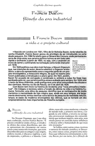 filbsofo          da     era       industrial



                             I. F V ~ M a c o nS
                                       BC ~
                     a   vida     e o     projeto c ~ l t u r a l

        Nascido em Londres em 1561, filho de Sir Nicholas Bacon, lorde tabeliio da
 rainha Elisabeth, Francis Bacon gozou do privilegio de ser introduzido na corte
 desde pequeno. E 1584 foi eleito para a Cdmara dos Comuns, onde permaneceu
                   m
 cerca de vinte anos; sua carreira politica tornou-se em todo caso
 rapida e brilhante a partir de 1603, ou seja, com a ascendo ao Bacon:
 trono de Jaime I culminando na nomea~io
                 ,                             como lorde chanceler a vida
                                                                            e a forrnula@o
                                                                            de novas teorias
 que, nas intenqbes do autor, deveria substituir o organon-aristo-          para a pesquisa
 telico; a obra era apresentada como a segunda parte de um pro-             cientifica
 jeto enciclopedico, a Instauratio Magna, da qua1 no mesmo ano - 3 1
 foram publicadas a introduqio e o plano geral. E 1621, porem,
                                                   m
 Bacon foi acusado de corrupqio e condenado e, embora a culpa Ihe fosse logo
 perdoada pelo rei, sua carreira politica estava acabada para sempre. Em 1624 rev6
 o texto da Nova Atldntida, onde prefigurava uma ativa comunidade dos doutos e
 dos cientistas. Morreu no dia de Pascoa, em 9 de abril de 1626.
       Com Bacon tem inicio na historia do Ocidente uma "nova atmosfera intelec-
 tual". Ele indagou e escreveu sobre a funqio da ci6ncia na vida e na hist6ria hu-
 mana; formulou uma etica da pesquisa cientifica que s contrapunha de mod0
                                                          e
 ciarissimo a mentalidade de tip0 magico que, ainda em seus tempos, era iarga-
 mente dominante; tentou teorizar nova tecnica de pesquisa da realidade natural;
 lanqou as bases da moderna enciclopedia das ciencias, que s tornar6 um dos
                                                                 e
 empreendimentos mais importantes da filosofia europeia.



     Bacon:                                     efeito, essas trEs coisas mudaram a situaqiio
                                                do mundo todo, a primeira nas letras, a se-
     o fiksofo d a e r a    indmstrial          gunda na arte militar, a terceira na navega-
                                                @o; provocaram mudanqas t5o extraordi-
     N o Novum Organum, que 6 sua obra          narias que nenhum impirio, nem seita, nem
mais conhecida, escreve Francis Bacon: "E       estrela parece ter exercido maior influincia
precis0 considerar ainda a forqa, a virtude e   e eficicia sobre a humanidade do que essas
os efeitos das coisas descobertas, que niio     trEs invenq6es."
se apresentam t5o claramente em outras                Se Galileu, entre outras coisas, teorizou
coisas como nestas trcs invenqties, que eram    a natureza do mktodo cientifico; se Descar-
desconhecidas para os antigos e cuja origem,    tes, entre outras coisas, propora uma meta-
embora recente, i obscura e ingloria: a arte    fisica que influenciou extremamente a ciin-
da impressiio, a polvora e a bussola. Com       cia; Bacon, por seu turno, foi o fildsofo da
 