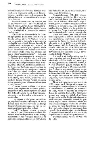 264    Terceira parte   - Bacon e Descartes


era industrial, pois expressou de mod0 mui-      sido eleito para a Cimara dos Comuns, onde
to eficaz e penetrante a influincia das des-     ficou cerca de vinte anos.
cobertas cientificas sobre o delineamento da           Ao ~ e r i o d o
                                                                      entre 1592 e 1601 remon-
vida do homem, com as conseqiiincias que         ta sua amizade com Robert Devereux, se-
delas derivam.                                   gundo conde de Essex, que protegeu Bacon
       Francis Bacon nasceu em Londres, em       nessa Cpoca. Tal amizade terminou tragica-
22 de janeiro de 1561, em York House no          mente, ja que o conde de Essex foi acusado
Strand. Seu pai, Sir Nicholas Bacon, era ta-     de traigio e insurreigio e, como consultor
beliio da rainha Elisabeth, e assim Francis      legal da Coroa, Bacon teve de sustentar es-
teve o privilkgio de ser introduzido na corte    sas acusac6es. Antes favorito da rainha. o
desde garoto.                                    conde foi condenado 2 morte c dcca~itado.
       Entrando na Universidade de Cam-                Nesse meio tempo, em 1603, &bia ao
bridge quando tinha doze anos, ficou no          trono inglis Jaime I, homem amante da cul-
Trinity College at6 1575. William Rawley,        tura e protetor de intelectuais. Sob Jaime I,
que foi secretario particular e que escreveu     a carreira de Bacon foi rapida e brilhante:
conhecida biografia de Bacon, falando do         advogado geral em 1607, procurador-geral
period0 transcorrido por seu "senhor" na         da Coroa em 1613. lorde tabeliio em 1617
universidade, nos diz que, "quando ainda         e lorde chanceler em 1618. Nesse mesmo
estava na universidade, por volta dos dezes-     ano, Bacon recebeu do rei o titulo de bar50
seis anos de idade, sentiu pela primeira vez     de Verolme e, tris anos mais tarde, o de vis-
que se estava 'desapaixonando' -como sua         conde de Santo Albano.
Senhoria mesmo expressou-se para mim -                 Apesar de seu trabalho, suas ocupag6es
da filosofia de Aristoteles: n i o por despre-   e preocupag6es politicas, Bacon n i o descu-
zo pel0 autor, ao qual sempre tributou altos     rou de seu trabalho intelectual, tanto que,
louvores, mas sim pela inutilidade do mkto-      em 1620, publicou sua obra mais famosa, o
do, sendo a filosofia aristotklica uma filoso-   Novum Organum, que, na intengio do au-
fia (corno sua Senhoria sempre gostava de        tor, deveria substituir o Organum aristotk-
dizer) boa somente para as disputas e as con-    lico. A obra era apresentada como a segun-
trovkrsias, mas estkril em obras vantajosas      da parte de um projeto enciclopidico muito
para a vida do homem; e ele manteve esse         mais amplo e ambicioso: a Instauratio Mag-
mod0 de pensar at6 o dia de sua morte".          na, da qual ainda em 1620, alkm do Novum
Com efeito, para Bacon, Aristoteles foi o        Organum, eram publicados a introdugio e
simbolo de uma filosofia "estiril no que se      o plano geral.
refere a produgio de obras vantajosas para             Nesse entretempo, porkm, isto 6, em
a vida humana".                                  1621, a carreira de Bacon foi bruscamente
       Como os estudos juridicos eram neces-     interrompida e sua fama ficou decididamen-
sarios para empreender a carreira politica,      te comprometida. Com efeito, na primavera
em junho de 1575 Bacon ingressou no Gray's       de 1621, Bacon foi acusado de corrupgio
Inn de Londres, uma escola de jurisprudin-       diante da Cimara dos Lordes. Bacon, que
cia onde eram formados jurisconsultos e          sempre teve muita necessidade de dinheiro
advogados.                                       durante toda a vida, havia aceitado presen-
       Logo depois, porkm, partia para a Fran-   tes de uma parte contendora antes de, na qua-
ga, seguindo o embaixador inglis Sir Amias       lidade de juiz, emitir a sentenga. Assim, foi
Paulet. Teve pkssima impress50 da Franga         acusado de corrupgio e condenado. Entretan-
( o rei era homem desregrado e o pais era cor-   to, apesar do rigor da sentenga, a prisio na
rupto, ma1 administrado e pobre).                Torre de Londres durou apenas poucos dias,
       Em 1579 voltou a Londres, em virtude      e a multa foi perdoada pel0 rei. Assim, Bacon
da morte do pai. Durante o reinado de Eli-       p8de continuar seus estudos, mas sua carrei-
sabeth, embora despendesse muito esforgo         ra politica estava encerrada para sempre.
nesse sentido, n i o conseguiu deslanchar na           Morreu no dia de Pascoa, em 9 de abril
carreira politica, ainda que, em 1584, tenha     de 1626.
 