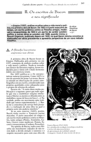 265
                    Capitulo de'cimo quarto -   Francis   BCICOM: da
                                                              fil6sofo   era   industrial



                      II. Os escritos d e Bacon




,
*I
 1
     A filosofia     baconiana
      e)cpressa n a s o b ~ a s


      A primeira obra de Bacon foram os
Ensaios. Publicados pela primeira vez em
1597, consistem de analises eruditas sobre
a vida moral e politica. Tendo-se tornado
um classico da literatura inglesa, foram tra-
duzidos para o latim sob o titulo Sermones
fideles sive interiora rerum.
      Em 1603 publica-se o De interpre-
tatione naturae proemium. Como 1603 i o
ano da ascensso de Jaime I ao trono, Bacon
se estende em observaq6es de cariter auto-
biografico em seu escrito, considerando suas
proprias qualidades como adequadas para
o projeto de reforma da cultura.
      Escreve ele: "A raziio desta minha pu-
 blicaqiio 6 a seguinte: quero que tudo aqui-
 lo que visa a estabelecer relaqoes intelec-
tuais e libertar as mentes se difunda entre as
 multid6es e passe de boca em boca [...I. Na
 verdade, ponho em movimento uma reali-
 dade que outros experimentariio [...I. Bas-
 ta-me a conscihcia do serviqo bem presta-
 do e a realizaqiio de uma obra na qua1 a
 propria sorte niio poderia interferir."
      J i no anto anterior (1602), porkm,
 Bacon tinha escrito o Temporis partus
 masculus. 0 parto masculino do tempo e
 um escrito muito pol~mico    contra os filoso-
 fos, tanto antigos (Platso, Aristoteles, Ga-
 leno, Cicero) como medievais (Tomas, Es-
 coto) e renascentistas (Cardano, Paracelso).
       Na opiniso de Bacon, todos esses filo-
 sofos S ~ moralmente culpados de nso te-
             O
 rem dado a devida atengiio a natureza e o
  respeito necessario para com essa obra do
 