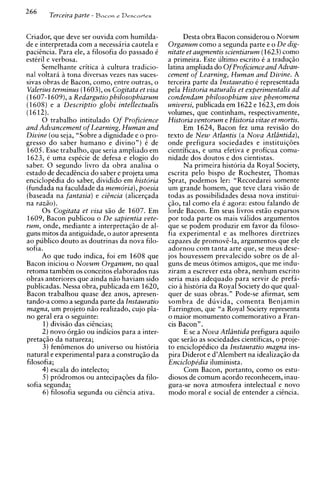266
        Terceira parte   - Bacon e Drscavies


Criador, que deve ser ouvida com humilda-                  Desta obra Bacon considerou o Novum
de e interpretada com a necessiria cautela e         Organum como a segunda parte e o De dig-
pacitncia. Para ele, a filosofia do passado k        nitate et augmentis scientiarum (1623)como
estkril e verbosa.                                   a primeira. Este ultimo escrito k a traduqiio
      Semelhante critica a cultura tradicio-         latina ampliada do O f Proficience and Advan-
nal voltara a tona diversas vezes nas suces-         cement of Learning, Human and Divine. A
sivas obras de Bacon, corno, entre outras, o         terceira parte da Instauratio 6 representada
Valerius terminus (1603), os Cogitata et visa        pela Historia naturalis et experimentalis ad
(1607-1609),a Redargutio philosophiarum              condendam philosophiam sive phenomena
(1608) e a Descriptio globi intellectualis           universi, publicada em 1622 e 1623, em dois
(1612).                                              volumes, que continham, respectivamente,
      0 trabalho intitulado O f Proficience          Historia ventorum e Historia vitae et mortis.
and Advancement of Learning, Human and                     Em 1624, Bacon fez uma revis50 do
Divine (ou seja, "Sobre a dignidade e o pro-         texto de N e w Atlantis (a Nova Atldntida),
gresso do saber humano e divino") 6 de               onde prefigura sociedades e instituiqi5es
1605. Esse trabalho, que seria ampliado em           cientificas, e uma efetiva e proficua comu-
1623, e uma espkcie de defesa e elogio do            nidade dos doutos e dos cientistas.
saber. 0 segundo livro da obra analisa o                   Na primeira historia da Royal Society,
estado de decadtncia do saber e projeta uma          escrita pel0 bispo de Rochester, Thomas
enciclopkdia do saber, dividido em historia          Sprat, podemos ler: "Recordarei somente
(fundada na faculdade da memoria), poesia            um grande homem, que teve clara vis5o de
(baseada na fantasia) e citncia (alicer~ada          todas as possibilidades dessa nova institui-
na raz20).                                           ~ a otal como ela C agora: estou falando de
                                                           ,
      0 s Cogitata et visa s5o de 1607. Em           lorde Bacon. Em seus livros est5o esparsos
1609, Bacon publicou o De sapientia vete-            por toda parte os mais validos argumentos
rum, onde, mediante a interpretasso de al-           que se podem produzir em favor da filoso-
guns mitos da antiguidade, o autor apresenta         fia experimental e as melhores diretrizes
ao publico douto as doutrinas da nova filo-          capazes de promovi-la, argumentos que ele
sofia.                                               adornou com tanta arte que, se meus dese-
      Ao que tudo indica, foi em 1608 que            jos houvessem prevalecido sobre os de al-
Bacon iniciou o N o v u m Organum, no qual           guns de meus 6timos amigos, que me indu-
retoma tambkm os conceitos elaborados nas            ziram a escrever esta obra, nenhum escrito
obras anteriores que ainda n50 haviam sido           seria mais adequado para servir de prefa-
publicadas. Nessa obra, publicada em 1620,           cio a historia da Royal Society do que qual-
Bacon trabalhou quase dez anos, apresen-             quer de suas obras." Pode-se afirmar, sem
tando-a como a segunda parte da Instauratio          sombra de duvida, comenta Benjamin
magna, um projeto n5o realizado, cujo pla-           Farrington, que "a Royal Society representa
no geral era o seguinte:                             o maior monument0 comemorativo a Fran-
      1)divisao das ciincias;                        cis Bacon".
      2 ) novo 6rg5o ou indicios para a inter-             E se a Nova Atlintida prefigura aquilo
pretagiio da natureza;                               que seriio as sociedades cientificas, o proje-
      3) fentimenos do universo ou historia          to enciclopkdico da Instauratio magna ins-
natural e experimental para a c o n s t r u ~ i o
                                                da   pira Diderot e d'Alembert na idealiza~iio  da
filosofia;                                           Enciclopedia iluminista.
      4) escala do intelecto;                              Com Bacon, portanto, como os estu-
      5 ) prodromos o u antecipaq6es da filo-        diosos de comum acordo reconhecem, inau-
sofia segunda;                                       gura-se nova atmosfera intelectual e novo
      6 ) filosofia segunda ou citncia ativa.        mod0 moral e social de entender a citncia.
 
