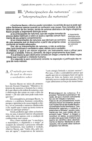 267
                   Capitulo de'cimo quarto -    F r a n c i s Bacoh: filbsofo   dn e r a i o c i u s t v i a l



              III.    "fintecipaG6es d a natureza"                                                          1 2 ~ ~ 2 .

                e "interpretaG~es natureza"
                                da


        Conforme Bacon, ciencia e poder coincidem, no sentido de que se pode agir
sobre fen6menos apenas quando se conhecem suas causas. Para remediar os de-
feitos do saber de seu tempo, tecido de axiomas abstratos e de Iogica silogistica,
Bacon prop6e a importante distinqao entre:
      a) as antecipagdes da natureza, que s%onoq6es tomadas de A impomnte
poucos dados habituais e sobre as quais a opiniao comum facil- distinqzoentre
mente dd seu prciprio consentimento;                                as antecipaqdes
      6)asinterpretag6esdanatureza, quederivamaocontrario d a n a t u r e ~ a e
de uma pesquisa que se desenvolve a partir das proprias coisas asinterpretaqdes
conforme os modos adequados.                                        da natureza
      Ora, s%oas interpretag6es da natureza, e n%oas antecipa- 4 § 1
gcjes, que constituem o verdadeiro saber, obtido com o verdadei-
ro metodo, o qua1 e um novum organum, um instrumento novo e eficaz para
alcan~ar verdade. Trata-se, portanto, de seguir propriamente duas fases:
           a
      1) a primeira (a pars destruens) consiste em limpar a mente de falsas no@es
(idola) que invadiram o intelecto humano;
      2) a segunda (a pars construens) consiste na exposiqSo e justifica@o das re-
gras do novo metodo.



 1 O m&todo pov meio                               "corn energia limitada e escasso sucesso".
                                                   Por isso, i tolo e contraditorio pensar que
     do q ~ ase alcampa
              l                                    aquilo que n5o se conseguiu fazer a t i agora
     o vevdadeiro sabeu.                           possa ser feito no futuro sem recorrer a
                                                   me'todos novos e ainda n5o tentados. 0 fato
                                                   t? que admiramos as forqas da mente huma-
      Escreve Bacon no inicio do primeiro
livro do Novum Organum: "Ministro e in-
tirprete da natureza, o homem faz e enten-
de o que observa da ordem da natureza, corn
a observaqiio das coisas ou com a obra da               W AntecipaqSea do naturera. E 0
mente - ele nao sabe nem pode nada mais                 process0 "temerario e prematuro" da
que isso."                                              raz80, de que o homem comumente
      Em conseqiiikcia, prossegue Bacon, "a             faz uso em relac80 a natureza.
cicncia e a potencia humana coincidem,                  Trata-se de um procedimento muito
porque a ignorincia da causa impede o efei-             util para induzir ao consenso, porque
to, e so se comanda a natureza obedecendo               suas no~ijes tipicas d o tiradas de pou-
a ela: aquilo que C causa na teoria torna-se            cos exemplos muito familiares e "ime-
                                                        diatamente agarram o intelecto e
regra na operaqao pratica".                             preenchem a fantasia"; porem, justa-
      Assim, podemos agir sobre os fen6me-              mente por isso, suas noqijes s80 em
nos, ou seja, i possivel intervir eficazmente           primeiro lugar "falsas", e chegam a
sobre eles, mas apenas com a condiqiio de               constituir os idolos, os preconceitos
conhecermos suas causas.                                errados dos quais todo intelecto que
      Ora, C bem verdade que "o mecinico,               queira ser cientifico deve absoluta-
o matematico, o alquimista e o mago" se                 mente se libertar. Mediante as ante-
ocupam da natureza e procuram entender                  cipaqdes, n3o se pode obter nenhum
                                                        progress0 nas cihcias.
seus fen6menos, mas tambim i verdade,
 observa Bacon, que "todos eles, pelo me-
nos ate agora", ocuparam-se da natureza
 