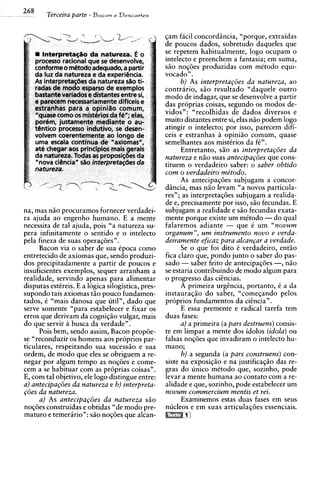 268     Terceira parte - Bacon e Descavies

                                                   qam facil concordincia, "porque, extraidas
                                                   de poucos dados, sobretudo daqueles que
                                                   se repetem habitualmente, logo ocupam o
                                                   intelecto e preenchem a fantasia; em suma,
                                                   sio no~des   produzidas com mitodo equi-
                                                   vocado" .
                                                         b) As interpreta~oesda natureza, ao
                                                   contrario, s i o resultado "daquele outro
                                                   mod0 de indagar, que se desenvolve a partir
                                                   das proprias coisas, segundo os modos de-
                                                   vidos": "recolhidas de dados diversos e
                                                   muito distantes entre si, elas n i o podem logo
                                                   atingir o intelecto; por isso, parecem difi-
                                                   ceis e estranhas a opiniio comum, quase
                                                   semelhantes aos mistCrios da fC".
                                                         Entretanto, szo as interpretap5es da
                                                   natureza e nzo suas antecipa~ties cons-que
                                                   tituem o verdadeiro saber: o saber obtido
                                                   com o verdadeiro me'todo.
                                                         As antecipaqdes subjugam a concor-
                                                   dincia, mas n i o levam "a novos particula-
                                                   res"; as interpretas6es subjugam a realida-
                                                   de e, precisamente por isso, s i o fecundas. E
na, mas n i o procuramos fornecer verdadei-        subjugam a realidade e s i o fecundas exata-
ra ajuda ao engenho humano. E a mente              mente porque existe um mitodo - do qua1
necessita de tal ajuda, pois "a natureza su-       falaremos adiante - que C um "nouum
pera infinitamente o sentido e o intelecto         organum", u m instrumento nouo e uerda-
pela fineza de suas operaqdes".                    deiramente eficaz para alcan~ar uerdade.
                                                                                  a
     Bacon via o saber de sua Cpoca como                Se o que foi dito C verdadeiro, entio
entretecido de axiomas que, sendo produzi-         fica claro que, pondo junto o saber do pas-
dos precipitadamente a partir de poucos e          sado - saber feito de antecipaq6es -, n i o
insuficientes exemplos, sequer arranham a          se estaria contribuindo de mod0 algum para
realidade, servindo apenas para alimentar          o progress0 das cihcias.
disputas estkreis. E a 16gica silogistica, pres-         A primeira urghcia, portanto, C a da
supondo tais axiomas t i o pouco fundamen-         instauraqio do saber, "comeqando pelos
tados, C "mais danosa que util", dado que          proprios fundamentos da cihcia".
serve somente "para estabelecer e fixar os               E essa premente e radical tarefa tem
erros que derivam da cognigio vulgar, mais         duas fases:
do que servir a busca da verdade".                       a) a primeira (a pars destruens) consis-
     Pois bem, sendo assim, Bacon propde-          te em limpar a mente dos idolos (idola)ou
se "reconduzir os homens aos proprios par-         falsas noqdes que invadiram o intelecto hu-
ticulares, respeitando sua sucesszo e sua          mano;
ordem, de mod0 que eles se obriguem a re-                6 ) a segunda (a pars construens) con-
negar por algum tempo as nogdes e come-            siste na exposiqio e na justificagio das re-
cem a se habituar com as proprias coisas".         gras do unico mCtodo que, sozinho, pode
E, com tal objetivo, ele logo distingue entre:     levar a mente humana ao contato com a re-
a) antecipap5es da natureza e b) interpreta-       alidade e que, sozinho, pode estabelecer um
@es da natureza.                                   nouum commercium mentis et rei.
    a) As antecipa~6esda natureza s i o                 Examinemos estas duas fases em seus
noq6es construidas e obtidas "de mod0 pre-         nucleos e em suas articulaq6e.s essenciais.
maturo e temerario": s i o nogdes que alcan-
 