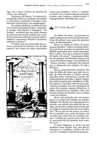 271
                     Capitulo de'cimo quarto -     Francis Bacofi:   fil6sofo da era industrial


rigo com o zinico objetivo de salva-las da           (corno, por exemplo, a "sorte", o "primei-
critica e da refutagiio.                             ro m6veln etc.), ou s i o nomes de coisas que
      Entretanto, diz Bacon, "as palavras fa-        existem, mas confusos, indeterminados e
zem grande violihcia ao intelecto e perturbam        impropriamente abstraidos das coisas.
os raciocinios, arrastando os homens a inu-
meraveis controvksias e viis consideraq6es".
      Na opiniiio da Bacon, os idolos do for0
siio os mais incBmodos de todos, "justamen-
te porque estio ligados a linguagem". 0 s
homens "acreditam que sua raziio domina
as palavras; mas ocorre tambim que as pa-                  0 s idolos do teatro "penetraram no
lavras retrucam e refletem sua forga sobre o         espirito humano por meio das diversas dou-
intelecto, o que torna a filosofia e as citncias     trinas filosoficas e por causa das pissimas
sofisticas e inativas".                              regras de demonstraqiio" .
      0 s idolos que, por intermtdio das pa-               Bacon os chama de idolos do teatro
lavras, penetram no intelecto, siio de duas          porque considera "todos os sistemas filos6-
espicies: siio nomes de coisas inexistentes          ficos que foram acatados ou cogitados como
                                                     f6bulas preparadas para serem representa-
                                                     das no palco, boas para construir mundos
                                                     de ficciio e de teatro". Encontramos fabu-
                                                     las niio somente nas filosofias atuais ou nas
                                                     "seitas filosoficas antigas", mas tambim em
                                                     "muitos axiomas e principios das cihcias
                                                     que se afirmaram por tradiqiio, f i cega e
                                                     desleixo".
                                                           Bacon particularmente classifica tres
                                                     tipos de idolos do teatro, que estio na ori-
                                                     gem da falsa filosofia: a ) idolos sofistas,
                                                     baseados sobre experihcias comuns niio
                                                     suficientemente provadas, e depois integra-
                                                     das artificiosamente pela inteligcncia; b) ido-
                                                     10s empiricos, baseados sobre poucos expe-
                                                     rimentos acurados, mas com a pretensiio de
                                                     sobre eles construir sistemas filosoficos:, c) r


                                                     idolos subersticiosos. baseados sobre uma
                                                     mistura acritica da filosofia coni a teologia
                                                     e com as tradiqoes.
                                                           Bacon n i o pretende com isso menos-
                                                     prezar os antigos nem atingir sua respeita-
                                                     bilidade. Nos, diz ele, nos ocupamos de novo
                                                     mitodo, um mitodo desconhecido dos an-
                                                     tigos, que permite a gsnios menos fortes que
                                                     os antigos ir bastante alim dos seus resulta-
                                                     dos: "Diz-se que at6 um manco, se coloca-
                                                     do no caminho certo, pode ultrapassar urn
                                                     corredor que esteja fora do caminho; por-
                                                     que 6 verdade que, quanto mais veloz cor-
                                                     re, quem esta fora do caminho mais se per-
                                                     de e erra."
                                                           E assim chegamos ao ponto em que
                                                     podemos tratar daquilo que, para Bacon,
                                                     constitui a ) o verdadeiro objetivo da ciin-
                                                     cia e b) o verdadeiro me'todo da pesquisa.
 