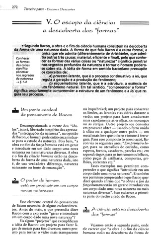 272
        Terceira parte - Bacon e Descartes


                        V. 8 escopo da cizncia:
                      a descoberta das "formas"




      L m ponto cardeal
       4                                           ou inquebrivel; um projeto para conservar
                                                   os lim6es, as laranjas e as cidras durante o
      do pensamento de Bacon
                                                   veriio; um projeto para fazer amadurecer
                                                   mais rapidamente as ervilhas, os morangos
      Descongestionada a mente dos "ido-           ou as cerejas. Outro projeto seu consistia
los", isto 6 , libertado o espirito das apressa-   em procurar obter - usando o ferro unido
das "antecipag6es da natureza", na opini5o         h silica ou a qualquer outra pedra - um
de Bacon, o homem pode entiio encaminhar-          metal mais leve que o ferro e imune h ferru-
se para o estudo da natureza. Pois bem, "a         gem. Para esse composto ( o nosso aqo), Ba-
obra e o fim da f o r ~ ahumana esth em gerar      con via os seguintes usos: " E m primeiro lu-
e introduzir em um dado corpo uma nova             gar, para os utensilios de cozinha, como
natureza ou mais naturezas diversas. A obra        espetos, fornos, assadores, panelas etc.; em
e o fim da ciBncia humana est5o na desco-          segundo lugar, para os instrumentos bdicos,
berta da forma de uma natureza dada, isto          como peqas de artilharia, comportas, gri-
6 , de sua verdadeira diferenqa, natureza          IhGes, correntes etc."
naturante ou fonte de emanaqiio".                        Esses exemplos nos permitem com-
                                                   preender o que significa "introduzir em um
                                                   corpo dado uma nova natureza". E tambCm
                                                   nos permitem compreender o que Bacon quer
      0poder do homem                              dizer quando afirma que "a obra e o firn da
      esth e produzir e u corpo
            m          m m                         for~a humana est5o em gerar e introduzir em
      novas naturezas
                                                   um corpo dado uma nova natureza ou mais
                                                   naturezas diversas". Isso esclarece a primei-
                                                   ra parte do trecho citado de Bacon.
     Esse elemento central do pensamento
de Bacon necessita de alguns esclarecimen-
tos. Antes do mais, o que pretendia dizer                   cigncia est6 na descoberta
Bacon com a express50 "gerar e introduzir               das "formas"
em um corpo dado uma nova natureza"?
     Eis alguns "projetos" que exemplificam
a idCia de Bacon: um projeto para fazer li-             Vejamos entiio a segunda parte, onde
gas de metais para fins diversos; outro pro-       ele escreve que "a obra e o fim da ciBncia
jet0 para tornar o vidro mais transparente         humana est5o na descoberta da forma de
 