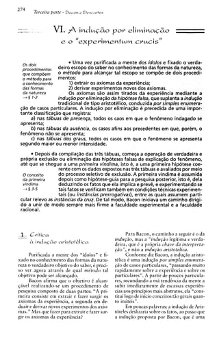 2 74   Terceira parte - B a c o ~ D e s c n r t e s
                                r




                   VI. j indmG&o por eliminaG&o
                        



  0 s dois                 Uma vez purificada a mente dos idolos e fixado o verda-
  procedimen tos   deiro escopo d o saber no conhecimento das formas da natureza,
  que compeem      o metodo para alcanqar tal escopo se compZie de dois procedi-
  o metodo para    tTIentos:
  o conhecimento         1) extrair os axiomas da experiencia;
  das formas             2) derivar experimentos novos dos axiomas.
  da na tureza           0 s axiomas sao assim tirados da experi@nciamediante a
  4 3 1-2          indu(;a"o p o r elimina(;a"o da hipotese falsa, que suplanta a indu(;a"o
                   tradicional de t i p 0 aristotelico, conduzida por simples enurnera-
 gao de casos particulares. A induqao por eliminaqao e precedida de uma impor-
 tante classificag30 que registra:
     a) nas tabuas de presenga, todos os caos em que o fen6meno indagado se
 apresenta;
     6) nas tabuas da ausencia, os casos afins aos precedentes em que, porem, o
 fen6meno nao se apresenta;
     C) nas tabuas dos graus, todos os casos em que o fen6meno se apresenta
 segundo maior o u menor intensidade.
        Depois da compilaq~o tr@sdas      tabuas, comega a operaqao de verdadeira e
 propria exclusao o u eliminaqao das hipoteses falsas de explicaqao d o fenbmeno,
 ate que se chegue a uma primeira vindima, isto e, a uma primeira hip6tese coe-
                   rente com os dados expostos nas tr@s   tabuas e avaliados por meio
  0 conceit0       d o processo seletivo de exclusao. A primeira vindima e assumida
  da primeira      depois como hipotese-guia para a pesquisa posterior, isto 4, dela
  vindima          deduzindo os fatos que ela implica e preve, e experimentando se
  4 3 3-5          tais fatos se verificam tambem em condigdes tecnicas experimen-
                   tais (ou instrincias prerrogativas), entre as quais assumem parti-
 cular relevo as instrincias da cruz. De tal modo, Bacon iniciava u m caminho dirigi-
 d o a unir de mod0 sempre mais firme a faculdade experimental e a faculdade
 rational.



                                                             Para Bacon, o caminho a seguir C o da
                                                      indu@o, mas a "indu@o legitima e verda-
                                                      deira, que 6 a propria chave da interpreta-
                                                      @o", e niio a indu@o aristote'lica.
     Purificada a mente dos "idolos" e fi-                   Conforme diz Bacon, a induqiio aristo-
xado no conhecimento das formas da natu-              tClica C uma induqiio por simples enumera-
reza o verdadeiro objetivo do saber, C preci-         @o de casos particulares, "passando muito
so ver agora atravCs de qua1 mitodo tal               rapidamente sobre a experitncia e sobre os
objetivo pode ser alcanqado.                          particulares". A partir de poucos particula-
     Bacon afirma que o objetivo C alcan-             res, secundando a m i tendencia da mente a
qavel realizando-se um procedimento de                subir imediatamente de escassas experiin-
pesquisa compost0 de duas partes: "A pri-             cias aos principios mais abstratos, ela "cons-
meira consiste em extrair e fazer surgir os           titui logo de inicio conceitos tiio gerais quan-
axiomas da experihcia, a segunda em de-               to inuteis".
duzir e derivar novos experimentos dos axio-                 Em poucas palavras: a induqiio de Aris-
mas." Mas que fazer para extrair e fazer sur-         toteles deslizaria sobre os fatos, ao passo que
gir os axiomas da experigncia?                        a induqiio proposta por Bacon, que C uma
 