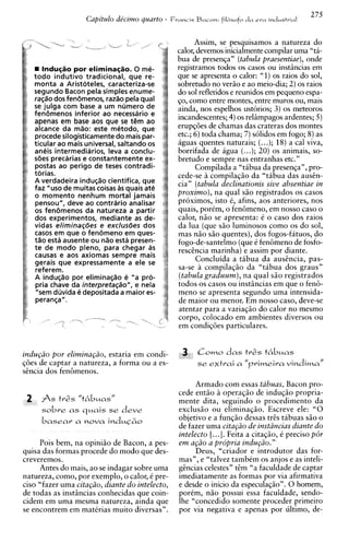 275
                     Capitulo de'cirno quarto -   Francis Bacon: filbsofo   da   ern   industrial


                                                          Assim, se pesquisamos a natureza do
                                                    calor, devemos inicialmente compilar urna "ta-
                                                    bua de presenqa" (tabula praesentiae), onde
        Induqtio por eliminas3o.O me-               registrarnos todos os casos ou instiincias em
     todo indutivo tradicional, que re-             que se apresenta o calor: "1) os raios do sol,
     monta a Aristoteles, caracteriza-se            sobretudo no veriio e ao meio-dia; 2) os raios
     segundo Bacon pela simples enume-              do sol refletidos e reunidos em pequeno espa-
     ra@o dos fencimenos, razao pela qual           $0, como entre montes, entre muros ou, mais
     se julga com base a um nlimero de              ainda, nos espelhos ustorios; 3) os meteoros
     fencimenos inferior ao necessario e            incandescentes; 4) os reliimpagos ardentes; 5 )
     apenas em base aos que se tern ao
     alcance da m%o: este metodo, que               erupqoes de chamas das crateras dos montes
     procede silogisticamente do mais par-          etc.; 6) toda chama; 7) solidos em fogo; 8) as
     ticular ao mais universal, saltando os         aguas quentes naturais; (...); 18) a cal viva,
     aneis intermediarios, leva a conclu-           borrifada de agua (...); 20) os animais, so-
     s6es precarias e constantemente ex-            bretudo e sempre nas entranhas etc."
     postas ao perigo de teses contradi-                  Compilada a "tabua da presenqa", pro-
     torias.                                        cede-se 2 compilaqio da "tibua das ausin-
     A verdadeira induqso cientifica, que           cia" (tabula declinationis sive absentiae in
     faz "uso de muitas coisas as quais ate
     o momento nenhum mortal jamais                 proximo), na qual siio registrados os casos
     pensou", deve ao contrario analisar            proximos, isto 6, afins, aos anteriores, nos
     os fenbmenos da natureza a partir              quais, porim, o fen6men0, em nosso caso o
     dos experimentos, mediante as de-              calor, n i o se apresenta: 6 o caso dos raios
     vidas elimina@es e exclusBes dos               da lua (que S ~ luminosos como os do sol,
                                                                       O
     casos em que o fendmeno em ques-               mas n i o s i o quentes), dos fogos-fatuos, do
     ti30 esta ausente ou n%oesta presen-           fogo-de-santelmo (que C fen8meno de fosfo-
     t e de mod0 pleno, para chegar a s             rescincia marinha) e assim por diante.
     causas e aos axiomas sempre mais
     gerais que expressamente a ele se                    Concluida a tibua da ausincia, pas-
     referem.                                       sa-se a compilaqiio da "tabua dos graus"
     A induq%opor eliminaq%o e "a pro-              (tabula graduum), na qual s i o registrados
     pria chave da interpreta@o", e nela            todos os casos ou instiincias em que o fen&
      "sem duvida e depositada a maior es-          meno se apresenta segundo urna intensida-
     peranqa".                                      de maior ou menor. Em nosso caso, deve-se
                                                    atentar para a variaqiio do calor no mesmo
                                                    corpo, colocado em ambientes diversos ou
                                                    em condiqoes particulares.


indu~iio por elimina@o, estaria em condi-            3    Como das tr2s t6buas
q6es de captar a natureza, a forma ou a es-               se extrai a "primeira vindima"
sincia dos fenemenos.
                                                          Armado com essas tabuas, Bacon pro-
                                                    cede entiio a operaqiio de induqiio propria-
 2     A s tr& "t6buas"                             mente dita, seguindo o procedimento da
       sobre as quais se deve                       exclusio ou eliminaqiio. Escreve ele: "0
       basear a nova induC&o
                                                    objetivo e a funqao dessas tris tabuas s i o o
                                                    de fazer urna citagiio de inst2ncias diante do
                                                    intelecto [...I. Feita a citaqiio, C preciso p6r
     Pois bem, na opiniiio de Bacon, a pes-         em a@o a propria indupio."
quisa das formas procede do mod0 que des-                 Deus, "criador e introdutor das for-
creveremos.                                         mas", e "talvez tambem os anjos e as inteli-
     Antes do mais, ao se indagar sobre urna        gincias celestes" tim "a faculdade de captar
natureza, como, por exemplo, o calor, C pre-        imediatamente as formas por via afirmativa
ciso "fazer urna cita@o, diante do intelecto,       e desde o inicio da especulaqiio". 0 homem,
de todas as instiincias conhecidas que coin-        porkm, n i o possui essa faculdade, sendo-
cidem em urna mesma natureza, ainda que             lhe "concedido somente proceder primeiro
se encontrem em matirias muito diversas".           por via negativa e apenas por ultimo, de-
 