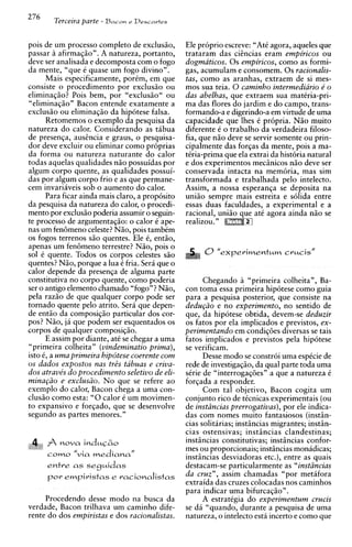 276
             Terceira parte - Bncan   r Del-cn~+es



pois de um processo completo de exclusiio,           Ele proprio escreve: "At6 agora, aqueles que
passar a afirmaqiio". A natureza, portanto,          trataram das cihcias eram empiricos ou
deve ser analisada e decomposta com o fogo           dogmaticos. 0 s empiricos, como as formi-
da mente, "que i quase um fogo divino".              gas, acumulam e consomem. 0 s racionalis-
      Mais especificamente, porim, em que            tas, como as aranhas, extraem de si mes-
consiste o procedimento por exclusiio ou             mos sua teia. 0 caminho intermediario e' o
eliminaqiio? Pois bem, por "exclusiio" ou            das abelhas, que extraem sua mat6ria-pri-
"eliminaqiio" Bacon entende exatamente a             ma das flores do jardim e do campo, trans-
exclusiio ou eliminaqiio da hipotese falsa.          formando-a e digerindo-a em virtude de urna
      Retomemos o exemplo da pesquisa da             capacidade que lhes C pr6pria. N5o muito
natureza do calor. Considerando as tibua             diferente i o trabalho da verdadeira filoso-
de presenqa, aushcia e graus, o pesquisa-            fia, que niio deve se servir somente ou prin-
dor deve excluir ou eliminar como proprias           cipalmente das forgas da mente, pois a ma-
da forma ou natureza naturante do calor              tCria-prima que ela extrai da historia natural
todas aquelas qualidades niio possuidas por          e dos experimentos mecinicos niio deve ser
algum corpo quente, as qualidades possui-            conservada intacta na memoria, mas sim
das por algum corpo frio e as que permane-           transformada e trabalhada ~ e l o   intelecto.
cem invariiveis sob o aumento do calor.              Assim, a nossa esperanqa se deposita na
      Para ficar ainda mais claro, a proposito       uniiio sempre mais estreita e s6lida entre
da pesquisa da natureza do calor, o procedi-         essas duas faculdades, a experimental e a
mento por exclusiio poderia assumir o seguin-        racional, uniiio que ate agora ainda n i o se
te processo de argumentaqiio: o calor 6 ape-         realizou. "
nas um fen6meno celeste?Niio, pois tambim
os fogos terrenos siio quentes. Ele i, entiio,
apenas um fenBmeno terrestre? Niio, pois o
sol i quente. Todos os corpos celestes siio
quentes? Niio, porque a lua i fria. Sera que o
calor depende da presenqa de alguma parte
constitutiva no corpo quente, como poderia                 Chegando a "primeira colheita", Ba-
ser o antigo elemento chamado "fogo"? Niio,          con toma essa primeira hipotese como guia
pela raziio de que qualquer corpo pode ser           para a pesquisa posterior, que consiste na
tornado quente pel0 atrito. Sera que depen-          dedu~iio no experimento, no sentido de
                                                                e
de entiio da composiqiio particular dos cor-         que, da hipotese obtida, devem-se deduzir
pos? Niio, ja que podem ser esquentados os           os fatos por ela implicados e previstos, ex-
corpos de qualquer composiqiio.                      perimentando em condiq6es diversas se tais
      E assim por diante, at6 se chegar a urna       fatos implicados e previstos pela hipotese
"primeira colheita" (vindeminatio prima),            se verificam.
isto 6, a uma primeira hipotese coerente com               Desse mod0 se constroi urna espicie de
os dados expostos nus tris tabuas e criva-           rede de investigaqao, da qua1 parte toda urna
dos atrave's do procedimento seletivo de eli-        s6rie de "interrogag6esn a que a natureza C
mina@o e exclusiio. No que se refere ao              forqada a responder.
exemplo do calor, Bacon chega a urna con-                  Com tal objetivo, Bacon cogita um
clusiio como esta: "0calor i um movimen-             conjunto rico de ticnicas experimentais (ou
to expansivo e forqado, que se desenvolve            de instiincias prerrogativas), por ele indica-
segundo as partes menores."                          das com nomes muito fantasiosos (instin-
                                                     cias solitarias; instincias migrantes; instin-
                                                     cias ostensivas; instincias clandestinas;
                                                     instincias constitutivas; instincias confor-
,t4L"#" "   f nova induC&o
                                                     mes ou proporcionais; instincias monidicas;
                  "via
            C O ~ O      mediana"                    instincias desviadoras etc.), entre as quais
            entre as seguidas                        destacam-se particularmente as "instiincias
            por empiristas e racionalistas           da cruz", assim chamadas "por methfora
                                                     extraida das cruzes colocadas nos caminhos
                                                     para indicar urna bifurcaqiio".
     Procedendo desse mod0 na busca da                     A estratigia do experimentum crucis
verdade, Bacon trilhava um caminho dife-             se da "quando, durante a pesquisa de urna
rente do dos empiristas e dos racionalistas.         natureza, o intelecto esta incerto e como que
 