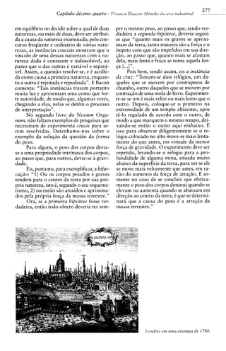277
                     Capitdo de'czmo quarto -      Franc~s
                                                         Bacon:   fil6sof0 da era industrial


em equilibrio no decidir sobre a qua1 de duas       pre o mesmo peso, ao passo que, sendo ver-
naturezas, ou mais de duas, deve ser atribui-       dadeira a segunda hipotese, deveria seguir-
da a causa da natureza examinada; pel0 con-         se que "quanto mais os graves se aproxi-
curso freqiiente e ordinario de varias natu-        mam da terra, tanto maiores siio a forqa e o
rezas, as instincias cruciais mostram que o         impeto com que siio impelidos em sua dire-
vinculo de uma dessas naturezas com a na-           $30, ao passo que, quanto mais se afastam
tureza dada C constante e indissoluvel, ao          dela, mais lenta e fraca se torna aquela for-
passo que o das outras C variavel e separa-         qa [...]".
vel. Assim, a questiio resolve-se, e C acolhi-             Pois bem, sendo assim, eis a instiincia
da como causa a primeira natureza, enquan-          da cruz: "Tomam-se dois relbgios, um da-
to a outra C rejeitada e repudiada". E Bacon        queles que se movem por contrapesos de
comenta: "Tais instincias trazem portanto           chumbo, outro daqueles que se movem por
muita luz e apresentam uma como que for-            contragiio de uma mola de ferro. Experimen-
te autoridade, de mod0 que, algumas vezes,          te-se se um C mais veloz ou mais lento que o
chegando a elas, nelas se dettm o process0          outro. Depois, coloque-se o primeiro na
de interpretaqiio".                                 extremidade de um templo altissimo, apos
      N o segundo livro d o Novum Orga-             te-lo regulado de acordo com o outro, de
num, niio faltam exemplos de pesquisas que          mod0 a que marquem o mesmo tempo, dei-
necessitam de experimenta crucis para se-           xando-se entiio o outro aqui embaixo. E
rem resolvidas. Detenhamo-nos sobre o               isso para observar diligentemente se o re-
exemplo da solugiio da quest50 da forma             logio colocado no alto move-se mais lenta-
d o peso.                                           mente do que antes, em virtude da menor
      Para alguns, o peso dos corpos devia-         forga de gravidade. 0 experiment0 deve ser
se a uma propriedade intrinseca dos corpos,         repetido, levando-se o relogio para a pro-
a o passo que, para outros, devia-se B gravi-       fundidade de alguma mina, situada muito
dade.                                               abaixo da superficie da terra, para ver se ele
      Eis, portanto, para exemplificar, a bifur-    se move mais velozmente que antes, em ra-
ca@o: "1) Ou os corpos pesados e graves             ziio do aumento da forqa de atraqiio. E so-
tendem para o centro da terra por sua pro-          mente no caso de se concluir que efetiva-
pria natureza, isto C, segundo o seu esquema-       mente o peso dos corpos diminui quando se
tismo, 2) ou entiio S ~ atraidos e aprisiona-
                          O                         elevam ou aumenta quando se abaixam em
dos pela propria forga da massa terrestre."         diregiio ao centro da terra, C que se determi-
      Ora, se a primeira hipotese fosse ver-        n a r i que a causa do peso C a atraqiio da
dadeira, entiio todo objeto deveria ter sem-        massa terrestre."
 