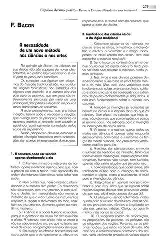 2
                     Capitulo dtcimo quarto - Francis Bacon: filbsofo da era industrial


                                                    corpos naturais: o resto 6 obra do natureza, que
                                                    opera a partir de dentro.

                                                    2. lnsufici&nciadas ciQnciasatuais
                                                       e da 16gica traditional
                                                           1 . Costumam ocupar-se da natureza, no
      A necessidade                                 que se refere bs obras, o rnec6nic0, o matern6-
      de u novo m8todo
          m                                         tico, o rnhdico, o alquimista e o rnago; todos.
      nas ci9ncias e nas arks                       porhm, no atual estado das coisas, com I e v ~
                                                    empenho e escasso resultado.
                                      --                   2. Seria loucura e contraditorio em si crer
        No opinido da Bocon, as c/&ncias da         que aquilo qua at& ac~ora    jomais foi feito, pos-
 sua Qpocondo sdo capozes da novos das-             sa ser feito sem recorrer a rn&todos ainda ja-
 cobartas, e o prdprio Iogica trodiclonal Q mci-    mais tentados.
 ti1 poro os pesquisas ciantificos.                        3. Nos livros e nos oficinas parecern de-
        0 s conceltos qua Figurom nos silogis-      rnasiadamente numerosos os produtos da man-
 mos do filosofia trodicionol 580, no raalida-      te e da mBo. Mas toda essa variedade est6
 de, no@s Fontdsticos, ndo axtraidas dos            fundarnentada sobre urna extraordin6ria sutile-
 objatos com mhtodo; a o masmo discurso             za e sobre uma s&rie de consequ&nciasextrai-
 vole poro os oxiomos, qua am garal sdo in-         das de poucos conhecirnentos j6 adquiridos, e
 davidomente extroi'dos por maio de uma             ndo @st6fundarnentada sobre o nljrnero dos
 passogem precipitodo a ilagitima de poucos         axiomas.
 cosos particularas oo univarsol.                          4. Tamb6rn as invenq3es jd realizadas se
        /7 aste procedimanto, que h o falsa         devem ao acaso e b empiria rnais do qua bs
 indusdo, Aocon op6e a verdadeira indu~bo,          ci&ncias. Corn efeito, as cihcias que hoje te-
 qua avonqo para os princ@ios madianta os            mos, ndo sdo mais que combinagies de coisas
 oxiomos mddios a procada com cautalo e             j6 encontrodas, ndo mQtodos para a inven@o
 paci&ncio, continuamanta controlodo palos          ou indicqdes de novas obras.
 cosos do axpari&ncio.                                     5. R causa e a raiz de quase todos os
        Nessa p ~ p a c t i v odeva-sa antandar a    males nos ci&ncias & apenas esta: enquanto
 chlabra distin~do  baconiano entra antecipa-       erronearnente admiramos e exaltarnos as for-
 @es da natureza e interpretag%s da natureza.       <as da mente hurnana, nBo procuramos verda-
                                                    deiros auxilios para ela.
                                                           6. A sutileza do natureza supera em muito
                                                    a sutileza do sentido e do intelecto, tanto que
1. A natureza pode ser vencida
                                                     todas as boas msdita<bes,especula@es e con-
   apenas obedecendo a ela
                                                     trovCrsias hurnanas sdo coisas sern sentido;
      1 . 0 homern, rninistro e inthrprete da na-    apenas ndo existe algu&m que perceba ISSO.
tureza, opera e entende apenas pelo que, com               7. Como as ci&ncias,que agora temos, sdo
a pr6tica ou corn a teoria, tiver aprendido da       totalrnente inljteis para a inven~do obras,
                                                                                             de
ordern da natureza: al&m disso nada sabe nem         tarnbbm a logics, como & atualmente, & ~nljtil
pode.                                                para a inven~do    das ci&ncias.
      2. Nem a mdo nua, nem o intelecto aban-              8. R logica hoje em uso vale rnais para con-
donado a si mesmo t&m poder. 0 s resultados          firmar e para fixar erros que se apoiam sobre
sbo alcanpdos corn instrumentos e corn auxi-         no~bes   vulgares do que para a busca da verda-
lios e destes tern necessidade ndo rnenos o          de: por isso, ela d rnais danosa do que util.
intelecto do que a rndo. Como os instrurnentos             9. 0 siloglsrno, sendo totalrnente inade-
ampliam e regsrn o rnovimento da rndo, tam-          quado para a sutileza da natureza, ndo se apli-
bQrn os instrurnentos da rnente guiarn ou man-       ca aos principios das ci&ncias e i; aplicado em
t&m o intelecto.                                     vdo aos axiornas rn&d~os.     Obriga ao assenti-
      3. R ci&ncia e o poder humano coincidem,       rnento, ndo obriga as coisas.
porque a ignor6ncia do causa faz corn que fake              10. 0 silogismo consta de proposiq%s,
o efeito. fl natureza, com efeito, nBo se vence a    as proposi@es de palavras, as palavros sBo
ndo ser obedecendo a ela, e o que na teoria tem      as etiquetas das no@es. Portanto, se as pro-
valor de causa, na opera@o tern valor de regra.      prias no@es, que estdo na base de tudo, sdo
      4. E relaq3o 6s obras o hornem nBo tern
           m                                         confusas e arbitrariamente abstraidas das coi-
outro poder que o de aproxirnar ou afastar os        sas, ser6 totalrnente privado de sol~dez    aquilo
 