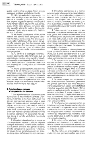 e"; ds2%0   Terceira parte - Bacon e Descartes

   qua se constroi sobre sua base Rsslm, a ljnlca             3. 0 intelecto abandonado a si mesmo,
   esperanca reside na verdadslra ~ndugdo               em uma mente sobria, paciente, severa (sobre-
          1 1 Ndo h6 nada de incorrupto nos no-         tudo se ndo for impedido pelas doutrinas tradi-
   @es, nam nos Iog~cas     nem nos fislcas As no-      cionais), tenta por vezes tamb6m o segundo
   cdes de substdnaa, quo lid ad^, agdo, paix60,        caminho, que 6 o justo, mas com escasso pro-
   e as propnos no$% de ssr nbo sbo v6l idas e          veito. 0 intelecto, com efeito, se ndo for guia-
   muto menos o sdo as de pesodo, Isva demo             do e sustentado, procede irregularmente e 6
    tgnus, cjrnldo, ssco, gsrogdo, corrupgdo, otra-     completamente incapaz de vencer a obscunda-
    <do, r~pulsdo,  sl~rnsnto,rnattr~a, Forma s se-     de das coisas.
    melhantes Todas essas n o p i x sdo fant6sti-             4. Rmbos os caminhos sa movem do sen-
   cas e ma1 dehnrdas                                   tido e dos particulares e terminam nos principios
          12 Rs no<desdas espbcles inflmas, como        mais gsrais, mas diferem enormemente entrs
    hornsm, cdo, pornba, e das percep<dessensi-         si: um toca apenas de passagem a exper~hncia
   vsis ~msd~atas,   como qusnta frio, bronco, pre-     e os fatos particulares, o outro oi se demor~
    to, nbo sdo multo falazes Elas, porhm, por ve-      com m6todo e com ordem; um estabelece des-
   zes sbo confusas pelo fluir do mat6r1ae pela         de o inicio principios gerais abstratos e inljteis:
    m~stura colsas Todas as outras nocdes, que
             das                                        o outro sobe gradativamente as coisas mais
   os homens usaram at6 agora, sbo aberra<des           conhecidas por natureza.
   abstraidas ou extraidas das coisas com modos               5. N8o 6 pequena a diferenp entre os
    nbo apropriados                                     idolos do mente humana s as idhias da mente
          13 0 arbitno e a absrra~do constru-
                                        na              divina, isto 8, entre opinides falazes e os ver-
   sbo dos axiomas ndo sdo menores do que no            dadeiros selos e marcas impressos por Deus
   abstrqdo das nocdes, e lsso tamb6m nos pro-          sobre as criaturas assim como se encontram.
    prlos principios que dependem do indugio co-              6. De nenhum mod0 pods ocorrer que os
    mum Muto maior 6 o arbitr~o     nos axlomas e       axiomas estabelecidos mediante a argumenta-
    nas propos~c;des   conseguidas por melo do          <do sirvam para a inven<do de novas obras,
   silogismo                                            porque a sutileza da natureza supera grande-
          14 Aqu~lo at6 agora foi produz~do
                     que                        nos     mente a da argumenta<bo. Mas os axiomas
    cihncias 8 de tat monta que depende quase           extraidos com m6todo e com ordem dos parti-
    sempre das no~des   vulgares Para penetrar nos      culares facilmente por sua vez indicam e desig-
    recessos escondidos do natureza 6 necess6r1o        nam particulares novos, e desse modo tornam
    que tanto 0s concsltos quanto os axiomas se-        ativas as cihncias.
   jam abstraidos das colsas por uma via mais certa           7. 0 s axiomas agora em uso sdo extrai-
    e segura e que nos hab~tuemos usar o Inte-
                                     a                  dos de uma limitada e superficial experihncia e
    lecto de modo melhor e mals seguro                  dos poucos particulares que mais frequents-
                                                        mente se apresentam; sdo de tal modo feitos b
                                                        medida e segundo a extensdo destes; ndo h6,
   3. Antecipa~6es natureza
                    da
                                                        portanto, nada de estranho se nbo conduzem
      e interpretag6es da natureza
                                                        a novos particulares. E se por acaso se apre-
          1 . Sdo e podem ser dois os caminhos para     senta uma inst6ncia qualquer antes n6o perce-
   a pesquisa e a descoberta da verdade. 0pri-          bida ou conhecida, cuida-se de salvar o axio-
   meiro, do sentido e dos fatos particulares voa       ma com alguma Frivola distinsdo, quando ssria
   para os axiomas mais gerais e, sobre a base          mais justo emend6-lo.
   destes principios e de sua imut6vel verdade,               8. Para fazermo-nos sntender melhor, es-
   julga e descobre os axiomas mhdios: sste 6 o         tabelecemos chamar de ant~~/pag%s notu-  do
   caminho agora em uso. 0segundo, do sentido           rsza os temer6rios e prematuros procedimen-
   s dos fatos particulares extrai os axiomas, su-      tos da razbo dos quais fazemos uso comumsnts
    bindo corn medida e gradativamente ds modo          nas rela<descom a natureza. Chamaremos ao
   a alcan~ar   apenas no fim os axiomas mais ge-       contr6rio de int~rpretogdo noturszo a raz8o
                                                                                     da
    rais: este 6 o caminho verdadeiro, mas ainda        que se desenvolve a partir das coisas confor-
   ndo tentado.                                         me os modos devidos.
          2. 0 intelecto abandonado a si mesmo se             9. As antecipa@es sbo bastante firmes
   pde no primeiro caminho e o percorre ssgundo         relativamenteao consenso; com efeito, se tam-
   as regras do dial6tica. R mente tende, com efei-     b6m os homens enlouquecessem de modo uni-
   to, a subir aos principios mais gerais e ai parar;   co e conforms, poderiam mu~to     bem encontrar-
   enfastia-sa logo com a experihncia. A dial6tica.     se todos de acordo.
   por causa de sua complac&ncia com as dispu-                 10. Ou melhor, as antecipa<dss servem
   tas, torna estes deFeitos ainda mais pesados.        muito mais que as ~ntarpreta(des     para provo-
 