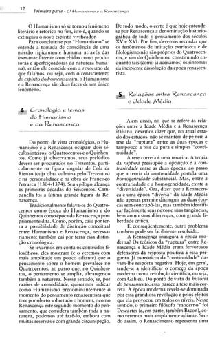 12
.   ..         Primezra parte - O t l w n a n i s m o e a R e n a s c e n C a

          0 Humanismo s6 se tornou fen6meno                         De todo modo, o certo t que hoje entende-
    literario e retorico no fim, isto 6, quando se                  se por Renascenqa a denominaqso historio-
    extinguiu o novo espirito vivificador.                          grafica de todo o pensamento dos stculos
          Para concluir: se por "Humanismo" se                      XV e XVI. Por fim, devemos recordar que
    entende a tomada de conscitncia de uma                          os fen6menos de imitaqso extrinseca e de
    missio tipicamente humana atravts das                           filologismo n i o s i o proprios do Quatrocen-
    humanae litterae (concebidas como produ-                        tos, e sim do Quinhentos, constituindo en-
    toras e aperfeiqoadoras da natureza huma-                       quanto tais (corno ja acenamos) os sintomas
    na), entio ele coincide com a renouatio de                      da incipiente dissoluqio da ipoca renascen-
    que falamos, ou seja, com o renascimento                        tista.
    d o espirito d o homem: assim, o Humanismo
    e a Renascenqa s5o duas faces de um unico
    fen6meno.
                                                                          ,   Relacoes e n t r e R e n a s c e n G a
                                                                              e   J d a d e Mkdia
              Cvonologia e t e m a s
              do t l ~ m a n i s m o
                                                                          AlCm disso, no que se refere i s rela-
              e da Renascenca                                       q6es entre a Idade Media e a Renascenqa
                                                                    italiana, devemos dizer que, no atual esta-
                                                                    do dos estudos, n i o se manttm de p i nem a
           Do ponto de vista cronologico, o Hu-                     tese da "ruptura" entre as duas Cpocas e
     m a n i s m ~ a Renascenqa ocupam dois sC-
                  e                                                 tampouco a tese da pura e simples "conti-
     culos inteiros: o Quatrocentos e o Quinhen-                    nuidade".
     tos. Como ja observamos, seus preludios                              A tese correta C uma terceira. A teoria
     devem ser procurados no Trezentos, parti-                      da ruptura pressup6e a oposi@o e a con-
     cularmente na figura singular de Cola de                       trariedade entre as duas Cpocas, ao passo
     Rienzo (cuja obra culmina pel0 Trezentos)                      que a teoria da continuidade postula uma
     e na personalidade e na obra de Francisco                      homogeneidade substancial. Mas, entre a
     Petrarca ( 1304-1374). Seu epilogo alcanqa                     contrariedade e a homogeneidade, existe a
     as primeiras dCcadas do Seiscentos. Cam-                       "diversidade". Ora, dizer que a Renascen-
     panella foi a ultima grande figura da Re-                      qa C uma Cpoca "diversa" da Idade MCdia
     nascenqa.                                                      n i o apenas permite distinguir as duas Cpo-
           Tradicionalmente falava-se do Quatro-                    cas sem contrap6-las, mas tambCm identifi-
     centos como Cpoca do Humanismo e do                            car facilmente seus nexos e suas tangtncias,
     Quinhentos como Cpoca da Renascenqa pro-                       bem como suas diferenqas, com grande li-
     priamente dita. Como, porCm, caiu porter-                      berdade critica.
     ra a possibilidade de distinqso conceitual                            E, conseqiientemente, outro problema
     entre Humanismo e Renascenqa, necessa-                         tambCm pode ser facilmente resolvido.
     riamente tambCm cai por terra essa distin-                            A Renascenqa inaugura a Cpoca mo-
     q5o cronologica.                                               derna? 0 s teoricos da "ruptura" entre Re-
           Se levarmos em conta os conteudos fi-                    nascenqa e Idade MCdia eram fervorosos
     losoficos, eles mostram (e o veremos com                       defensores da resposta positiva a essa per-
     mais amplitude um pouco adiante) que o                         gunta. J4 os teoricos da "continuidade" da-
     pensamento sobre o homem prevalece no                          vam-lhe resposta negativa. Hoje, em geral,
     Quatrocentos, ao passo que, no Quinhen-                        tende-se a identificar o comeqo da Cpoca
     tos, o pensamento se amplia, abrangendo                        moderna com a revoluqio cientifica, ou seja,
     tambim a natureza. Nesse sentido, se, por                      com Galileu. Do ponto de vista da historia
     raz6es de comodidade, quisermos indicar                         d o pensamento, essa parece a tese mais cor-
     como Humanismo predominantemente o                              reta. A Cpoca moderna revela-se dominada
     momento do pensamento renascentista que                         por essa grandiosa revoluqio e pelos efeitos
     teve por objeto sobretudo o homem, e como                       que ela provocou em todos os niveis. Nesse
      Renascenqa este segundo momento do pen-                        sentido, o primeiro filosofo "moderno" foi
      samento, que considera tambCm toda a na-                       Descartes (e, em parte, t/ambCm Bacon), co-
      tureza, podemos at6 fazt-lo, embora com                        mo veremos mais amplamente adiante. Sen-
      muitas reservas e com grande circunspeqio.                     do assim, o Renascimento representa uma
 