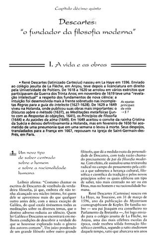 Capitulo dkcimo q ~ i n t o


                                 Desca
       "O    fw~dadov filosofia wodevna"
                    da



                          I.        vida e as obras



        Rene Descartes (latinizado Cartesius) nasceu em La Haye em 1596. Enviado
ao colegio jesuita de La F&che, em Anjou, teve depois a licenciatura em direito
pela Universidade de Poitiers. De I618 a 1620 se arrolou em varios ext5rcitos que
participavam da Guerra dos Trinta Anos; em novembro de 1619 teve uma "revela-
~%o  intelectual" a respeito dos fundamentos de nova ciCncia: a
intuigao foi desenvolvida mais frente sobretudo nas incomple- As ,patas
tas Regras para a guia do intelecto (1627-1628). De 1629 a 1649 principais
viveu na Holanda, onde publicou suas obras mais importantes: o da vida
Discurso sqbre o metodo (1637), as Medita~des    metafisicas (jun- 3 § 1
t o com as Respostas A objegdes, 1641), os Principios de filosofia
                       s
(1644) e As paixaes da alma (1649). Em I649 aceitou o convite da rainha Cristina
da SuCcia e deixou definitivamente a Holanda, mas em fevereiro de 1650 foi aco-
metido de uma pneumonia que em uma semana o levou a morte. Seus despojos,
transladados para a Franga em 1667, repousam na igreja de Saint-Germain-des-
Prl?s, em Paris.



     b h novo tip0                              filosofo, que da a medida exata da personali-
                                                dade de Descartes, com toda razso chama-
     de saber centrado                          do precisamente de pai da filosofia moder-
                                                na. Com efeito, ele assinalou uma reviravolta
     e   sobre a racionalidade                  radical no campo do pensamento pela criti-
                                                ca a que submeteu a heranqa cultural, filo-
                                                sofica e cientifica da tradiqiio e pelos novos
                                                principios sobre os quais edificou um tip0
      Leibniz afirma: "Costumo chamar os        de saber, niio mais centrado no ser ou em
escritos de Descartes de vestibulo da verda-    Deus, mas no homem e na racionalidade hu-
deira filosofia, ja que, embora ele niio te-    mana.
nha a l c a n ~ a d o nucleo intimo, foi quem
                    seu                               Rent Descartes (Cartesius) nasceu em
dele se aproximou mais do que qualquer          La Haye, na Touraine, em 31 de marqo de
outro antes dele, com a unica exceqiio de       1596, ano da publicaqiio d o Mysterium
Galileu, do qua1 oxala tivCssemos todas as      cosmographicum de Kepler. De familia no-
meditaq6es sobre os diversos temas, que o       bre - seu pai Joaquim era conselheiro no
destino adverso reduziu a o silcncio. Quem      Parlamento da Bretanha -, foi logo envia-
ler Galileu e Descartes se encontrara em me-    do para o coltgio jesuita de La Flkche, no
lhores condiqees de descobrir a verdade do      Anjou, uma das mais cClebres escolas da
que se houvesse explorado todo o gcnero         Cpoca, onde recebeu solida formaqiio filo-
dos autores comuns". Um juizo ponderado         s6fica e cientifica, segundo a ratio studiovum
de um grande filosofo sobre outro grande        daquele tempo, ratio que abarcava seis anos
 