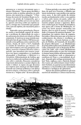 285
              Capitulo de'cimo quinto - D ~ S C Q P ~ ~ S : d a filosofm
                                                   fundadov
                                                   "O                      I Y  o ~ ~ P Y  ~ "




apressou-se a escrever novamente para o             E desse period0 o seu amor por Helene
mesmo Mersenne: "Estou quase decidido a        Jans, da qual teve Francine, a filhinha que
queimar todas as minhas apostilas ou, pel0     amou ternamente e que perdeu com apenas
menos, n2o mostra-las a ningukm." A lem-       cinco anos. A dor pela perda da menina
branqa da morte de Giordano Bruno na fo-       incidiu profundamente sobre o seu espirito
gueira e da prisao de Campanella, que a        e talvez, pelo menos em parte, sobre seu
condenaqao de Galileu avivava em sua men-      pensamento, apesar de seus escritos conti-
te, agiram com forqa sobre seu espirito es-    nuarem sempre severos e rigorosos. Reto-
quivo, inimigo das vicissitudes que prejudi-   mou a elaboraqiio do Tratado de metafisica,
cam a paz de espirito, t2o necessaria para o   mas agora sob a forma de Medita~ijes,es-
estudo.                                        critas em latim porque reservadas aos
      Superada a grave perturbaqao, Descar-    doutos, obra na qua1 os acenos "a enfermi-
tes sentiu a necessidade urgente de enfren-    dade e a fraqueza da natureza humana" tes-
tar o problema da objetividade da razao e      temunham um espirito cheio de angustia.
da autonomia da ciencia em relaq2o ao Deus     Enviadas a Mersenne para que as levasse ao
onipotente. E motivou-se nesse sentido tam-    conhecimento dos doutos e recolhesse as
bCm pel0 fato de que Urbano VIII havia con-    suas objeqoes - ficaram famosas as obje-
denado a tese galileana como contraria a Es-   qoes de Hobbes, de Gassendi, de Arnauld e
critura. Assim, de 1633 a 1637, fundindo       do proprio Mersenne -, as Meditationes
os estudos de metafisica que iniciara e de-    de prima philosophia ser2o finalmente publi-
pois interrompera com suas pesquisas cien-     cadas, juntamente com as Respostas de Des-
tificas, escreveu o famoso Discurso sobre o    cartes em 1641, sob o titulo Meditationes
me'todo, que introduzia trcs ensaios cienti-   de prima philosophia in qua Dei existentia
ficos nos quais compendiava os resultados      et animae immortalitas demonstrantur (Me-
alcanqados: a Dioptrique, o Me'te'ores e a     dita~6es  metafisicas onde se demonstra a
Ge'ome'trie. Diferentemente de Galileu, que    existBncia de Deus e a imortalidade da al-
nao havia elaborado nenhum tratado expli-      ma). Atacado pel0 teologo protestante Gis-
cit~  sobre o mCtodo, Descartes considerou     bert Voet, replicou com a Epistola Renati
importante demonstrar o carater objetivo da    Des Cartes ad celeberrimum uirum Gisber-
raz2o e indicar as regras em que devemos       t u m Voetium, na qual procurou demonstrar
nos inspirar para alcanqar tal objetividade.   a pobreza e a inconsistihcia das concepqoes
Nascido em context0 polCmico e em defesa       filosoficas e teologicas do adversario.
da nova cicncia, o Discurso sobre o me'todo         Apesar das muitas pokmicas que seus
tornou-se a "magna carta" da nova filosofia.   escritos de metafisica e ciencia suscitavam,
 