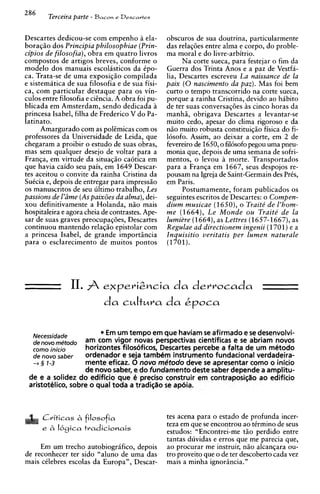 286
        Terceira parte - B a c o ~ Descartes
                                 e



Descartes dedicou-se com empenho a ela-          obscuros de sua doutrina, particularmente
boragiio dos Principia philosophiae (Prin-       das relag6es entre alma e corpo, do proble-
cipios de filosofia), obra em quatro livros      ma moral e do livre-arbitrio.
compostos de artigos breves, conforme o                Na corte sueca, para festejar o fim da
modelo dos manuais escolasticos da tpo-          Guerra dos Trinta Anos e a paz de Vestfa-
ca. Trata-se de uma exposig5o compilada          lia, Descartes escreveu La naissance de la
e sistematica de sua filosofia e de sua fisi-    paix ( 0 nascimento da paz). Mas foi bem
ca, com particular destaque para os vin-         curto o tempo transcorrido na corte sueca,
culos entre filosofia e cihcia. A obra foi pu-   porque a rainha Cristina, devido ao habit0
blicada em Amsterdam, sendo dedicada a           de ter suas conversa@es as cinco horas da
princesa Isabel, filha de Frederico V do Pa-     manhii, obrigava Descartes a levantar-se
latinato.                                        muito cedo, apesar do clima rigoroso e da
       Amargurado com as polEmicas com os        n5o muito robusta constituigiio fisica do fi-
professores da Universidade de Leida, que        16sofo. Assim, ao deixar a corte, em 2 de
chegaram a proibir o estudo de suas obras,       fevereiro de 1650, o fil6sofo pegou uma pneu-
mas sem qualquer desejo de voltar para a         monia que, depois de uma semana de sofri-
F r a n ~ a em virtude da situag5o caotica em
            ,                                    mentos, o levou a morte. Transportados
que havia caido seu pais, em 1649 Descar-        para a Franga em 1667, seus despojos re-
tes aceitou o convite da rainha Cristina da      pousam na Igreja de Saint-Germain des PrCs,
SuCcia e, depois de entregar para impress50      em Paris.
os manuscritos de seu ultimo trabalho, Les             Postumamente, foram publicados os
passions de l'rime (As paix8es da alma), dei-    seguintes escritos de Descartes: o Compen-
xou definitivamente a Holanda, niio mais         dium musicae (1650), o Trait&de l'hom-
hospitaleira e agora cheia de contrastes. Ape-   me (1664), Le Monde ou Traite de la
sar de suas graves preocupag?ies, Descartes      lumiere (1664),as Lettres (1657-1667),as
continuou mantendo relagiio epistolar com        Regulae a d directionem ingenii (1701) e a
a princesa Isabel, de grande import2ncia         Inquisitio veritatis per lumen naturale
para o esclarecimento de muitos pontos           (1701).




                11. A e ~ p e r i Z o c i a derrocada
                                          da
                           da cuItura da kpoca

  Necessidade
                          Em um tempo em que haviam s afirmado e se desenvolvi-
                                                         e
  denovomCtodo     am com vigor novas perspectivas cientificas e se abriam novos
  como inicio      horizontes filosoficos, Descartes percebe a falta de um metodo
  de nova saber    ordenador e seja tambhm instrumento fundacional verdadeira-
  -+ 3 1-3         mente eficaz. 0 novo mtitodo deve se apresentar como o inicio
                   de novo saber, e do fundamento deste saber depende a amplitu-
 de e a solidez do edificio que 6 precis0 construir em contraposi~rfo edificio
                                                                         ao
 aristot6lic0, sobre o qua1 toda a tradi~rfo apdia.
                                            se



      Criticas A filosofia                       tes acena para o estado de profunda incer-
                                                 teza em que se encontrou ao tCrmino de seus
      e A I6c~icatradicionais                    estudos: "Encontrei-me tiio perdido entre
                                                 tantas duvidas e erros que me parecia que,
     Em um trecho autobiogr6fic0, depois         ao procurar me instruir, niio alcangara ou-
de reconhecer ter sido "aluno de uma das         tro proveito que o de ter descoberto cada vez
mais cClebres escolas da Europa", Descar-        mais a minha ignoriincia."
 
