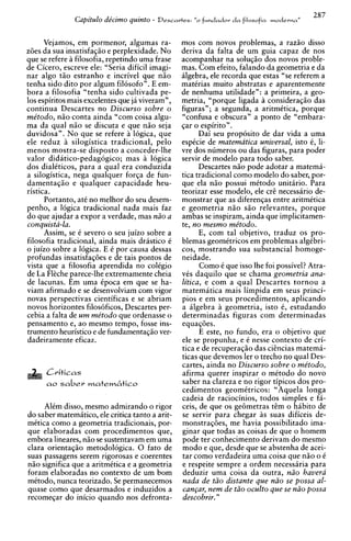 287
               Capitulo de'cimo quinto -   Descavtes: "o   f~zndadord a filosofia moderna ,
                                                                                          ,


      Vejamos, em pormenor, algumas ra-           mos com novos problemas, a raziio disso
z6es da sua insatisfaqio e perplexidade. No       deriva da falta de um guia capaz de nos
que se refere a filosofia, repetindo urna frase   acompanhar na soluqfo dos novos proble-
de Cicero, escreve ele: "Seria dificil imagi-     mas. Com efeito, falando da geometria e da
nar algo t5o estranho e incrivel que n i o        algebra, ele recorda que estas "se referem a
tenha sido dito por algum filosofo". E em-        matirias muito abstratas e aparentemente
bora a filosofia "tenha sido cultivada pe-        de nenhuma utilidade": a primeira, a geo-
10s espiritos mais excelentes que ja viveram",    metria, "porque ligada a consideraqio das
continua Descartes no Discurso sobre o            figuras"; a segunda, a aritmttica, porque
me'todo, n50 conta ainda "com coisa algu-         "confusa e obscura" a ponto de "embara-
ma da qual niio se discuta e que niio seja        gar o espirito".
duvidosa". No que se refere a logics, que               Dai seu proposito de dar vida a urna
ele reduz i silogistica tradicional, pel0         espicie de matematica universal, isto 6, li-
menos mostra-se disposto a conceder-lhe           vre dos numeros ou das figuras, para poder
valor didatico-pedagogic0 mas i logica            servir de modelo para todo saber.
dos dialkticos, para a qual era conduzida               Descartes niio ode adotar a matema-
a silogistica, nega qualquer forga de fun-
damentagiio e qualquer capacidade heu-
                                                  tica tradicional como modelo do saber. Dor-
                                                                                          ,
                                                  que ela niio possui mitodo unitirio. Para
                                                                                              .
ristica.                                          teorizar esse modelo, ele cr@  necessario de-
      Portanto, at6 no melhor do seu desem-       monstrar que as diferenqas entre aritmitica
penho, a 16gica tradicional nada mais faz         e geometria n i o s i o relevantes, porque
do que ajudar a expor a verdade, mas ado a        ambas se inspiram, ainda que implicitamen-
conquista-la.                                     te. no mesmo rne'todo.
      Assim, se i severo o seu juizo sobre a            E, com tal objetivo, traduz os pro-
filosofia tradicional, ainda mais drastic0 i      blemas geomCtricos em problemas algibri-
o juizo sobre a 16gica. E C por causa dessas      cos, mostrando sua substancial homoge-
profundas insatisfaq6es e de tais pontos de       neidade.
vista que a filosofia aprendida no colCgio              Como i que isso lhe foi possivel? Atra-
de La F k h e parece-lhe extremamente cheia       vCs daquilo que se chama geometria ana-
de lacunas. Em urna Cpoca em que se ha-           litica. e com a aual Descartes tornou a
viam afirmado e se desenvolviam com vigor         matematica mais limpida em seus princi-
novas perspectivas cientificas e se abriam        pios e em seus procedimentos, aplicando
novos horizontes filosoficos, Descartes per-      a ilgebra geometria, isto 6, estudando
cebia a falta de urn rne'todo que ordenasse o     determinadas figuras com determinadas
pensamento e, ao mesmo tempo, fosse ins-          equag6es.
trumento heuristic0 e de fundamentagio ver-             E este, no fundo, era o objetivo que
dadeiramente eficaz.                              ele se propunha, e C nesse contexto de cri-
                                                  tics e de recuperag50 das ci&nciasmatema-
                                                  ticas que devemos ler o trecho no qual Des-
                                                  cartes, ainda no Discurso sobre o me'todo,
      Criticas                                    afirma querer inspirar o mitodo do novo
      a o saber mafem6tico                        saber na clareza e no rigor tipicos dos pro-
                                                  cedimentos geomitricos: "Aquela longa
                                                  cadeia de raciocinios, todos simples e fa-
     Alim disso, mesmo admirando o rigor          ceis, de que os gebmetras t i m o habit0 de
do saber matemitico, ele critica tanto a arit-    se servir para chegar as suas dificeis de-
mCtica como a geometria tradicionais, por-        monstraq6es, me havia possibilitado ima-
que elaboradas com procedimentos que,             ginar que todas as coisas de que o homem
embora lineares, niio se sustentavam em urna      pode ter conhecimento derivam do mesmo
clara orientagio metodologica. 0 fato de          mod0 e que, desde que se abstenha de acei-
suas passagens serem rigorosas e coerentes        tar como verdadeira urna coisa aue n i o o i
n5o significa que a aritmitica e a geometria      e respeite sempre a ordem necessaria para
foram elaboradas no contexto de um bom            deduzir urna coisa da outra, ndo havera
mitodo, nunca teorizado. Se permanecemos          nada de tdo distante que niio se possa al-
quase como que desarmados e induzidos a           caqar, nem de tdo oculto que se ndo possa
recomegar do inicio quando nos defronta-          descobrir. "
 