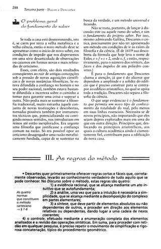 288
       Terceira parte - Bacon   e Descartes



      0problems g e ~ a l                       busca da verdade, e urn mCtodo universal e
                                                fecundo.
      do fMndamento do saber                          Niio se trata, portanto, de lanqar idis-
                                                cuss50 este ou aquele ram0 do saber, e sim
                                                o fundamento do proprio saber. Por isso,
      Se toda a casa est6 desmoronando, isto    mesmo admirando Galileu, Descartes o cri-
C, se caem por terra a velha metafisica e a     tics, precisamente por n5o ter apresentado
velha cihcia, entiio o nouo me'todo deve se     um mCtodo em condiq9es de ir as raizes da
apresentar como o inicio de novo saber, em      filosofia e da cihcia. (E de 1619 sua desco-
condiq6es de impedir que nos dispersernos       berta da formula que hoje leva o nome de
em urna sCrie desarticulada de observaqijes     Euler, u + f = s + 2, onde u f , s estiio, respec-
                                                                            ,
ou caiamos em forrnas novas e mais refina-      tivamente, para o numero dos vertices, das
das de ceticismo.                               faces e dos ringulos de um poliedro con-
      Esses, com efeito, siio dois resultados   vex~.)
conseqiientes ao ruir de antigas concepqijes          E para o fundamento que Descartes
sob a pressiio de novas aquisiq6es cientifi-    chama a atenqiio, ji que C do alicerce que
cas e de novas insthcias filos6ficas. Se es-    dependem a amplitude e a solidez do edifi-
tava difundida a confianqa no homem e no        cio que C preciso construir para se contra-
seu poder racional, tambim estava bastan-       por ao edificio aristotilico, no qua1 se ap6ia
te difundida a incerteza sobre o caminho a      toda a tradiqiio. Descartes niio separa a filo-
tomar para garantir urna coisa e superar a      sofia da cicncia.
outra. Niio podia mais se sustentar a filoso-         0 que urge evidenciar C o fundamen-
fia tradicional, muito estranha aquele con-     to que permita um nouo tip0 de conheci-
junto de novas teorizaq6es e descobertas,       mento da totalidade do real, pelo menos
tornadas possiveis tambCm por instrumen-        em suas linhas essenciais. Necessita-se de
tos tkcnicos que, potencializando ou corri-     novos principios, niio importando que eles
gindo nossos sentidos, nos introduziam em       sejam depois explorados mais em urna do
reinos at6 entiio inexplorados. Era urgente     que em outra direqiio. Principios que, des-
urna filosofia que justificasse a confianqa     locando os principios aristotClicos, aos
comum na raz5o. S6 era possivel opor ao         quais a cultura academics ainda C ciumen-
ceticismo desagregador urna raziio metafisi-    tamente fiel, contribuam para a edificaqiio
camente fundada, capaz de se sustentar na       da nova casa.




      * Descartes quer primeiramente oferecer regras certas e faceis que, corretq-
 rnente obsewadas, levarilo ao conhecimento verdadeiro de tudo aquilo que se
 pode conhecer. No Discurso sobre o metodo, estas regras sZio quatro:
                        1) a evidE3ncia racional, que se alcansa mediante um ato in-
                  t u i t / que se autofundamenta;
                            ~~
  AS quatro             2) a andlise, uma vez que para a intui@o b necessdria a sim-
  normas          plicidade, que se alcanqa mediante a decomposic;ilodo complexo
  que c0n5tituem em partes elementares;
  o metodo              3) a sintese, que deve partir de elementos absolutos ou n l o
  cartesiano
    3 1-6         dependentes de outros, e proceder em dire~ilo elementos
                                                                      aos
                  relativos ou dependentes, dando lugar a urna cadeia de nexos
                  coerentes;
      4) o controle, efetuado mediante a enurnerasilo completa dos elementos
 analisados e a redsilo das operas6es sintbticas. Em suma, para proceder com reti-
      em
 d%o quaique~      pesquisa, 4 preciso r'epetir o movimento de simplificac;Zio e rigo-
 rosa concatena@o, tipico do procedimento geometrico.
 