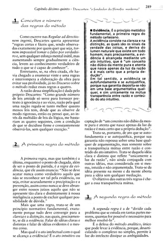 Capitulo de'cimo quznto -   D e s c a r t r s : "o   fundador d a f i l o ~ o f m moderna ,
                                                                                                         ,   289


  &
  ,   Conceitos e 4 m e r o
      das   vegvas    do mktodo
                                                                EvidGncia. o principio metodico
                                                             fundamental, a primeira regra do
    Como escreve nas Regulae ad directio-                    mt5todo cartesiano.
nem ingenii, Descartes queria apresentar                     A evidsncia consiste na clareza e na
"regras certas e ficeis que, sendo observa-                  distingdo, as quais sao os sinais da
das exatamente por quem quer que seja, tor-                  verdade das coisas, e deriva do
nem impossivel tomar o falso por verdadei-                   lumen naturale que existe em todo
ro e, sem qualquer esforqo mental inutil, mas                homem; mais precisamente, a evi-
                                                             detncia ti alcan~adamediante um
aumentando sempre gradualmente a ciin-                       ato intuitivo, que t5 "urn conceito
cia, levem ao conhecimento verdadeiro de                     nZio ddbio da mente pura e atenta
tudo o que se i capaz de conhecer".                          que narce apenas da luz da raz%o
      Entretanto, se, na obra citada, ele ha-                e 6 mais certo que a propria de-
via chegado a enumerar vinte e uma regras                    du@o".
e interrompera a elaboragiio da obra para                     Em tal sentido, a evidetncia se
evitar sua prolixidade, ja no Discurso sobre                 autofundamenta e se autojustifica,
o me'todo reduz essas regras a quatro.                       porque sua garantia deposita-se nZio
                                                             em uma base argumentativa qual-
      A raziio dessa simplificagiio i dada pel0              quer, e sim unicamente na mutua
proprio Descartes: "Como grande numero                       transparCnria entre razao e conteu-
de leis amiude so serve para fornecer pre-                   do do ato intuitivo.
texto i ignorsncia e ao vicio, raziio pela qual
uma naqiio regula-se tanto melhor quanto
menos leis tem, desde que as observe de
mod0 rigoroso, entiio eu pensei que, ao in-
vSs da multidgo de leis da logica, me basta-
riam as quatro seguintes, corn a condiqiio              captagiio de "um conceito nHo dubio da men-
de que se decidisse firme e constantemente              te pura e atenta que nasce apenas da luz da
observi-las, sem qualquer exceqiio. "                   razHo e i mais certo que a propria deduqHo".
                                                             Trata-se, portanto, de ato que se auto-
                                                        fundamenta e se autojustifica, porque sua
                                                        garantia nHo repousa sobre uma base qual-
 2.. f pvimeira v e g r a do mktodo
 ".t,
                                                        quer de argumentagiio, mas somente sobre
                                                        a transparincia mutua entre raziio e con-
                                                        teudo do ato intuitivo. Trata-se daquela idCia
                                                        clara e distinta que reflete "unicamente a
      A primeira regra, mas que tambim 6 a              luz da raziio", niio ainda conjugada com
ultima, enquanto i o ponto de chegada, alim             outras idiias, mas considerada em si mes-
de ser o ponto de partida, i a regra da evi-            ma, intuida e niio argumentada. Trata-se da
dincia, que ele assim enuncia: "NHo se deve             idiia presente na mente e da mente aberta
acatar nunca como verdadeiro aquilo que                 para a idtia sem qualquer mediaqiio.
niio se reconhece ser tal pela evidincia, ou                 0 objetivo das outras tris regras i che-
seja, evitar acuradamente a precipitaqiio e a           gar a essa transparincia mutua.
prevenqiio, assim como nunca se deve abran-
ger entre nossos juizos aquilo que niio se
apresente tao clara e distintamente i nossa
inteligincia a ponto de excluir qualquer pos-                       f segMnda
                                                                                       vegra     do mktodo
sibilidade de duvida."
      Mais que uma regra, trata-se de um
principio normativo fundamental, exata-                      A segunda regra 6 a de "dividir cada
mente porque tudo deve convergir para a                 problema que se estuda em tantas partes me-
clareza e a distin~zo, quais, precisamen-
                       nas                              nores, quantas for possivel e necessirio para
te, se da a evidincia. Falar de idiias claras e         melhor resolvBlo".
distintas e falar de idiias evidentes 6 a mes-               E a defesa do me'todo analitico, unico
ma coisa.                                               que ode levar a evidhcia, porque, desarti-
      Mas qual e o ato int~lectual com o qual           culando o complexo no simples, permite i
se alcanqa a evidcncia? E o ato intuitivo ou            luz do intelecto dissipar as ambigiiidades.
 