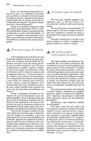 290      Terceira parre   - Bacon e Descartes


     Este C um momento preparatorio es-
sencial, ja que, se a evidtncia C necessaria
                                                  ,A. A q ~ a r t a e g r a d o m & t o d o
                                                   I lJ
                                                                  r
para a certeza e a intuiqio C necessaria para
a evidtncia, ja para a intuiqiio C necessaria a
simplicidade, que se alcanqa atravCs da de-             Por fim, para impedir qualquer pre-
composiqio do conjunto "em partes elemen-         cipitaqio, que C a m i e de todos os er-
tares at6 o limite do possivel".                  ros, C preciso verificar cada urna das pas-
     Chega-se as grandes conquistas etapa         sagens.
ap6s etapa, parte apos parte. Esse C o cami-            Por isso, Descartes conclui dizendo: "A
nho que permite escapar i s presunqosas ge-       ultima regra C a de fazer sempre enumera-
neralizaqdes. E como toda dificuldade o C         qdes t i o completas e revisdes t i o gerais a
porque o verdadeiro esta misturado com o          ponto de se ficar seguro de n i o ter omitido
falso, o procedimento analitico deveria per-      nada."
mitir libertar o primeiro das escorias do se-           Portanto, enumeraqiio e revisio: a pri-
gundo.                                            meira verifica se a analise i completa; a se-
                                                  gunda verifica se a sintese 6 correta.


   I:
        A terceira        regra   do   m&todo
                                                              As   q~catro egras
                                                                          r
                                                              t o m o modelo d o saber
      A decomposiqiio do conjunto em seus
elementos simples n i o basta, porque apre-
senta um conjunto desarticulado de ele-                 S i o regras simples, que destacam a ne-
mentos, mas n i o o nexo de coesio que de-        cessidade de se ter ~ l e n a consci@nciados
les faz um todo complexo e real. Por isso,        momentos em que se articula qualquer pes-
i analise deve-se seguir a sintese, o objeti-     quisa rigorosa. Elas constituem o modelo
vo da terceira regra, que Descartes, ainda        do saber, precisamente porque a clareza e
no Discurso sobre o me'todo, enuncia com          a distin~iio  garantem contra possiveis equi-
as seguintes palavras: "A terceira regra C a      vocos ou generalizaqdes apressadas. Com
de conduzir com ordem meus pensamen-              tal objetivo, diante de problemas comple-
tos, comeqando pelos objetos mais simples         xos como de fenemenos confusos. e ~ r e c i -
                                                                                      r   L

e mais faceis de conhecer, para elevar-se,        so chegar aos elementos simples, que n i o
pouco a pouco, como por degraus, at6 o            sejam mais decomponiveis, para que pos-
conhecimento dos mais complexos, supon-           sam ser totalmente invadidos pela luz da
do urna ordem tambim entre aqueles nos            raziio.
quais uns n i o precedem naturalmente aos               Em suma, para proceder com correqio
outros."                                          C preciso repetir, a proposito de qualquer
      Assim, C necessario recompor os ele-        pesquisa, aquele movimento de simplifica-
mentos em que foi decomposta urna rea-            $20 e rigorosa concatenaqio constituido
lidade complexa. Trata-se de urna sintese que     pelas operaqdes tipicas do procedimento
deve partir de elementos absolutos (ab-so-        geomCtrico.
lutus) ou n i o dependentes de outros, e di-            Entretanto, o que comporta a adoqiio
recionar-se para os elementos relativos ou        de tal modelo?
dependentes, dando lugar assim a um enca-               Pois bem, antes de mais nada e de
deamento que ilumina os nexos do conjunto.        forma geral, comporta a rejeiqiio de todas
      Trata-se de recompor a ordem ou criar       aquelas noqdes aproximativas, imper-
urna cadeia de raciocinios que se desenvol-       feitas, fantasticas ou apenas verossimeis,
vam do simples a o composto, o que n i o          que escapam a operaqio simplificadora
pode deixar de ter urna correspondhcia na         considerada indispensavel. 0 "simples"
realidade. Quando essa ordem n i o existe, i      de Descartes niio C o universal da filoso-
preciso sup6-la como a hip6tese mais con-         fia tradicional, assim como a "intuic;iio"
veniente para interpretar e expressar a rea-      n i o C a abstraciio. 0 universal e a a b s -
lidade efetiva. Se a evidincia 6 necessiria       tracBo. dois momentos fundamentais da
                                                          3    2



para se ter a intuiqio, o process0 do simples     filosofia aristotClico-escolastica, s i o su-
ao complexo C necessario para o ato dedu-         plantados pelas naturezas simples e pela
tivo.                                             intuiqio. " ",      a
 