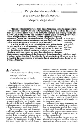 29 1
               Capitulo de'cimo quinto - Descartes:   "o   fundador d a filosofia modernaN



                       IV. A dhvida vnetbdica
                      e a certeza fundamental:
                             //
                                  cogito, ergo sum''


       r Estabelecidas as regras metodicas, Descartes passa a aplica-las aos principios
 sobre os quais o saber tradicional se fundamentou, e como condit$o da aplicaqZio
 exige nao aceitar como verdadeira nenhuma assergao que esteja poluida pela
 dcivida. Ora, neste sentido nZio h6 setor do saber que se sustente, porque nada
 resiste B forqa corrosiva da dOvida, exceto a proposl~80     "penso,
 log0 existo", que C uma verdade imediata, intui$%o       pura, graqas A dcjvida deve
 B qua1 percebo minha existbncia como ser pensante, e esta exis- levar a certeza
 tbncia C uma res cogitans, uma substdncia pensante.                   que e dada
       A aplicaqZio das regras do mktodo leva assim B descoberta pels verdade
 de uma verdade que, retroagindo, confirma a validez das mes-
 mas regrar para qualquer saber. 0 banco de prova do novo sa- ~ ~ f - ~ m ' '
 ber, filoslfrfico e cientffico 4, portanto, o sujeito humano, a cons-
 ciencia racional, e em todos os ramos do conhecimento o homem
 deve proceder na cadeia das dedusbes a partir de verdades claras e distintas ou de
 principios auto-evidentes. A filosofia nao C mais, portanto, a cibncia do ser, e sim
 a doutrina d o conhecimento, gnosiologia. Esta e a reviravolta que Descartes im-
 prime na filosofia.



 I ,dLvida
  :                                              nenhuma certeza e a nenhuma verdade que
                                                 tenham as caracteristicas da clareza e da dis-
      C O ~ O passagem obri9at6ria,              tingio, entio sera preciso rejeitar semelhante
      mas provis6ria,                            saber e admitir a sua esterilidade. Se, ao
      p a r a chegar h verdade                   contrario, a aplicagio de tal regra nos leva
                                                 a uma verdade indubitdvel, entio deve-se
                                                 assumi-la como o inicio da longa cadeia de
       Estabelecidas as regras do mitodo, C      raciocinios ou como fundamento do saber.
preciso justifica-las, ou melhor, explicar sua         A condiqio que se precisa respeitar
universalidade e fecundidade.                    nessa operagio C que n i o C licito aceitar
       E verdade que a matematica sempre se      como verdadeira a afirmagio que esteja
ateve a essas regras. Mas quem nos autoriza      maculada pela duvida ou por qualquer pos-
a estendt-las para fora desse iimbito, delas     sivel perplexidade. E, para chegar a isso,
fazendo um modelo de saber universal? Qua1       basta examinar os principios sobre os quais
C seu fundamento? Existe uma verdade n i o       se fundamentou o saber tradicional. Cain-
matematica que reflita em si as caracte-         do os principios, as conseqii&nciasn5o po-
risticas da evidtncia e da distingiio e que,     derio mais se manter.
n i o sujeita duvida de mod0 algum, possa              a ) Em primeiro lugar, observamos que
justificar tais regras e ser adotada como fon-   boa parte do saber tradicional pretende ter
te de todas as outras possiveis verdades?        base na experi&cia sensivel. Entretanto,
       Para responder a essa sCrie de pergun-    como i possivel considerar certo e indubi-
tas, Descartes aplica as suas regras a o saber   tavel um saber que tem sua origem nos sen-
tradicional, para ver se ele contCm alguma       tidos, se C verdade que estes por vezes se
verdade de tal forma clara e distinta que se     revelam enganadores?
subtraia a qualquer razio de duvida. Se o              b ) Ademais, se boa parte do saber tra-
resultado for negativo, no sentido de que,       dicional se baseia nos sentidos, parte n i o
com essas regras, n i o C possivel chegar a      irrelevante do saber se funda sobre a raziio
 