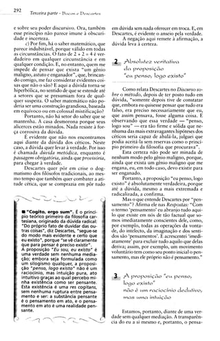 292       Terceira parte - B a c o n   e Descartes



e sobre seu poder discursivo. Ora, tambim            em duvida sem nada oferecer em troca. E, em
esse principio niio parece imune a obscuri-          Descartes, i evidente o anseio pela verdade.
dade e incerteza.                                         A negaqiio aqui remete a afirmaqiio, a
        c) Por fim, ha o saber matematico, que       duvida leva icerteza.
parece indubitavel, porque valido em todas
as circunst8ncias. 0 fato de 2 + 2 = 4 i ver-
dadeiro em qualquer circunst8ncia e em                    A b s o l u t e z veritativa
qualquer condiqiio. E, no entanto, quem me
impede de pensar que exista "um gtnio                     da proposi~6o
maligno, astuto e enganador", que, brincan-
do comigo, me faz considerar evidentes coi-
sas que n i o o siio? E aqui a duvida torna-se
hiperbdica, no sentido de que se estende at6                Como relata Descartes no Discurso so-
a setores que se presumiam fora de qual-             bre o me'todo, depois de ter posto tudo em
quer suspeita. 0 saber matematico niio po-           duvida, "somente depois tive de constatar
deria ser uma construqiio grandiosa, baseada         que, embora eu quisesse pensar que tudo era
em equivoco ou em colossal mistificaqiio?            falso, era preciso necessariamente que eu,
       Portanto, niio ha setor do saber que se       que assim pensava, fosse alguma coisa. E
mantenha. A casa desmorona porque seus               observando que essa verdade - "penso,
alicerces estiio minados. Nada resiste a for-        logo sou" - era t i o firme e s6lida que ne-
qa corrosiva da duvida.                              nhuma das mais extravagantes hipoteses dos
       E evidente que n i o nos encontramos          ckticos seria capaz de abala-la, julguei que
aqui diante da duvida dos cCticos. Neste             podia aceita-la sem reservas como o princi-
caso, a duvida quer levar a verdade. Por isso        pio primeiro da filosofia que procurava".
C chamada duvida metodica, enquanto C                       Esta certeza n i o pode ser minada de
passagem obrigatdria, ainda que provisoria,          nenhum mod0 pel0 gtnio maligno, porque,
para chegar verdade.                                 ainda que exista um gtnio maligno que me
       Descartes quer p6r em crise o dog-            engana, eu, em todo caso, devo existir para
m a t i s m ~ filosofos tradicionais, ao mes-
            dos                                      ser enganado.
mo tempo que tambim quer combater a ati-                    Portanto, a proposiqio "eu penso, logo
tude cktica, que se comprazia em p8r tudo            existo" C absolutamente verdadeira, porque
                                                     a t i a duvida, mesmo a mais extremada e
                                                     radicalizada, a confirma.
                                                            Mas o que entende Descartes por "pen-
                                                     samento"? Afirma ele nas Respostas: "Com
         "Cogito, ergo sum". 6 o princi-             o termo 'pensamento' eu abranjo tudo aqui-
      pio teorico primeiro da filosofia car-         lo que existe em nos de t50 factual que so-
      tesiana, originado da duvida radical:          mos imediatamente conscientes dele, como,
      "Do proprio fato de duvidar das ou-            por exemplo, todas as operaq6es da vonta-
      tras coisas", diz Descartes, "segue-se         de, do intelecto, da imaginaqio e dos senti-
      do mod0 mais evidente e certo que              dos siio 'pensamentos'. E acrescentei 'imedi-
      eu existo", porque "se v@  claramente          atamente' para excluir tudo aquilo que delas
      que para pensar e preciso existir".            deriva; assim, por exemplo, um movimento
      A proposiqao "Eu sou, eu existo" e
      uma verdade sem nenhuma media-
                                                     voluntario tem como seu ponto inicial o pen-
      @o; embora seja formulada como                 samento, mas ele proprio niio t pensamento."
      um silogismo qualquer, a proposi-
      @o "penso, logo existo" nao e um
      raciocinio, mas intuiqao pura, ato
      intuitivo graqas ao qua1 percebo mi-           ,    A   proposi~60
                                                                       "eu penso,
      nha existencia como ser pensante.                    logo existo"
      Esta existencia e uma res cogitans,
      sem nenhuma ruptura entre pensa-                     n60   &   um raciocinio dedutivo,
      mento e ser: a substincia pensante                   mas uma intuiq6o
      e o pensamento em ato, e o pensa-
      mento em ato e uma realidade pen-
      sante.                                              Estamos, portanto, diante de uma ver-
                                                     dade sem qualquer mediaqiio. A transparh-
                                                     cia do eu a si mesmo e, portanto, o pensa-
 