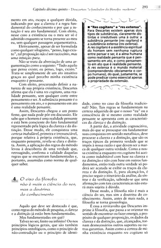 Capitulo dicimo quinto -   Descartes:   "0 fundador d n filosofin moclerna"


mento em ato, escapa a qualquer duvida,
indicando por que a clareza C a regra fun-
damental do conhecimento e por que a in-                   "Res cogitans" e "res extensa".
tuiqio i seu ato fundamental. Com efeito,               Para Descartes existem apenas dois
nesse caso a existencia ou o meu ser s6 i               tipos de substhncias, claramente dis-
admitido enquanto se torna presente ao meu              tintas e irredutiveis urna a outra: a
                                                        substdncia pensante (res cogitans) e
eu, sem qualquer passagem argumentativa.                a substsncia extensa (res extensa).
      Efetivamente, apesar de ser formulada             A res cogitans e a existBncia espiritual
como qualquer silogismo, "penso, logo exis-             d o homem sem nenhuma ruptura
to", tal proposiqio n2o 6 um raciocinio, mas            entre pensar e ser, e a alma humana
uma intui@o pura.                                       como realidade pensante que e pen-
      N5o se trata da abreviaqzo de urna ar-            samento em ato, e como pensamen-
gumentag20 como a seguinte: "Tudo aquilo                t o em ato que e realidade pensante.
                                                        A res extensa e o mundo material
que pensa existe; eu penso, logo, existo."              (compreendendo obviamente o cor-
Trata-se simplesmente de um ato intuitivo               po humano), do qual, justamente, se
graqas a o qual percebo minha existencia                pode predicar como essential apenas
enquanto 6 pensante.                                    a propriedade da extendo.
      Com efeito, procurando definir a na-
tureza de sua propria existincia, Descartes
afirma que ela C urna res cogitans, urna rea-
lidade pensante, sem qualquer corte entre
pensamento e ser. A substiincia pensante 6 o
pensamento em ato, e o pensamento em ato          dade, como no caso da filosofia tradicio-
i urna realidade pensante.                        nal? N5o. Tais regras se fundamentam na
      Assim, Descartes chegou a um ponto          certeza adquirida de que o nosso "eu" ou a
firme, que nada pode p6r em discussio. Ele        consciencia de si mesmo como realidade
sabe que o homem i urna realidade pensante        pensante se apresenta com as caracteristi-
e est4 bem consciente do fato fundamental         cas da clareza e da distinpio.
representado pela logica da clareza e da dis-           A partir dai, a atividade cognoscitiva,
tinqio. Desse modo, ele conquistou urna           mais do que se preocupar em fundamentar
 certeza inabalavel, primeira e irrenunciivel,    suas conquistas em sentido metafisico, deve
porque relativa A propria existencia, que,        procurar a clareza e a distinqio, que s i o os
enquanto pensante, revela-se clara e distin-      traqos tipicos da primeira verdade que se
ta. Assim, a aplicaqio das regras do mCtodo       imp6s nossa raz5o e que devem ser a mar-
levou a descoberta de urna verdade que,           ca de qualquer outra verdade. Como a nos-
 retroagindo, confirma a validade daquelas        sa existencia enquanto res cogitans foi acei-
 regras que se encontram fundamentadas e,         ta como indubitavel com base na clareza e
portanto, assumidas como norma de qual-           na distinqiio e niio com base em outros fun-
 quer saber.                                      damentos, entio toda outra verdade so po-
                                                  derii ser acatada se exibir os traqos da :la-
                                                  reza e da distinqio. E, para alcanqa-los, C
                                                  preciso seguir o itinerario da anilise, da sin-
      0eixo d a filosofia                         tese e da verificaqio, sabendo-se que uma
     &
     ,,,    &   MaiS   a ,-i&,-ia   do ser;       afirmaqio com tais caracteristicas n i o esta-
                                                  r5 mais sujeita i duvida.
                                                                   i
      mas a do~trina                                    Desse modo, a filosofia n i o C mais a
      do conlecimento                            cicncia do ser, mas sim a doutrina do co-
                                                  nhecimento. Assim, antes de mais nada, a
                                                  filosofia se torna gnosiologia.
      Aquilo que deve ser destacado 6 que,              E essa a reviravolta que Descartes im-
como regras do mitodo de pesquisa, a clareza      prime a filosofia, que passa a se orientar no
e a distin@o jh estio bem fundamentadas.          sentido de encontrar ou fazer emergir, a pro-
      Mas fundamentadas em quE?                   posito de qualquer proposiqio, os dados da
      Talvez no ser, finito ou infinito? Ou nos   clareza e da distinq20, que, alcanqados, tor-
principios logicos gerais, que S ~ tambCm
                                       O          nam desnecessarios outros suportes ou ou-
principios ontologicos, como o principio de       tras garantias. Assim como a certeza de mi-
nio-contradiq20 ou o principio de identi-         nha existhcia enquanto res cogitans s6
 