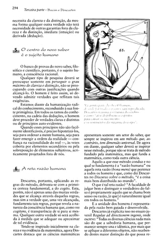294
         Terieira parte - Bacon   e Descartes



necessita da clareza e da distingio, da mes-
ma forma qualquer outra verdade n i o tera
necessidade de outras garantias fora da cla-
reza e da distingio, imediata (intuiqio) ou
derivada (deduqio).


        0centro do       novo s a b e r
        k o s~jeito M M ? C I ~ O
                  ~



      0 banco de provas do novo saber, filo-
s6fico e cientifico, portanto, C o sujeito hu-
mano, a consciencia racional.
      Qualquer tip0 de pesquisa devera se
preocupar somente em perseguir o grau
maximo de clareza e distin~iio, i o se preo-
                                  n
cupando com outras justificaqoes quando
alcanqii-lo. 0 homem C feito assim, so de-
vendo admitir verdades que reflitam tais
exiaikcias.
   L,


      Estamos diante da humaniza~iio     radi-
cal do conhecimento, reconduzido a sua fon-
te primiggnia. Em todos os ramos do conhe-
cimento, na cadeia das deduqoes, o homem
deve proceder de verdades claras e distintas
ou de principios auto-evidentes.
      Quando esses principios n i o siio facil-
mente identificiveis, C precis0 hipotetiza-los,
seja para ordenar a mente humana, seja para       apresentam somente um setor do saber, que
fazer emergir a ordem da realidade - con-         sempre se inspirou em um me'todo que, ao
fianqa na racionalidade do real -, i s vezes      contrario, tem dimensiio universal. De agora
coberta por elementos secundirios ou pela         em diante, qualquer saber devera se inspirar
sobreposiqio de elementos subjetivos, acri-       nesse mitodo, porque nio se trata de mCtodo
ticamente projetados fora de nos.                 fundado pela matematica, mas que funda a
                                                  matemiitica, como toda outra ciincia.
                                                        Aquilo a que esse metodo conduz e no
                                                  qua1 se fundamenta C a "raziio humana" ou
                                                  aquela reta raziio (bona mens) que pertence
                                                  a todos os homens e que, como diz Descar-
                                                  tes no Discurso sobre o me'todo, "C a coisa
     Descartes, portanto, aplicando as re-        mais bem distribuida no mundo".
gras do mCtodo, defronta-se com a primei-                0 que C tal reta razio? "A faculdade de
ra certeza fundamental, a do cogito. Esta,        julgar bem e distinguir o verdadeiro do fal-
porCm, n i o 6 apenas uma das muitas verda-       so C propriamente aquilo que se chama bom
des que se alcanqa atravCs daquelas regras,       senso ou razio, [e que] C naturalmente igual
mas sim a verdade que, uma vez alcanqada,         em todos os homens."
fundamenta tais regras, porque revela a na-              E a unidade dos homens 6 representa-
tureza da conscihcia humana que, como res         da pela raziio bem guiada e desenvolvida.
cogitans, C transparhcia de si para si mes-              Descartes ja explicita isso no ensaio ju-
ma. Qualquer outra verdade so sera acolhi-        venil Regulae ad directionem ingenii, onde
da h medida que se adequar ou aproximar           escreve: "Todas as diversas cihcias nada mais
de tal evidhcia.                                  s i o do que a sabedoria humana, que per-
      Tendo-se ins~irado  inicialmente na cla-    manece sempre una e idhtica, por mais que
reza e na evidincia da matematica, agora Des-     se aplique a diferentes objetos, n i o receben-
cartes destaca que as citncias matemiiticas       do destes maior distingio do que possa re-
 