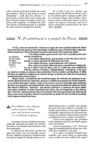 Capitulo de'cirno quinto -   Descartes: "o fundador
                                                                                         ,
                                                                                         ,
                                                                     d a filosofia moderns
                                                                                             295


ceber a luz do sol da diversidade das coisas            Se a raz5o C uma res cogitans, que
que ilumina." Mais do que sobre as coisas          emerge atravis da duvida universal, a pon-
iluminadas - cada uma das ciincias - t             to de nenhum ginio malign0 poder sitii-
precis0 p6r o acento sobre o sol, a raz50, que     la e nenhum engano dos sentidos obscu-
deve emergir e impor sua logica e fazer res-       reci-la, entfo o saber deve basear-se nela e
peitar suas exigtncias. A unidade das ci&n-        repetir sua clareza e distingao, que sfo os
cias remete a unidade da raz5o. E a unidade        unicos postulados irrenuncihveis do novo
da razfo remete unidade do mttodo.                 saber.




        0 Eu, como ser pensante, revela-se o lugar de uma multiplicidade de ideias
 (atos mentais dos quais se tem percepc;Sioimediata), que a filosofia deve rigorosa-
 mente examinar. Para Descartes ha particularmente trQ classes de ideias:
                         1) as ideias inatas, que encontro em mim, nascidas junto com
  A existencia     minha consciCncia;
  de tres classes       2) as ideias adventicias, que prov@m mim de fora e me re-
                                                                a
  de ideias        metem a coisas totalmente diferentes de mim;
  e a ideia inata        3) as ideias facticias, construidas por mim mesmo.
  de Deus               Ora, entre as muitas ideias de que a conscibncia e deposith-
  + 3 1-5          ria, ha a id6ia inata de Deus, isto e, a ideia de uma substancia
                   infinita, eterna, imutavel, independente, onisciente, e da qua1
 eu mesmo e todas as outras coisas existentes fomos criados e produzidos. A ideia
 de Deus 6 subjetiva e objetiva ao mesmo tempo, e atesta ser inata em nbs porque
 produzida pelo proprio Deus.
       Desse modo, o problema da fundamenta@o do mittodo de pesquisa se en-
 contra definitivamente resolvido, porque a evidbncia proposta de mod0 hipothti-
 co 6 confirmada pelo cogito, e este se torna por sua ues reforcado pela presenqa
 de Deus que garante sua objetividade. Deus e garante tambem de todas as verda-
 des claras e distintas, "eternas", que devem constituir a ossatura do novo saber;
 mas estas verdades, criadas livremente por Deus, sSio contingentes, e sc?ochama-
 das "eternas" apenas porque Deus e imutavel; elas nSio participam da essbncia de
 Deus, e por isso ninguem, mesmo conhecendo-as, pode afirmar conhecer os desig-
 nios imperscrutaveis de Deus.



      0problems da relacGo                         dadeiramente para o mundo e s5o adequa-
                                                   das para fazer-me conhecer o mundo? E o
      entre nossas idkias,                         mundo estara aberto a essas regras? Minhas
      que sGo formas mentais,                      faculdades cognoscitivas S ~ adequadas pa-
                                                                                  O

      e a realidade objetiva                       ra fazer-me conhecer efetivamente o que nio
                                                   t identificavel com a minha conscihcia?
                                                         Trata-se de perguntas que postulam
     A primeira certeza fundamental alcan-         maior fundamentag50 da atividade cognos-
qada pela aplicaq50 das regras do mCtodo,          citiva do homem.
portanto, C a conscihcia de si mesmos como               Como ser pensante, o "eu" revela-se o
seres pensantes.                                   lugar de multiplicidade de ide'ias, que a filo-
     A reflex50 de Descartes concentra-se          sofia deve considerar com rigor.
agora no cogito e no seu conteudo, acossa-               Se o cogito i a primeira verdade auto-
da por algumas perguntas fundamentais:             evidente, que outras idiias se apresentam
sera que as regras do mttodo abrem-se ver-         com o carater da auto-evidincia do cogito?
 
