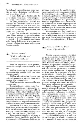 296     Terceira parte   - Bacon   e Drscnv+es



Partindo dele e com idtias que, como o co-          certos da objetividade das faculdades sensi-
gito, siio claras e distintas, t possivel recons-   veis e imaginativas atravts das quais as idCias
truir o edifico do saber?                           facticias chegam at6 nos, abrindo-nos para
      E mais: dado que o fundamento do              o mundo? Aquilo de que estou certo, at6 na
saber esta na consciincia, como sera possi-         duvida universal, t de minha existincia em
vel sair dela e reafirmar o mundo externo?          sua atividade cogitativa. Mas quem me ga-
      Em suma, as idCias que Descartes n5o          rante que ela permanece valida mesmo quan-
considera no sentido tradicional de essin-          do seus resultados passam da percepg5o em
cias ou arquktipos do real, mas como pre-           ato para o reino da memoria? Estara a me-
senGus reais na consciincia, t i m carater ob-      moria em grau de conserva-10s intactos, com
jetivo, no sentido de representarem um              a clareza e a distingzo originais?
objeto, uma realidade?                                    Para enfrentar essa strie de dificulda-
      E, por fim, se elas s5o indubitaveis          des e para fundamentar definitivamente o
como formas mentais, porque tenho a ime-            cariter objetivo de nossas faculdades cog-
diata percepgso delas, la como formas re-           noscitivas, Descartes proptie e resolve o pro-
presentativas de realidades diversas de rnim        blema da existincia e do papel de Deus.
sera0 elas verdadeiras, ou seja, representa-
r5o uma realidade objetiva ou seriam puras
fungoes mentais?
                                                          f idkia inata de D e u s
                                                          e sua objetividade

 3    "Jdkias inatas",
                                                          Com tal objetivo, entre as muitas idCias
      "id&ias adventiciasN                          de que a consciincia C depositaria, Descar-
      e "idkias facticias"                          tes depara com a idCia inata de Deus que,
                                                    como lemos nas Meditagoes metafisicas, C a
                                                    idCia de "urna substiincia infinita, eterna,
      Antes de responder a essas questties,         imutavel, independente e onisciente, da qua1
deve-se recordar que Descartes divide as idtias     eu proprio e todas as outras coisas que exis-
em:                                                 tem (se C verdade que h i coisas existentes)
      1)ide'ias inatas, isto 6, as que encontro     fomos criados e produzidos". E, a proposi-
em rnim mesmo, nascidas junto com a mi-             to de tal idCia, ele se pergunta se 6 pura-
nha consciencia;                                    mente subjetiva ou se niio deve ser conside-
      2) ide'ias adventicias, isto e, as que vim    rada ao mesmo tempo subjetiva e objetiva.
de fora de rnim e me remetem a coisas intei-        Trata-se do problema da existincia de Deus,
ramente diferentes de mim;                          nao mais proposto a partir do mundo ex-
      3) ide'ias facticias ou construidas por       terno ao homem, mas a partir do proprio
rnim mesmo.                                         homem, ou melhor, de sua consciincia.
      Descartando estas ultimas como iluso-               Pois bem, falando dessa idcia com tais
rias, porque quimkricas ou construidas ar-          caracteristicas, diz Descartes: "E uma coisa
bitrariamente por rnim mesmo, o problema            manifesta, por luz natural, que deve haver
se restringe ent5o a objetividade das idCias        pelo menos tanta realidade na causa eficien-
inatas e das adventicias. Embora as tris clas-      te e total quanto no seu efeito: porque, de
ses de idCias n50 sejam diferentes do ponto         onde o efeito ode ria extrair a sua realida-
de vista de sua realidade subjetiva - todas         de sen50 de sua propria causa, e como essa
as tris S ~ atos mentais dos quais tenho per-
             O                                      causa poderia transmiti-la ao efeito se n5o
cepqiio imediata -, do ponto de vista de seu        a tivesse em si mesma?" Ora, proposto tal
conteudo elas s5o profundamente diversas.           principio, fica evidente que o autor dessa
      Com efeito, se as idCias facticias ou ar-     idCia que esta em rnim niio sou eu, imperfei-
bitrarias niio constituem nenhum problema,          to e finito, nem qualquer outro ser, da mes-
ser5o verdadeiramente objetivas as idtias ad-       ma forma limitado. Tal idCia, que est5 em
venticias, que me remetem a um mundo ex-            mim, mas n i o t de mim, so pode ter por
terno? Quem garante tal objetividade?               causa adequada um ser infinito, isto e, Deus.
      Poderiamos responder: a clareza e a                 A propria idtia inata de Deus pode pro-
distingiio. E se as faculdades sensiveis fos-       piciar uma segunda reflexiio, que compro-
sem enganadoras? Estamos verdadeiramente            va o resultado da primeira argumentagzo.
 