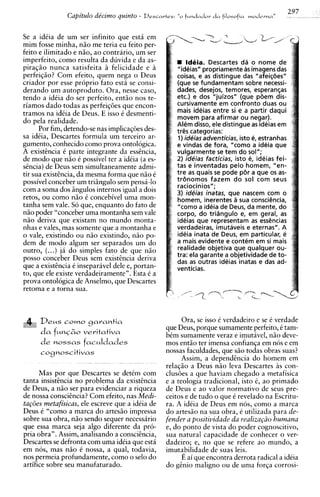 297
               Capitulo de'cimo quinto -   Descartes:                    rla
                                                        "o f ~ t n d a d o ~ f~losofia m o d r r n a "


Se a idiia de um ser infinito que esta em
mim fosse minha, niio me teria eu feito per-
feito e ilimitado e niio, ao contrario, um ser
imperfeito, como resulta da duvida e da as-                 Ideia. Descartes da o nome de
piraqiio nunca satisfeita $ felicidade e a              "ideias" propriamente as imagens das
perfeiqiio? Com efeito, quem nega o Deus                coisas, e as distingue das "afeiqbes"
criador por esse proprio fato esta se consi-            (que se fundamentam sobre necessi-
derando um autoproduto. Ora, nesse caso,                dades, desejos, temores, esperangas
tendo a idCia do ser perfeito, entiio nos te-           etc.) e dos "juizos" (que pbem dis-
riamos dado todas as perfeiqoes que encon-              cursivamente em confront0 duas ou
tramos na idkia de Deus. E isso C desmenti-             mais ideias entre si e a partir daqui
                                                        movem para afirmar ou negar).
do pela realidade.                                      Alem disso, ele distingue as ideias em
      Por fim, detendo-se nas implicaq6es des-          tr& categorias:
sa idCia, Descartes formula um terceiro ar-             1) ideiasadventicias, isto e, estranhas
gumento, conhecido como prova ontologica.               e vindas de fora, "corno a ideia que
A existencia C parte integrante da essencia,            vulgarmente se tem do sol";
de mod0 que niio 6 possivel ter a ideia (a es-          2) ideias facticias, isto e, ideias fei-
sencia) de Deus sem simultaneamente admi-               tas e inventadas pelo homem, "en-
tir sua existencia, da mesma forma que niio e           tre as quais se pode pbr a que os as-
possivel conceber um triBngulo sem pensa-lo             trbnomos fazem do sol com seus
                                                        raciocinios";
com a soma dos Sngulos internos igual a dois            3) ideias inatas, que nascem com o
retos, ou como niio C concebivel uma mon-               homem, inerentes a sua consciGncia,
tanha sem vale. So que, enquanto do fato de             "como a ideia de Deus, da mente, do
niio poder "conceber uma montanha sem vale              corpo, do tridngulo e, em geral, as
niio deriva que existam no mundo monta-                 ideias que representam as essbcias
nhas e vales, mas somente que a montanha e              verdadeiras, imutaveis e eternas". A
o vale, existindo ou niio existindo, niio po-           ideia inata de Deus, em particular, e
dem de mod0 algum ser separados um do                   a mais evidente e contem em si mais
outro, (...) j i do simples fato de que niio            realidade objetiva que qualquer ou-
                                                        tra: ela garante a objetividade de to-
posso conceber Deus sem existincia deriva               das as outras ideias inatas e das ad-
que a existencia C inseparavel dele e, portan-          venticias.
to, que ele existe verdadeiramente". Esta C a
prova ontologica de Anselmo, que Descartes
retoma e a torna sua.



        D e ~ cowo gcarantia
              s                                        Ora, se isso C verdadeiro e se C verdade
   18
                                                 que Deus, porque sumamente perfeito, 6 tam-
        d a ~ M M ~ Z ;veritativa
         c              O
                                                 bem sumamente veraz e imutavel, niio deve-
        d e nossas fac~ldades                    mos entiio ter imensa confianqa em nos e em
        cognoscitivas                            nossas faculdades, que siio todas obras suas?
                                                       Assim, a dependincia do homem em
                                                 relaqiio a Deus niio leva Descartes A con-
                                                                                         s
      Mas por que Descartes se detem com         clus6es a que haviam chegado a metafisica
tanta insistincia no problema da existencia      e a teologia tradicional, isto C, ao primado
de Deus, a niio ser para evidenciar a riqueza    de Deus e ao valor normativo de seus pre-
de nossa consciencia? Com efeito, nas Medi-      ceitos e de tudo o que C revelado na Escritu-
tag6es metafisicas, ele escreve que a idCia de   ra. A idtia de Deus em nos, como a marca
Dew C "corno a marca do artesiio impressa        do artesiio na sua obra, C utilizada para de-
sobre sua obra, niio sendo sequer necessirio     fender a positividade da realiza@o humana
que essa marca seja algo diferente da pro-       e, do ponto de vista do poder cognoscitivo,
pria obra". Assim, analisando a conscihcia,      sua natural capacidade de conhecer o ver-
Descartes se defronta com uma ideia que esta     dadeiro; e, no que se refere ao mundo, a
em nos, mas niio C nossa, a qual, todavia,       imutabilidade de suas leis.
nos permeia profundamente, como o selo do              E ai que encontra derrota radical a ideia
artifice sobre seu manufaturado.                 do g h i o malign0 ou de uma forqa corrosi-
 