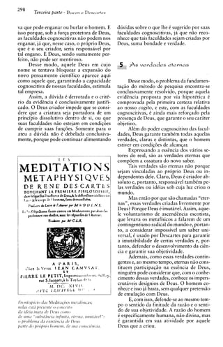 298          Terceira parte - Bacon            e Descartes



va que pode enganar ou burlar o homem. E                                       duvidas sobre o que lhe C sugerido por suas
isso porque, sob a forqa protetora de Deus,                                    faculdades cognoscitivas, ja que n i o reco-
as faculdades cognoscitivas n i o podem nos                                    nhece que tais faculdades sejam criadas por
enganar, ja que, nesse caso, o proprio Deus,                                   Deus, suma bondade e verdade.
que C o seu criador, seria responsavel por
tal engano. E Deus, sendo sumamente per-
feito, n5o pode ser mentiroso.
      Desse modo, aquele Deus em cujo                                           5 ASverdades           etevmas
nome se tentava bloquear a expansio do
novo pensamento cientifico aparece aqui
como aquele que, garantindo a capacidade                                            Desse modo, o problema da fundamen-
cognoscitiva de nossas faculdades, estimula                                    taqio do mitodo de pesquisa encontra-se
tal empresa.                                                                   conclusivamente resolvido, porque aquela
      Assim, a duvida C derrotada e o critC-                                   evidincia proposta por via hipotCtica 15
rio da evidencia C conclusivamente justifi-                                    comprovada pela primeira certeza relativa
cado. 0 Deus criador impede que se consi-                                      ao nosso cogito, e este, com as faculdades
dere que a criatura seja portadora de um                                       cognoscitivas, C ainda mais reforqado pela
principio dissolutivo dentro de si, ou que                                     presenqa de Deus, que garante o seu carater
suas faculdades n i o estejam em condiqoes                                     objetivo.
de cumprir suas funqoes. Somente para o                                             AlCm do poder cognoscitivo das facul-
ateu a duvida n i o C debelada conclusiva-                                     dades, Deus garante tambCm todas aquelas
mente, porque pode continuar alimentando                                       verdades, claras e distintas, que o homem
                                                                               estiver em condiq6es de alcanqar.
                                                                                     Expressando a essencia dos varios se-
                                                                               tores do real, s i o as verdades eternas que
                                                                               compoem a ossatura do novo saber.
                                                                                    Tais verdades s i o eternas n i o porque
                                                                               sejam vinculadas a o proprio Deus ou in-
                                                                               dependentes dele. Claro, Deus C criador ab-
     METAPHYSI QVE5                                                            soluto e, portanto, responsive1 tambCm pe-
                                                                               las verdades ou idCias sob cuja luz criou o
                                                                               mundo.
                                                                                     Mas entio por que s i o chamadas "eter-
                                                                               nas", essas verdades criadas livremente por
                                                                               Deus? Porque Deus C imutavel. Assim, aque-
  II   'exObF&bom fa~crr  contrc c n Mcdtraoonc par dturtrc~
        ptrlonnn trcs-d&n,aucc Icr dponfn dc I Aucrur.                         le voluntarismo de ascendencia escotista,
                     Tr&m p M' C.L.R.                                          que levava os metafisicos a falarem de um
                                                                               contingentismo radical do mundo e, portan-
                                                                               to, a considerar impossivel um saber uni-
                                                                               versal, C usado por Descartes para garantir
                                                                               a imutabilidade de certas verdades e, por-
                                                                               tanto, defender o desenvolvimento da cien-
                                                                               cia e garantir sua objetividade.
                                                                                     Ademais, como essas verdades contin-
                        A I'ARIS,                                              gentes e, ao mesmo tempo, eternas n i o cons-
       ,'lrcz I., Vc*lur 1 E A N C A M V 5 A i
                                         '                                     tituem participaqio na essencia de Deus,
                                  ET                                           ninguCm pode considerar que, corn o conhe-
 p     E R R E LE PETIT,h p r t m c i ~ r      c'rJtst   ttrc   rlt,   il,?)
                                                                               cimento dessas verdades, conhece os impers-
                  ruc S.lxqoes,i la T o ~ l o 4 t ) t
                             -                ~
                        h-   "
                             -

                        bl I?(..    XlYll
                                                                               crutaveis designios de Deus. 0 homem co-
             ,J    bmfc RIL 11 k G L r ) r -
                         l                                f
                                                                               nhece e isso ja basta, sem qualquer pretensio
                                                                               de emulaqio com Deus.
                                                                                     E, com isso, defende-se ao mesmo tem-
                                                                               po o sentido da finitude da razio e o senti-
                                                                               do de sua objetividade. A razio do homem
                                                                               C especificamente humana, n i o divina, mas
                                                                               e garantida em sua atividade por aquele
                                                                               Deus que a criou.
 