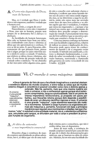 299
                  Capitulo de'cimo quinto -   Descartes:   "o fhndador d a filosofia m o d e ~ n,,
                                                                                                 a


 6 0ewo n            ~ depende d e Deus,
                        o                           do n5o a concebo com suficiente clareza e
                                                    distinqao, C evidente que estou fazendo 6ti-
      mas     do h o m e m                          mo uso do juizo e nZo estou sendo engana-
                                                    do; mas, se me determino a nega-la ou afir-
      Mas, se 6 verdade que Deus C verda-           ma-la, e n d o niio estou mais me servindo
deiro e nao enganoso, tambCm C verdade que          como devo do meu livre-arbitrio; e se afir-
o homem erra.                                       mo aquilo que n i o C verdadeiro, C evidente
      Qua1 6, entao, a origem do erro?              que estou me enganando; [. ..] porque a luz
      Naturalmente, o err0 n i o e imputavel        natural nos ensina que o conhecimento do
a Deus, mas sim ao homem, porque nem                intelecto deve preceder sempre a determi-
sempre ele se demonstra fie1 a clareza e a          naqiio da vontade. E precisamente nesse mau
distingzo.                                          uso do livre-arbitrio 6 que se encontra a pri-
      As faculdades do homem funcionam.             vaqiio que constitui a forma do erro".
Mas cabe ao homem fazer bom uso delas,                    Com essa imensa confianqa no homem
niio confundindo com claras e distintas as          e em suas faculdades cognoscitivas, e depois
idCias que siio aproximativas e confusas. 0         de indicar as causas e implicaq6es do erro,
err0 se da no juizo. E, para Descartes, dife-       Descartes pode agora tratar do conheci-
rentemente do que pensaria Kant, pensar             mento do mundo e de si enquanto existe
niio C julgar, porque no juizo intervcm tan-        no mundo. 0 mCtodo esta justificado, a cla-
to o intelecto como a vontade. 0 intelecto,         reza e a distinqso fundamentadas, e a uni-
que elabora as ideias claras e distintas, nao       dade do saber reconduzida a sua fonte. a
erra. 0 err0 brota da pressiio indevida da          razz0 humana. sustentada e iluminada
vontade sobre o intelecto: "Se me abstenho          pela garantia da suma veracidade do seu
de dar meu juizo sobre alguma coisa, quan-          Cr iador.




                     VI. O m u n d o C u m a                      m6quina

        Deus 4 arante do fato de que a faculdade imaginativa e a sensivel atestam
 a existencia of tjetiva do mundo corporeo, e entre todas as coisas que do mundo
 externo chegam a consci4ncia C possivel conceber como clara e distinta apenas a
                    extensiio. N%oha, pottanto, mais que uma mesma materia em
  o universo        todo o universo, e n6s a conhecemos apenas porque ela C exten-
  6 uma srande      S em comprimento, largura e profundidade. Este e um ponto de
                     a
  "mdquina",        imensa importhcia revolucioniiria, ja proposto em pauta por
  cujose/ementos Galileu, que Descartes retoma porque dele depende a possibili-
  essenciais        dade de aviar um discurso cientifico rigoroso e novo. O universo
      materia       e uma grande "mSquinan, cujos elementos essenciais s%omate-
  e rnovimento      ria e movimento. Tambem o corpo humano e os organismos ani-
  -+ 3 1-5          mais sao mSquinas e, portanto, funcionam em base a princfpios
                    mecanicos que regulam seus movimentos e relat$3es; isso que cha-
 mamos "vida" C3 redutivel a uma entidade material, isto e, a elementos sutilissimos
 que, veiculados pelo sangue, se difundem por todo o corpo e presidem as princi-
 pais fun~bes organismo.
               do


 3    A idkia d e e x t e n s 6 0                    dade externa para a conscihcia, que n i o C
 t;
                                                     artifice delas, mas so depositaria.
      e   S   M   import&ncia essential
                  ~
                                                           Antes de mais nada, a existincia do
                                                     mundo corporeo 6 possivel por causa do fato
      Descartes chega a existhcia do mun-            de que ele C objeto das demonstraqoes geo-
do corporeo aprofundando as ideias adven-            metricas, que se baseiam na ide'ia de exten-
ticias, isto 6, as idCias que V ~ de uma reali-
                                  O                  Go. Ademais, ha em nos uma faculdade dis-
 