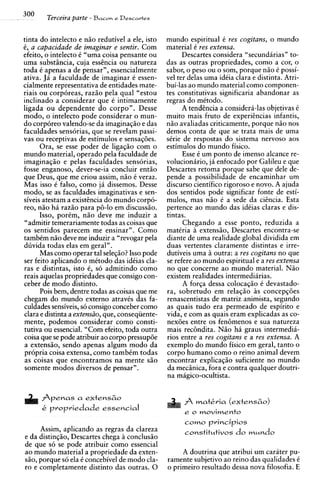 300     Terceira parte - Bacon e Dessartes

tinta do intelecto e niio redutivel a ele, isto    mundo espiritual C yes cogitans, o mundo
C, a capacidade de imaginar e sentir. Com          material 6-res extensa.
efeito, o intelecto C "uma coisa pensante ou             Descartes considera "secund6rias" to-
urna substincia, cuja esshcia ou natureza          das as outras propriedades, como a cor, o
toda C apenas a de pensar", essencialmente         sabor, o peso ou o som, porque n i o C possi-
ativa. Jii a faculdade de imaginar C essen-        vel ter delas urna idiia clara e distinta. Atri-
cialmente representativa de entidades mate-        bui-las ao mundo material como componen-
riais ou corporeas, razio pela qua1 "estou         tes constitutivas simificaria abandonar as
                                                                        "
inclinado a considerar que C intimamente           regras do mitodo.
                                                     "
ligada ou dependente do corpo". Desse                    A tendencia a considera-las obietivas 6
modo, o intelecto pode considerar o mun-           muito mais fruto de exoeriencias infantis.
do corporeo valendo-se da imaginaqiio e das        niio avaliadas criticamente, porque niio nos
faculdades sensorias, que se revelam passi-        demos conta de que se trata mais de urna
vas ou receptivas de estimulos e sensaq6es.        sirie de respostas do sistema nervoso aos
       Ora, se esse poder de ligaqio com o         estimulos do mundo fisico.
mundo material, operado pela faculdade de                Esse C um Donto de imenso alcance re-
imaginaqiio e pelas faculdades sensorias,          volucion6ri0, j6 enfocado por Galileu e que
fosse enganoso, dever-se-ia concluir entiio        Descartes retoma porque sabe que dele de-
que Deus, que me criou assim, n i o i veraz.       pende a possibilidade de encaminhar um
Mas isso C falso, como ja dissemos. Desse          discurso cientifico rigoroso e novo. A ajuda
modo, se as faculdades imaginativas e sen-         dos sentidos pode significar fonte de esti-
siveis atestam a existencia do mundo corpo-        mulos, mas niio C a sede da ciencia. Esta
reo, niio h i raziio para p6-lo em discussiio.     pertence ao mundo das idCias claras e dis-
       Isso, porCm, niio deve me induzir a         tintas.
"admitir temerariamente todas as coisas que              Chegando a esse ponto, reduzida a
os sentidos parecem me ensinar". Como              materia a extensiio, Descartes encontra-se
tambCm nao deve me induzir a "revogar pela         diante de urna realidade global dividida em
d h i d a todas elas em geral".                    duas vertentes claramente distintas e irre-
       Mas como operar tal seleqio? Isso pode      dutiveis urna a outra: a yes cogitans no que
ser feito aplicando o mitodo das idiias cla-       se refere ao mundo esoiritual e a res extensa
ras e distintas, isto C, s6 admitindo como         no aue concerne ao mundo material. N i o
reais aquelas propriedades que consigo con-        exisiem realidades intermedihrias.
ceber de mod0 distinto.                                  A forqa dessa colocaqio C devastado-
       Pois bem, dentre todas as coisas que me     ra, sobretudo em relagio i s concepq6es
chegam do mundo externo atravis das fa-            renascentistas de matriz animista, segundo
culdades sensiveis, s6 consigo conceber como       as quais tudo era permeado de espirito e
clara e distinta a extensiio, que, conseqiiente-   vida, e com as quais eram explicadas as co-
mente, podemos considerar como consti-             nex6es entre os fen6menos e sua natureza
tutiva ou essencial. "Com efeito, toda outra       mais rec6ndita. N i o ha graus intermedii-
coisa que se pode atribuir ao corpo pressup6e      rios entre a res cogitans e a res extensa. A
a extensiio, sendo apenas algum mod0 da            exemplo do mundo fisico em geral, tanto o
propria coisa extensa, como tambCm todas           corpo humano como o reino animal devem
as coisas que encontramos na mente siio            encontrar explicaqio suficiente no mundo
somente modos diversos de pensar".                 da mecinica, fora e contra qualquer doutri-
                                                   na magico-ocultista.


      Arenas a extens60
      i. propriedade essencial
       .
                                                         como principios
      Assim, aplicando as regras da clareza
e da distinqiio, Descartes chega a conclusio
de que s6 se pode atribuir como essencial
ao mundo material a propriedade da exten-               A doutrina que atribui um carater pu-
siio, porque s6 ela C concebivel de mod0 cla-      ramente subjetivo ao reino das qualidades C
ro e completamente distinto das outras. 0          o primeiro resultado dessa nova filosofia. E
 
