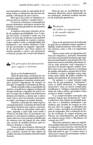 301
              Capitdo de'cimo quinto - Descartes: "o fundador d a filosofia moderna"

sua importincia reside na capacidade de eli-         Mais do que na variabilidade dos fe-
minar todos os obsticulos que haviam im-        nGmenos, Descartes estava interessado em
pedido a afirmaqiio da nova ciincia.            sua unificagiio, mediante modelos mecini-
     Mas quais siio entiio os elementos es-     cos de inspiraqiio geomCtrica.
senciais para se explicar o mundo fisico?
     0 universo cartesiano C constituido por
poucos elementos e principios: matCria (en-
tendida no sentido geomitrico de extensiio)           Reduc&o
e movimento.                                          d e todos   os o r g a n i s m o s
     A matCria como pura extensiio, priva-
da de qualquer profundidade, leva a rejei-
qio do vicuo. 0 mundo C como um ovo
pleno. 0 vicuo dos atomistas C inconcebivel
com a continuidade da matiria extensa.
Como explicar entio a multiplicidade dos
fen6menos e seu carater dinimico? Atra-        ao qual niio se subtraem sequer aquelas re-
vCs do movimento ou daquela "quantida-         alidades tradicionalmente reservadas a ou-
de de movimento" que Deus injetou no           tras ciincias, como a vida e os organismos
mundo quando o criou e que permanece           animais.
constante, porque niio cresce nem diminui.           Tanto o corpo como os organismos ani-
                                               mais siio maquinas e, portanto, funcionam
                                               com base em principios mecinicos que regu-
                                               lam seus movimentos e suas relaq8es. Em con-
                                               traste com a teoria aristotilica das almas, ex-
      0 s principios f u n d a m e n t a i s   clui-se todo principio vital (vegetativo e
      q u e r e g e m o universo               sens6rio) do mundo vegetal e animal. Tam-
                                               bCm nesse caso o que importa C a mudanqa
                                               do quadro sistemitico, porque dai em dian-
      Quais as leis fundamentais?              te tambCm o corpo e qualquer outro orga-
      Antes de mais nada, o principio de con- nismo seriio objeto de anilise cientifica no
serva@o, segundo o qual a quantidade de mo- quadro dos principios do mecanicismo.
vimento permanece constante, contra qual-            0 s animais e o corpo humano nada
quer possivel degradaqiio de energia ou mais s i o do que miquinas, "autbmatos",
entropia. 0 segundo C o principio de ine'rcia. como os define Descartes, ou "miquinas
      Tendo excluido todas as qualidades da semoventes" mais ou menos complicadas,
matCria, s6 pode haver alguma mudanqa de semelhantes a "rel6gios, compostos simples-
diregio mediante a impulsiio de outros cor- mente de rodas e molas. aue podem contar
pos. 0 corpo n i o se detCm nem diminui seu as horas e medir o tempoi'.
proprio movimento, a menos que o ceda a              E as numerosissimas operaq6es dos
outro. Em si, uma vez iniciado, o movimen- animais? Aquilo que chamamos de "vida"
to tende a prosseguir na mesma diregio.         C redutivel a uma esptcie de entidade mate-
      Portanto, o principio de conservaqiio e, rial, isto C, a elementos sutilissimos e pu-
conseqiientemente, o principio de inCrcia sio rissimos, que, levados do coraqiio ao &re-
principios basilares que regem o universo. bro por meio do sangue, se difundem por
      A eles deve-se acrescentar outro prin- todo o corpo e presidem A principais fun-
                                                                             s
cipio, segundo o qual toda coisa tende a q6es do organismo. Dai a exaltaqio da teo-
mover-se em linha reta. 0 movimento ori- ria da circulaqiio do sangue proposta por
ginirio C o movimento retilineo, do qual os Harvey, seu contemporineo, que publicou
outros derivam. Essa extrema simplificaqiio seu famoso ensaio sobre o Movimento d o
da natureza esti em funqiio de uma raziio cora@o em 1627.
que, atravCs de modelos tebricos, quer co-           Descartes, portanto, nega aos organis-
nhecer e dominar o mundo.                       mos qualquer principio vital autbnomo, tan-
      Trata-se de uma tentativa relevante de to vegetativo como sens6rio. convencido de
                                                     "
unificar a realidade, a primeira vista multi- que, se eles possuissem alma, a teriam reve-
  la e variivel, atravCs de uma espkcie de lado pela palavra, que "C o unico sinal e a
modelo mecBnico facilmente dominivel pel0 unica prova segura do pensamento oculto e
homem.                                          encerrado no corpo" .
 