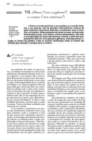 302
       Terceira parte - B a c o n c Drscartrs


                     VII. A l m a           ("res cogitansr')
                         e corpo ("res extensa")


  No hornern               Entre o mundo espiritual, a res cogitans, e o mundo mate-
  as duas           rial, a res extensa, n8o ha grandes intermediiirios: trata-se de
  subst&xias,       duas vertentes claramente distintas e irredutiveis uma outra.
  a/ma e C O ~ ~ O ,Ora, no homem, diferentemente de todos os serest as duas subs-
  estso juntas      tancias est80 juntas. Com efeito, a alma C! pensamento, n8o vida,
  -+§ 1           e sua separa~lio corpo n%o
                                 do             provoca a morte; a alma tem pro-
                  priamente sede em urna pequena glsndula, chamada pineal, si-
 tuada no centro doxtirebro, onde se reunem ramificados todos os tecidos das
 arterias que veiculam o sangue para o ctirebro.




      0contato                                  perimentar sentimentos e apetites seme-
                                                lhantes aos nossos, compondo assim um
      entre "res cogitansN
                                                verdadeiro homem." Mas, por qua1 raziio
                                                e de que mod0 a alma move o corpo e age
                                                sobre ele?
                                                       Foi para enfrentar essas dificuldades
                                                que Descartes escreveu o Tratado d o ho-
     Ao contrario de todos os outros se-        m e m , no qua1 tenta urna explicaqio dos
res, no homem encontram-se juntas duas          processos fisicos e orgsnicos, em urna es-
substsncias claramente distintas entre si: a    pCcie de ousada antecipaqio da fisiologia
res cogitans e a res extensa. Ele C urna es-    moderna.
pCcie de ponto de encontro entre dois mun-             Ele imagina que Deus tenha formado
dos ou, em termos tradicionais, entre alma      urna estatua de terra semelhante a nosso cor-
e corpo. A heterogeneidade da res cogitans      po, com os mesmos orgios e as mesmas fun-
em relaqio a res extensa significa antes de     qdes. E urna espkcie de modelo ou de hi-
mais nada que a alma n i o deve ser conce-      potese, com que tenta a explicaqio de nossa
bida em relacio com a vida. como se hou-        realidade biologica, com especial atenqiio
vesse varios tipos de vida, da vegetativa h     para a circulaqiio do sangue, para a res-
sensitiva e dai a racional. A alma C Densa-     piraqio e para o movimento dos espiritos
mento e n i o vida. E sua separaqio do cor-     animais.
po niio provoca a morte, que C determina-              Sem abandonar a hipotese, ele explica
da por causas fisiologicas. A alma C urna       o calor do sangue por urna espkcie de fogo
realidade inextensa, a o passo que o corpo      sem luz que, penetrando nas cavidades do
C extenso. Trata-se de duas realidades que      coraqiio, contribui para conserva-lo inflado
nada t&mem comum.                               e elistico. Do coraqio, o sangue passa para
     E, no entanto, a experiincia nos ates-     os pulmdes, onde a respiraqiio, introduzin-
ta urna interferhcia constante entre essas      do o ar, o refresca. 0 s vapores do sangue da
duas vertentes, como o comprova o fato          cavidade direita do coraqio alcanqam os
de que nossos atos voluntaries movem o          pulmdes atravis da veia arterial, e caem len-
corpo e as sensaqdes, provenientes do mun-      tamente na cavidade esquerda, provocando
do externo, se refletem sobre a alma, mo-       o movimento do coraqio, do qua1 depen-
dificando-a. Escreve Descartes: " N i o bas-    dem todos os outros movimentos do or-
ta que ela [a alma] seja inserida no corpo      g a n i s m ~ Afluindo a o cCrebro, o sangue
                                                              .
como um piloto em.seu navio, senio, tal-        n i o apenas nutre a substsncia cerebral, mas
vez, para mover seus membros, mas e ne-         tambCm produz "certo vento, muito sutil,
cessario que ela seja conjugada e unida mais    ou antes urna chama muito viva e muito
estreitamente com ele, para, ademais, ex-       pura, a o que se d4 o nome de 'espiritos ani-
 