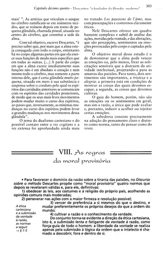Capi'tulo de'cirno quinto -   D e s r a r t r s : "o   fundador d a filosofia m o c l r r ~ ,
                                                                                                          ,
                                                                                                          a   303


mais' ". As artirias que veiculam o sangue              no tratado Les passions de l'ime, mas
no cerebra ramificam-se em inumeros teci-               com preocupaqdes e contornos claramente
dos, que se reunem depois em torno de pe-               iticos.
quena glindula, chamada pineal, situada no                   Nele Descartes oferece um quadro
centro do cirebro, que constitui a sede da              bastante complexo e subtil de analise das
alma.                                                   aqdes, movidas pela vontade, e das alteraqdes,
      Com tal objetivo, escreve Descartes, "i           que s i o percepqdes, sentimentos ou emo-
preciso saber que, por mais que a alma este-            q6es provocadas pelo corpo e captadas pela
ja conjugada com todo o corpo, entretanto               alma.
ha no corpo algumas partes em que ela exer-                  0 objetivo moral desse estudo t o
ce suas funqdes de modo mais especifico que             de demonstrar que a alma pode vencer
em todas as outras. [...I A parte do corpo              as emoqdes ou, pelo menos, frear as soli-
em aue a alma exerce imediatamente suas                 citaqdes sensiveis que a distraem da ati-
funqdes n i o i em absoluto o coraqio e nem             vidade intelectual, projetando-a para as
mesmo todo o cirebro, mas somente a parte               amarras das paixdes. Para tanto, dois sen-
interna dele, que t certa glindula muito pe-            timentos s i o importantes, a tristeza e a
quena, situada em meio a sua substincia e               alegria: a primeira esta em condiqdes de
suspensa sobre o conduto pelo qua1 os espi-             mostrar as coisas das quais devemos es-
ritos das cavidades anteriores se comunicam             capar; a segunda, as coisas que devemos
com os espiritos das cavidades posteriores,             cultivar.
de modo aue os seus mais leves movimentos                    0 guia do homem, porim, n i o s i o
podem mudar muito o curso dos espiritos,                as emoqdes ou os sentimentos em geral,
ao passo que, inversamente, as minimas mu-              mas sim a razso, a unica que pode avaliar
danqas no curso dos espiritos podem levar               e, portanto, induzir a acolher ou rejeitar
a grandes mudanqas nos movimentos dessa                 certas emoqdes.
glindula".                                                   A sabedoria consiste precisamente
      0 tema d o dualismo cartesiano e d o              na adoqio d o pensamento claro e distin-
possivel contato entre a yes cogitans e a               to como norma, tanto do pensar como do
res extensa foi aprofundado ainda mais                  viver.




                               VIII. $s                  vegvas




        Para favorecer o dominio da razao sobre a tirania das paixiies, no Discurso
 sobre o mCtodo Descartes propde como "moral provisoria" quatro normas que
 depois s revelaram vdlidas e, para ele, definitivas:
           e
       1) obedecer as leis, aos costumes e a religiao do proprio pais, acolhendo as
 opinides comuns mais moderadas;
      2) perseverar nas aciies com a maior firmeza e resoluc;$o possivel;
                        3) vencer de preferencia a si mesmos do que o destino, e
  A etica         mudar preferentemente os proprios desejos do que a ordem do
  cartesiana      mundo;
  e a subrnissdo        4) cultivar a razao e o conhecimento da verdade.
  da vontade
  a razzo,
                        Do conjunto torna-se evidente a diresilo da etica cartesiana,
  as norrnas       isto e, a submissa"~  lenta e fatigante da vontade B raztio, como
  a seguir        forca-guia de todo o homem: a liberdade da vontade s realiza
                                                                            e
  + 3 1-5         apenas pela submisdo a logica da ordem que o inteledo e cha-
                   mado a descobrir, fora e dentro de si.
 