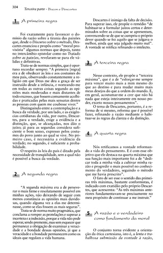 304
          Terceira parte - Bacon   e Desca~trs



                                                       Descartes C inimigo da falta de decisiio.
                                                  Para superar isso, ele prop6e o remkdio "de
                                                  habituar-se a formular juizos certos e deter-
                                                  minados sobre as coisas que se apresentam,
      Foi exatamente para favorecer o do-         convencendo-se de que se cumpriu o proprio
minio da raziio sobre a tirania das paix6es       dever quando se fez aquilo que se julgava o
que, desde o Discurso sobre o me'todo, Des-       melhor, ainda que seja julgado muito mal".
;artes enunciou e prop8s como "moral pro-         A vontade se retifica refinando o intelecto.
visoria" algumas normas que depois, tanto
no intercimbio e~istolar    como no Tratado
sobre as paixoes, revelaram-se para ele va-
lidas e definitivas.                                   A terceira       regra
      Trata-se de normas simples, que C opor-
tun0 recordar sempre: "A primeira [regra]
era a de obedecer i s leis e aos costumes do
meu ~ a i sobservando constantemente a re-
            .                                           Nesse contexto, ele prop6e a "terceira
      1    ,

ligiiio em que Deus me deu a graqa de ser         maxima", que i a de "esforqar-me sempre
instruido desde a infincia, e norteando-me        para vencer muito mais a mim mesmo do
em todas as outras coisas segundo as opi-         que ao destino e para mudar muito mais
ni6es mais moderadas e mais distantes de          meus desejos do que a ordem do mundo. E,
todo excesso, que fossem comumente acolhi-        em geral, acostumar-me a crer que niio h i
das e praticadas pelas mais sensatas dentre       nada que esteja inteiramente em nosso po-
as pessoas com quem me coubesse viver."           der, exceto nossos pensamentos" .
      Distinguindo entre a contemplaqio e a             0 tema de Descartes, portanto, C a re-
busca da verdade, por um lado, e as exigtn-       forma de si mesmo, reforma que i possivel
cias cotidianas da vida, por outro, Descar-       fazer, refinando a razao mediante o habi-
tes, para a verdade, exige a evidtncia e a        tuar-se i s regras da clareza e da distinqio.
distin~iio,que, se alcanqadas, nos dao o
juizo; j i para as segundas considera sufi-
ciente o bom senso, express0 pelos costu-
mes do povo junto ao qua1 se vive. No pri-
meiro caso, i necessaria a evidtncia da
verdade; no'segundo, C suficiente a proba-
bilidade.                                               Nos retificamos a vontade reforman-
       0 respeito as leis do pais C ditado pela   do a vida do pensamento. E C com esse ob-
necessidade de tranqiiilidade, sem a qua1 niio    jetivo que ele destaca na quarta maxima que
C possivel a busca da verdade.                    sua funqio mais importante foi a de "dedi-
                                                  car toda a minha vida a cultivar minha ra-
                                                  ziio e progredir o mais possivel no conheci-
                                                  mento do verdadeiro, seguindo o mitodo
                                                  que me havia prescrito".
                                                        0 fato de ser esse o sentido das primei-
                                                  ras tris maximas, bastante conformistas, i
      "A segunda maxima era a de perseve-         indicado com exatidio pel0 pr6prio Descar-
rar o mais firme e resolutamente possivel em      tes, que acrescenta: "As trts maximas ante-
minhas aq6es, n i o deixando de seguir com        riores fundamentavam-se precisamente no
menos constsncia as opini6es mais duvido-         meu proposito de continuar a me instruir."
sas, quando alguma vez a elas me determi-
nasse, como se elas fossem as mais seguras".
      Trata-se de norma muito pragmatica, que
conclama a romper as protelaq6es e superar a                ra2~0 o
                                                                e     verdadeiro
incerteza e a indecisio, porque a vida nio pode         C O ~   fundamento da moral
                                                                O
esperar, sendo premente, mas sem esquecer que
permanece a obrigaqiio de examinar a veraci-
dade e a bondade dessas opiniijes, ja que a            0 conjunto torna evidente a orienta-
veracidade e a bondade permanecem como os         $50 da Ctica cartesiana, isto 6, a lenta e tra-
ideais que regulam a vida humana.                 balhosa submissiio da vontade a raziio,
 