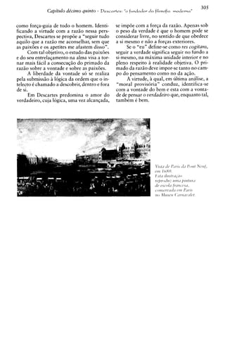 305
              Capitulo de'cimo quinto   -   Descavtes:   fundador d a filo~ofia moderna"


como forqa-guia de todo o homem. Identi-          se impde com a forqa da raziio. Apenas sob
ficando a virtude com a raziio nessa pers-        o peso da verdade C que o homem h ode se
pectiva, Descartes se propde a "seguir tudo       considerar livre, no sentido de que obedece
aquilo que a raziio me aconselhar, sem que        a si mesmo e niio a forqas exteriores.
as paixdes e os apetites me afastem disso".             Se o "eu" define-se como res cogitans,
      Com tal objetivo, o estudo das paixdes      seguir a verdade significa seguir no fundo a
e do seu entrelagamento na alma visa a tor-       si mesmo, na maxima unidade interior e no
nar mais facil a consecugiio do primado da        pleno respeito i realidade objetiva. 0 pri-
raziio sobre a vontade e sobre as paixdes.        mado da raziio deve impor-se tanto no cam-
      A liberdade da vontade so se realiza        po do pensamento como no da aqiio.
pela submiss50 16gica da ordem que o in-                A virtude, iqual, em ultima anhlise, a
telecto C chamado a descobrir, dentro e fora      "moral provisoria" conduz, identifica-se
de si.                                            com a vontade do bem e esta com a vonta-
      Em Descartes predomina o amor do            de de pensar o verdadeiro que, enquanto tal,
verdadeiro, cuja logica, uma vez alcangada,       tambCm C bem.
 