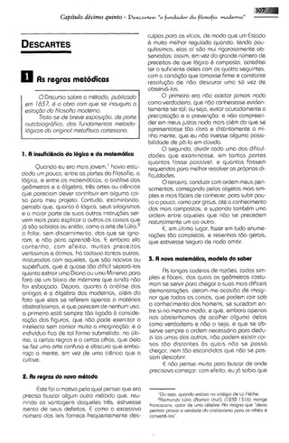 Capitulo dkimo quinto -     Descartes: "o    fundador da filosofia moderna"


                                                    culpas para os vicios, de mod0 que um Estado
                                                    & muito melhor regulado quando, tsndo pou-
                                                    quissimas, etas ai sdo mui rigorosoments ob-
                                                    servadas; assim, em vez do grande nirmero de
                                                    preceitos de que Iogica & composta, acreditei
                                                    ter o suficiante deles com os quatro seguintes,
                                                    com a condi~do    que tomasse firme e constants
                                                    resolu$do de ndo descurar uma s6 vez de
                                                    observa-10s.
        0Discurso sobre o mhtodo, publicado               0 primeiro ero ndo aceitar jamais nada
 ern 1637, B a obra corn qua se inougura o          como verdadeiro, que ndo conhecesse eviden-
 esto@o do filosofio rnoderno.                      temente ser tal; ou seja, v i t a r acuradamente a
        Troto-ss de brevs sxposigio, de ports       prscipitqdo e a preven~do; ndo compreen-
                                                                                      e
 outobiografico, dos Fundornsntos mstodo-           der em meus juizos nada mais al6m do que se
 log icos do originol rnetofisico cortesiano.       apresentasse tdo clara e distintamente a mi-
                                                    nha mente, que eu ndo tivesse alguma possi-
                                                    bilidode de p6-lo em dljvida.
                                                          0 segundo, dividir coda uma das dificul-
1. A insuficiQnciada Iogica r da matrmatica         dades que examinasse, em tantas partes
                                                    quantas fosse possivel, e quantas fossem
       Quando eu era mais jovem,' havia estu-       requeridas para melhor resolver as proprias di-
dado um pouco, sntre as partes do filosofia, a      ficuldades.
Iogica, e entre as matem6ticas, a an6lise dos             0terceiro, conduzir com ordem meus pen-
ge6metras e a 61gebra, tr& artes ou cihncias        samentos, comqando pelos objetos mais sim-
qua pareciam dever contribuir em alguma coi-        plss e mais Mceis de conhecer, para subir pou-
sa para meu projsto. Contudo, examinando,           co a pouco, como por graus, at6 o conhecimento
percebi qua, quanto 6 Iogica, seus silogismos       dos mais compostos; e supondo tamb6m uma
e a maior parts de suas outras instru@es ser-       ordem entre aquelss que ndo se precedem
vam mais pora explicar a outros as coisas que        naturalmente um ao outro.
ja sdo sabidas ou entdo, como a arte de Wlio,'            E, em ljltimo lugar, fazer em tudo enume-
a falar, ssm discernimento, das que se igno-         ra@es tdo completas, e resenhas tdo gerais,
 ram, e ndo para aprend&-las. E embora ela           que estivesse seguro de nada omitir.
contenha, com efeito, muitos preceitos
verissimos e otimos, h6 todavia tantos outros,
 misturados com aqueles, qua sdo nocivos ou         3. A nova matrmatica, modrlo do saber
 sup6rfluos, que 6 quase tdo dificil separ6-los
 quanto extrair uma Diana ou urna Minerva para             Rs longas cadeias de rozbes, todas sim-
 fora de um bloco de marmore que ainda ndo          ples e fdceis, das quais os ge6metras costu-
 foi esbo~ado.   Depois, quanto a an6lise dos       mom se ssrvir para chegar a suas mais dificeis
 antigos e a Cllgebra dos modernos, al6m do         demonstra@es, deram-me ocasido de imagi-
 fato que elas se reFsrem apenas a mothrias         nor que todas as coisas, qua podem cair sob
 abstratissimas, e que parecem de nenhum uso,       o conhecimento dos homens, se sucedam en-
 a primeira @st6sempre tdo ligada b conside-        tre si no mesmo modo, e qua, embora apenas
 ra@o das figuras, que ndo pods exercitar o         nos abstenhamos de acolher alguma delas
 intelecto sem cansar muito a imagina<do: e o       como verdadeira e ndo o seja, e qua se ob-
 individuo fica de tal forma submetido, na irlti-   serve sempre a ordem nscessdria para dedu-
 ma, a certas regras e a certas cifras, que dela    zi-las umas das outras, ndo podem existir coi-
 se F z urna arte confusa e obscura que embo-
      e                                             sas tdo distantes as quais ndo se possa
 r q a a mente, em vez de uma ci&ncla que a         chegar, nem tdo escondidas que ndo se pos-
 cultive.                                           sam descobrir.
                                                           E ndo pensei muito par0 buscar de onde
                                                    prscisava comecar: com efaito, eu j6 sabia que
2. As rrgras do novo mOtodo
      Este foi o motivo pelo qua1 pensei que era        -



precis0 buscar algum outro m6todo que, reu-             'Ou sejo, quando estnvo no coldg~o La FlBche
                                                                                            de
                                                        2 ~ a ~ m u n d o (Ramon Lhull) (1 932-131 6) mange
                                                                      16110
nindo as vantagens daqueles tr&s, estivesse         franc~scano, autor de urn0 cdlebre Rrs magna que "dev~a
issnto de saus defsitos. E como o sxcessivo         perrn~t~rprovar a verdade do cr~st~ontsrno os lnhhs e
                                                                                             para
nljmero das leis fornece freqijentemente dss-       convertb-10s'
 