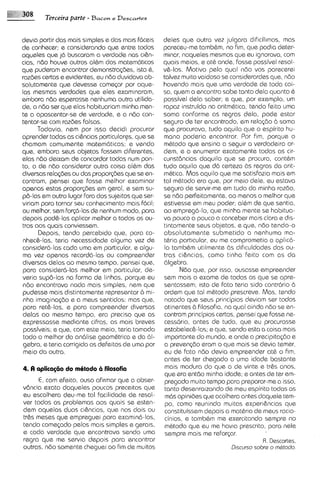Terceira parte - B a r o ~ Descartes
                                 e



devia partir das mais simples e das mais fdceisdeles que outra vez julgara dificilimos, mas
de conhecer; e considerando que entre todos    pareceu-metamb&m, no fim, que podia deter-
aqusles que j6 buscaram a verdade nos cihn-    minor, naqueles mesmos qua eu ignorava, com
cias, ndo houve outros al&m dos matem6ticos    quais meios, e at& onde. fosse possivel resol-
que puderam encontrar demonstra~des, 6,    istov&-10s. Motivo pelo qua1 ndo vos parecerel
razdes certas e evidentes, eu ndo duvidava ab- talvez muito vaidoso se considerardes que, ndo
soluramente que devesse comqar por aque-       havendo mais que uma verdade de toda coi-
las mesmas verdades que eles examlnaram,       sa, quem a encontra sobe tanto dela quanto 6
embora ndo esperasse nenhuma outra utilida-    possivel dela saber; e que, por exemplo, um
de, a ndo ser que elas habituariam minha men-  rapaz instruido no aritm&tica, tendo feito uma
te a apascentar-se de verdade, e a ndo con-    soma conforme as regras dela, pode estar
tentar-se com razdes falsas.                   seguro de ter encontrado, em rela@o b soma
      Todavia, nem por isso decidi procurar    que procurava, tudo aquilo qua o espirito hu-
aprender todas as ci&ncias particular+, que se mono poderia encontrar. Por fim, porque o
chamam comumente matem6ticas; e vendo          mhtodo que enslna a seguir a verdadeira or-
qua, embora seus objetos fossem diferentes,    dem, e a enumerar exatamente todas as cir-
elas ndo deixam de concordor todas num pon-    cunst6ncias daquilo que se procura, cont6m
to, o de n6o considerar outra coisa al6m das   tudo aquilo qua d6 certeza bs regras do arit-
diversas rela<desou das propor~des se en-
                                       que     mbtica. Mas aquilo que me satisfazia mais em
contram, pensei que fosse melhor examinar      tal m&todo era que, por meio dale, eu estava
apenas estas propor@es em geral, e sem su-     seguro de servir-me em tudo da minha razdo,
                                               se ndo perfeitamente,ao menos o melhor qua
p6-las em outro lugar fora dos sujeitos que ser-
viriam para tornar seu conhacimento mais f6cil;estivesse em meu poder; al6m de que sentia,
ou melhor, sem for~6-las nenhum modo, para
                          de                   ao empreg6-lo, que minha mente se habitua-
depois pod&-lasaplicar melhor a todos os ou-   va pouco a pouco a conceber mais clara e dis-
tros aos quais conviessem.                     tintamente seus objetos, e que, ndo tendo-o
      Depois, tendo percebido que, para co-    absolutamente submetido a nenhuma ma-
nhec&-las, teria necessidade alguma vez de     t&ria particular, eu me comprometia a apl1c6-
considera-lascoda uma em particular, e algu-    lo tambBm utilmente bs dif~culdades       das ou-
ma vez apanas record6-las ou compreender       tras ci&ncias, como tinha feito com as do
diversas delas ao mesmo tempo, pensei que,     6lgebra.
para considerd-las melhor em particular, de-          N6o qua, por isso, ousasse empreender
veria sup6-las na forma de linhas, porque eu   sem mais o exame de todas as qua se apre-
n60 encontrava nada mais simples, nem que      sentassem; isto de fato teria sido contr6rio 2.1
pudesse mais distintamente representar ci mi-   ordem que tal mdtodo prescreva. Mas, tendo
 nha imagina(do e a meus sentidos: mas qua,     notado que seus principios deviam ser todos
 para reth-las, e para compreender diversas     atinentes b filosofia, na quo ainda ndo se en-
delas ao mesmo tempo, ero precis0 que as        contram principios certos, pensei que fosse ne-
expressasse mediante cifras, as mais breves     cessdrio, antes de tudo, que eu procurasse
 possiveis; e que, com este meio, teria tornado estabelec&-10s;e que, sendo esta a coisa mais
 todo o melhor da an6lise geom6trica e da 61-   importante do mundo, e onde a precipita@o e
 gebra, e teria corrigido os defeitos de uma pora preven~do   eram o que mais se devia temer,
 meio do outra.                                 eu de fato n6o devia empreender at6 o fim.
                                                antes de ter chegado a uma idade bastante
4. A aplicngtio do mOtodo a filosofia           mais madura do que a de vinte e tr&s anos,
                                                que era entdo minha idade; e antes de ter em-
      E, com efeito, ouso afirmar que a obser- pregado muito tempo para preparar-mea isso,
vdncia exata daqueles poucos preceitos que tanto desenra~zando meu espirito todas as
                                                                       de
eu ascolhera deu-me tal facilidade de resol- m6s opinidas que acolhera antes daquele tem-
ver todos os problemas aos quais se esten- po, como reunindo muitas experi&ncias que
dem aquelas duos cihncias, que nos dois ou constituissem depois a matbrio de meus racio-
tr&s meses que empreguei para examin6-10s. cinios, e tamb&m me exercitando sempre no
tando comeqdo pelos mais simples e gerals, m&todo que eu me h w ~ a         prescrito, para nele
e coda verdade qua encontrava sendo uma sempre mais me reforpr.
regra que me servia depois para encontrar                                            R . Descortss,
outras, ndo somante cheguei ao fim de muitos                             D~scurso o h @o matodo.
                                                                                s
 