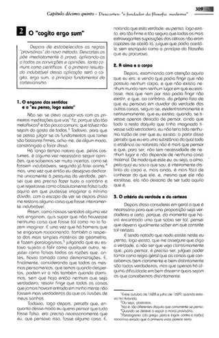 Capitdo de'cimo quinto -      Descartes:   "o +dador     da filosofia moderna"


                                                       notando que esta verdade: supsnso, logo sxis-
                                                       to, ero tdo f~rme tdo segura que todas as mais
                                                                       e
                                                       extravagantes suposisdes dos c&ticosndo Gram
                                                       capazes de abala-la,julguei que podia aceit6-
       Dspois ds sstabelecidos as rsgras               la sem escrljpulo como o principio da filosofia
 '~rov~sorias" novo mhtodo, Descartss as
              do                                       que eu procurava.
 pde imsdiotamsnts 2, prova, aplicando-as
 a todas as convic@es s pini id^^, tanto co-
 muns como cianti'ficos. E o primsiro rssulta-         2. A alma a o corpo
 do indubittrval dsssa aplica@o sertr o co-                Depois, examinando com atensdo aquilo
 gito, ergo sum, o princ@iofundamsntol do          que eu era, e vendo que podia fingir que ndo
 cartssionismo.                                    possuia nenhum corpo, e que ndo existia ne-
                                                   nhum mundo nem nenhum lugar em que eu exis-
                                                   tisse; mas que nem por isso podia fingir ndo
                                                   existir; e que, ao contrcirio, do proprio fato de
1 . 0 engano dos sentidos                          que eu pensava em duvidar do verdade das
    e o "eu psnso, logo existo"                    outras coisas, seguia-se,evidentissimamentee
       Ndo sei se devo ocupar-vos com as pri- certissimamente, que eu existia; quando, se ti-
meiras medita<desque vos' Rz; porque 5.60 tdo vesse apenas deixado de pensar, ainda que
metafisicasee tdo pouco comuns, qua talvez ndo todo o resto daquilo que tinha imaginado ti-
sejam do gosto de to do^.^ Todavia, para que vessa sido verdadeiro, eu ndo teria tido nenhu-
se possa julgar se os fundamentos que tomei ma razdo de crer que eu existia: a partir disso
sdo bastante Rrmes, acho-me, de algum modo, percebi que eu era uma substdncia da qua1 toda
constrangido a falar disso.                        a ess&ncia ou natureza ndo & mais que pensar
       H6 longo tempo notara que, pelos cos- e qua, para ser, n60 tem necessidade ds ns-
tumes, & alguma vez necess6rio seguir opini- nhum lugar e ndo depende de nsnhumacoisa                          "
des, que sabemos ser muito incertas, como se material. De mod0 que este eu, ou seja, a alrna,
fossem indubit6veis, segundo j6 falei ~ c i m a ; ~pala qua1 eu sou o que sou, & inteiramenta dis-
mas, uma vez que entdo eu desejava dedicar- tinta do corpo e, mais ainda, & mais facil de
me unicamente 6 pesquisa da verdade, pen- conhecer do que ale, e, mesmo que ele ndo
sei que era preciso fazer tudo o contrario e existisse, ela ndo deixaria de ser tudo aquilo
que rejeitasse como absolutamente falso tudo que 6.
aquilo em que pudesse imaginar a minima
dhvida, com o escopo de ver se depois disso 3 . 0 crithrio da verdade e da certeza
me restaria alguma coisa que fosse inteiramen-
te indubitavel.                                            Depois disso considerei em geral o que &
       Assim, corno nossos sentidos alguma vez     necess6rio para que uma proposi@o seja ver-
nos enganam, quis supor que ndo houvesse dadsiro e carta; porque, do momsnto qus ho-
nsnhuma coisa que fosse tal como no-la fa- via encontrado uma que sabia ser tal, pensei
zem imaginar. € uma vez qua h6 homens que que deveria igualmente saber em que consists
se enganam raciocinando, tamb&m a respei- tal certeza.
 to das mais simples matbrias de geometria,                E tendo notado que nada existe neste su
e Fazem para lo gismo^,^ julgando que eu es- penso, logo sxisto, que me assegure que digo
tava sujeito a falir como qualquer outro, re- a verdads, a ndo ser que vsjo clarissimomenta
jeitei como falsas todas as razdes qua, an- que, para pensar, & preciso ser, julguei poder
tes, havia tomado como demonstra@es. €,            tomar como regra geral que as coisas que con-
 finalmente, considerando que todos os mes- cebemos bem claramente e bem distintamente
 mos pensamentos, que temos quando desper- sdo todas verdadeiras, mas que apenas h6 al-
 tos, podem vir a nos tambhm quando dormi- guma dificuldade em bem discernir quais sejam
 mos, sem que haja entdo nenhum que seja as qua concel.xmos distintamente.
verdadeiro, resolvi fingir que todas as coisas
que jamais haviam entrado em minha mente ndo
 fossem mais verdadeiras do que as ilusdes de           'Entre outubro de 1628 a julho de 1629. quando esta-
 meus sonhos.                                      vo no Holanda.
       Todavia, logo depois, percebi que, en-          'Ou sap, abstratos.
                                                       'Isto 6: tSIo difarentes doqu~lo cornurnante se pnsa.
                                                                                      qua
quanto desse modo eu queria pensar qua tudo            4Quandose deteve a expor a moral pravisor~a.
 fosse falso, era preciso necessariamente que          5Paralog~srno: grqo: para a logos: contra a rozbo)
                                                                         (do
eu, qua pensava isso, fosse alguma coisa. €,       raciocin~o errado que a prirne~ra vlsta parece certo.
 
