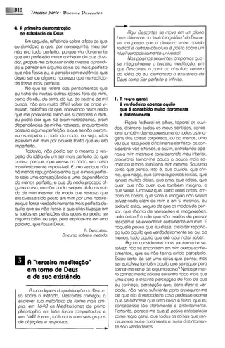 Terceira parte - B a c o ~ Descartes
                                 e




                                                           Rqui Descortes se move ern urn plono
                                                     bern diferente do "outobiogrdfico"do Discur-
      E segulda, refletindosobre o fato de que
       m                                             so, ao passo qua o dialQtico sntre clcjviclo
eu duvidavo e que, por conseguinte, meu ser          rodical s certezo obsoluta 6 posto sobre urn
ndo sra todo perfeito, porque via claramente         nivel verdodeiramsnte universal.
qua sra perFei<domaior conhecer do que duvi-               Nos pdginos saguintes propornos quo-
dar, propus-me a buscar onde tivesse aprendi-        sa integrolrnente o terceiro meditogtio, sm
do a pensar em alguma coisa de mais perfeito         que Descortes, a partir do absoluto certezo
qua ndo fosse eu, e percebi com evid&ncia que        do id&o do eu, demonstro a exist&ncio de
devia ser de alguma natureza que no realida-         Dsus como Ser perfeito s infinito.
de fosse mais perfeita.
      No que se refere aos pensamentos que
eu tinha de muitas outras coisas fora de mim,
como do cCu, do terra, do luz, do calor e de mil    1. A regra geral:
outras, ndo era muito dificil saber de onde vi-        6 verdadeiro apenas aquilo
essem, pelo fato de que, ndo vendo nelas nada          que i concebido muito clararnente
que me parecesse torn6-las superiores a mim.           e distintamento
eu podia crer que, se eram verdadeiras, eram
                                                           Rgora fecharei os olhos, taparei os ouvi-
depend6ncias de minha natureza, enquanto ela
                                                    dos, distrairei todos os meus sentidos, cance-
possuia alguma parfei<do;e que se ndo o eram,
                                                    larei tamb8m de meu pensamento todas as ima-
eu as repetia a partir do nada, ou seja, elas
                                                    gens das coisas corporeas, ou ao menos, uma
estavam em mim por aquele tanto que eu era
                                                    vez que ~sso  pods dificilmente ser feito, as con-
imperfeito.
                                                    siderarei vBs e falsas; e assim, entretendo ape-
      Todavia, ndo podia ser o mesmo a res-
                                                    nas a mim mesmo e considerando meu interior,
peito da idbig de um ser mais perfeito do que
                                                    procurarei tornar-me pouco a pouco mais co-
o meu; porque, que viesse do nada, era coisa
                                                    nhecido e mais familiar a mim mesmo. Sou urna
manifestamsnte impossivel. E uma vez que n6o
                                                    coisa que pensa, isto 8, que duvida, que afir-
h6 menos repugndncia entre que o mais parfei-
                                                    ma, que nega, que conhece poucas coisas, que
to seja uma conseqij&ncia e uma depend&ncia
                                                    ignora muitas debs, que ama, que odeia, que
do menos perfeito, e que do nada proceda al-
                                                    quer, que ndo quer, que tamb8m imagina, e
guma coisa, eu ndo podia sequar t&-la recebi-
                                                    qua sente. Uma vez que, como notei antes, em-
do de mim mesmo: de modo que restava que
                                                    bora as coisas que sinto e imagino ndo sejam
ela tivesse sido posto em mim por urna nature-
                                                    talvez nada al8m de mim e em si mesmas, eu
za que fosse verdadeiramente mais perfeita da-
                                                    todavia estou seguro de que os modos de pen-
quilo que eu n6o fosse e que oli6s tivesss em
                                                    sar, que chamo de sensa~des imagina<6es,
                                                                                      e
si todas as perfei@es das quais eu podia ter
                                                    pel0 Onico fato de qua sdo modos de pensar
alguma idbia, ou seja, para explicar-meem uma
                                                    residem e se encontram certamente em mim. E
palavra, que fosse Deus.
                                                    naquele pouco que eu disse, creio tar reporta-
                                    R. Descartes,   do tudo aquilo que verdadeiramente sei ou, ao
                        Discurso sobre o m6todo.
                                                    menos, tudo aquilo que at8 aqui notei saber.
                                                           Agora considerarei mais exatamente se,
                                                    talvez, ndo se encontrem em mim outros conhe-
                                                    cimentos, que eu n6o tenha ainda percebido.
                                                    Estou certo de ser uma coisa que pensa; mas
      A "terceira medita@iorr                       sei eu talvez tamb8m aquilo qua se requer para
      em torno de Deus                              tornar-me certo de alguma coisa? Neste primei-
                                                    ro conhec~mento se encontra nada mais que
                                                                      ndo
      e de sua exist6ncio                           uma clara e distinta percep@o do fato de que
                                                    eu conhqo; percep~do       que, para dizer a ver-
      Pouco depois do publicagGo do Discur-         dade, nBo seria suficiente para assegurar-me
 so sobre o m8tod0, Descartes comsgou a             de que ela 8 verdadeira caso pudesse ocorrer
 escrever sua metofkico de Formo mais om-           que se achasse que uma coisa 8 falsa, que eu
 plo: em 1640 os Meditationes de prima              concebesse tdo claramente e distintamente.
 philosophia em lotim forom completodas, a           Portanto, parece-meque j6 possa estabelecer
 em 164 1 forom publicadas com sais grupos          como regra geral, que todas as CO~SOS    que con-
 de objeg6es e respostos.                           cebemos muito claramente e muito distintamen-
                                                     te sdo verdadeiras.
 