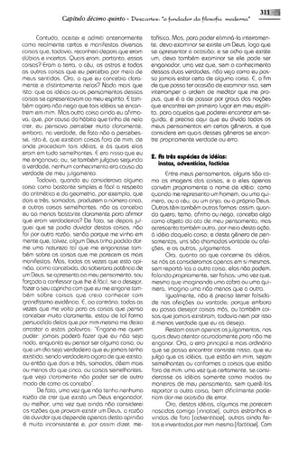Capi'tulo de'cimo quinto -   Descartes:   "o fumdador d a filosofia moderna"   -

      Contudo, aceitei e admiti anteriormente      tafisica. Mas, para poder elimina-la inteiramen-
como realmente certas e manifestos diversas        te, devo examinar se existe um Deus, logo que
coisas que, todavia, reconheci depois que eram     se apresentar a ocasido; e se acho que exists
dljbias e incertas. Quais eram, portanto, essas    um, devo tambbm examinar se els pode ser
coisas? Cram a terra, o cbu, os astros e todas     enganador, uma vez qua, sem o conhecimento
as outras coisas que eu percebia por meio de       dessas duos verdadss. ndo vejo como eu pos-
meus sentidos. Ora, o que eu concebia clara-       sa jamais estar certo de alguma coisa. E, a fim
mente e distintamente nelas? Nada mais que         de que possa tar ocasido de examinar isso, sern
isto: que as idbias ou os pensamentos dessas       interromper a ordem de meditar que me pro-
coisas se apr8sentavam ao meu espirito. E tam-     pus, que Q a ds passar por graus das no@es
bbm agora ndo nego que tais idbias se encon-       que encontrei em primeiro lugar em meu espiri-
trem em mim. Mas outra coisa ainda eu afirma-      to, para aquelas que podarei encontrar em se-
va, que, por causa do h6bito que tinha de nela     guida, 6 preciso aqui que eu divida todos os
crer, eu pensava perceber muito claramente,        meus pensamentos em certos gbneros, e que
embora, na verdade, de fato ndo a percebes-        considere em quais dessas gbneros se sncon-
se, lsto 6, que ex~stiam coisas fora de mim, de    tre propriamente verdade ou erro.
onde procediam tais idbias, e 6s quais elas
eram em tudo semelhantes. E era nisso que eu
me enganava; ou, se tambbm julgava segundo
                                                   2. As tr& espbcies dr idbias:
a verdade, nenhum conhecimento era causa do           inatas, adventicias, Facticias
verdade de meu julgamento.                                Entre meus pensamentos, alguns sdo co-
      Todavia, quando eu considerava alguma        mo as imagens das coisas, e a elas apenas
coisa como bastante simples e f6cil a respaito     convbm propriamente o nome de id&ia: como
da aritmbtica e da geometria, por exemplo, que     quando me represento um homem, ou uma qui-
dois e trgs, somados, produzem o nljmero cinco,    mera, ou o cbu, ou um anjo, ou o proprio Deus.
e outras coisas semelhantes, ndo as conceb~a       Outros t&m tambbm outras formas: assim, quan-
eu ao menos bastante claramente para afirmar       do quero, temo, afirmo ou nego, concebo 0190
que eram verdadeiras? De fato, se depois jul-      como objeto do ato de meu pensamento, mas
guei que se podia duvidar destas coisas, ndo       acrescento tambbm outro, por meio desta asdo,
foi por outra razdo, sendo porque me vinha em      d idbia daquela coisa; e deste g&nero de pen-
mente que, talvez, algum Deus tinha podido dar-    samentos, uns sdo chamados vontade ou afei-
me uma natureza tal que me enganasse tam-          ~ d e se os outros, julgamentos.
                                                           ,
bbm sobre as coisas que me parecem as mais                Ora, quanto ao que concerne 6s idbias,
manifestas. Mas, todas as vezes que esta opi-      se n6s as consideramos apenas em si mesmas,
nido, acima concebida, da soberana pot&nc~a  de    sem report6-lasa outra coisa, elas ndo podem,
um Deus, se apresenta ao meu pensamento,sou        falando propriamente, ser falsas; uma vez que,
forqxJoa confessor que Ihe 6 fbc~l, o desejar,
                                    se             mesmo que imaginando uma cobra ou urna qui-
fazer a seu capricho com que eu me engane tam-     mera, imagino uma ndo menos que a outra.
bbm sobra coisas que crelo conhecer com                   Igualmente, n6o 6 preciso temer falsida-
grandissima evid&ncia.E, ao contrbrio, todas as    de nas afeisbes ou vontade; porque embora
vezes que me volto para as coisas que penso        eu possa desejar coisas m6s, ou tambbm coi-
conceber multo claramente, estou de tal forma      sas que jamais existiram, todavia nem por isso
persuadido delas que por mim mesmo me deixo        6 menos verdade que eu as desejo.
arrastar a estas palavras: "Engane-me quem                Restam assim apenas os julgamentos, nos
puder: jamais poder6 fazer que eu ndo seja         quais devo atentar acuradamente para ndo me
nada, enquanto eu pensar ser alguma coisa; ou      enganar. Ora, o erro principal e mclis ordinbrio
que um dia seja verdadeiro que eu jamais tenha     que se possa encontrar consiste nisso, que eu
existido, sendo verdadeiro agora de que existo;    julgo que as idbias, que est6o em mim, sejam
ou ant60 que do~s tr&s, somados, d&em mais
                    e                              semelhantes ou conformes a coisas que estdo
ou menos do que cinco, ou coisas semelhantes,       fora de mim; uma vez que certamente, se consi-
que vejo claramente ndo poder ser de outro         derasse as idbias somente como modos ou
 modo de como as concebo".                          maneiras de meu pensamento, sem quer&-las
       De fato, uma vez que ndo tenho nenhuma       reportar a outra coisa, bem dificilmente pode-
 razdo de crer que exista um Deus enganador,        riam dar-me ocas~do errar.
                                                                          de
 ou melhor, urna vez que ainda ndo considerei             Ora, destas idbias, algumas me parecem
 as razdes que provam existir um Deus, a razdo      nascidas comigo [innotos],outras estranhas e
 de duv~dar depende apenas desta opinido
             que                                   vindas de fora [odvsntitios],outras ainda fei-
 b muito inconsistents e, por assim dizer, me-      tas e inventadas por mlm mesmo [Foctitios].Com
 