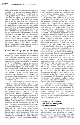 j2     Terceira parte - Bacon e Descartes


efeito, a faculdade de conceber uma coisa, uma       virtudes e os vicios, que elas me Ievaram ndo
verdade, ou um pensamento, parece ndo provir         menos ao ma1 do que ao bem; e eis por que
de outra coisa do que de minha natureza; mas         ndo tenho razdo de segui-las nem mesmo na-
se ouso agora algum rumor, se vejo o sol, se         qu~lo que se refere ao verdadeiro e ao falso.
sinto calor, at6 agora julguei que estas sensa-            E quanto b outra razdo, isto 6, que estas
(;des proviessem de coisas existentes fora de        idbias devem vir de outro lugar, uma vez qua
mim; a, por rim, parece-me que as sereias, os        n60 dependem de minha vontade, nem mesmo
hipogrifos a todas as outras quimeras semelhan-      esta julgo convincente. Porque, como as incli-
tes sejam fiqdes e inven@es de meu espirito.         na~des, que falava justamente agora, se
                                                              de
Mas igualmente, talvez, poderia persuadir-mede       encontram em mim, embora ndo concordem
que todas estas idbias sejam do g$nero das que       sempre com minha vontade, assim pode ser que
chamo de estranhas, e que v6m de fora, ou en-        em rnim haja alguma faculdade ou pot&nc~a,
tdo que tenham todas nascido comigo, ou ainda        adsquado a produzir estas idbias sem o auxi-
que tanham sido todas feitas por mim, uma vez        lio de coisas exteriores, mesmo que ela ainda
que ainda ndo descobri claramente sua verda-         ndo me seja conhecida; como, com efeito, sem-
deira origem. E o que tenho principalmente a         pre me pareceu at6 agora que, quando eu dur-
facer neste lugar 6 consideror,em rela~do id&
                                        as           mo, elas se formem em mim, sem o auxilio dos
as que me parecem vir de objetos postos fora         objetos que representam. E, finalmente, mes-
de mim, quais sdo as razdes que me obrigam a         mo que concordasse que elas sdo produzidas
cr&-lassemelhantes a estes objetos.                  por estes objetos, n60 6 uma consequ6ncia
                                                     necessdria que etas devam ser semelhantes a
                                                     eles. Ro contrdrio, frequentemente notei, em
3. Exame das idbias que parecem adventicias
                                                     muitos exemplos, que havia grande diferen~a
       R primeira dessas razdes 6 que parece-        entre o objeto e sua id6ia. Como, por exemplo,
me que isso me seja ensinado pela natureza; e        encontro em meu espirito duos idbias do sol de
a segunda, que experimento em rnim mesmo,            fato d~versas: uma tem sua origem a partir dos
que estas idbias ndo dependem de minha von-          sentidos, e deve ser posta no g&nero daque-
tade; porque frequentemente elas se apresen-         las que acima eu disse virem de fora (e em tal
tam a rnim malgrado eu mesmo, como agora,            id6ia o sol me parece extremamente peque-
quer eu queira ou ndo, sinto calor, e por esta       no); a outra 6 tomada das razdes do astrono-
razdo me conven5o de que esta sensa@o, ou            mia, ou seja, de certas no~des   que nasceram
entdo esta id6ia do calor, 6 produzida em mlm        comigo, ou, por fim, 6 formada por rnim mesmo,
por urna coisa deferente de mim, lsto 6, pelo        de qualquer modo que isso possa ser: e por
calor do fog0 junto ao qua1 me encontro. E ndo       esta id6ia ele me parece diversas vezes maior
vejo nada que me parqa mais razodvel que o           do que toda a terra. De fato, estas duos id6las
julgar que esta coisa estranha envia e lmprime       que concebo do sol ndo podem ser ambas se-
em mim, mais que outra coisa, uma imagem             melhantes ao mesmo sol; e a razdo me mostra
semelhante a si.                                     que a que pareca derivar imediatamente dele
       Ora, 6 necessdrio que eu veja se estas        6 a que Ihe 6 mais dessemelhante.
razdes sdo bastante fortes e convincentas.                 Tudo isso me faz conhecer com sufici6ncia
Quando digo que me parece que isso me seja           que at6 agora, nZlo por u juizo certo e preme-
                                                                               m
ensinado pela natureza, entendo apenas, com          ditado, mas apenas por cego e temerdrio im-
esta palavra natureza, certa inclina@50que me        pulse, acreditei hover coisas fora de mim e di-
 leva a crer esta coisa, e ndo urna luz natural      ferentes de meu ser, que, para os orgdos de
que me f a ~ a conhecer que ela 6 verdadeira.        meus sentidos, ou por qualquer outro meio,
Ora, estas duos coisas diferem muito entre si.       enviavam em mim suas idbias ou imagens, e ai
 porque eu ndo saberia p6r em duvida nada            imprimiam suas semelhanqs
daquilo que a luz natural me faz ver que 6 ver-
dadeiro, assim como eta me fez ver que, pelo
 fato de eu duvidar, podia concluir que existia. E   4. Aquilo que 6 mais perfeito
eu ndo tenho em mim nenhuma outra faculda-              n60 pode ser consequ8ncia
de ou pothcia, para distinguir o verdadeiro do          do menos perfdto
falso, que me possa snslnar que aquilo que                Contudo, apresenta-se ainda outro cami-
esta luz me mostra comoverdadeiro ndo 6 tal, e       nho para pesquisar se, entre as coisas cujas
da qua1 possa me fiar tanto como desta. Mas,         idhias tenho em mim, haja algumas que exis-
por aquilo que se refere B inclina@as, que me p-
                          s                          tam fora de mim. lsto 6 , se estas idhias sdo
recem ser naturais tamb6m etas, frequentemente       consideradas apenas enquanto sdo certas ma-
notei, quando se tratou de escolher entre as         neiras de pensar, eu ndo reconhe~o  entre elas
 