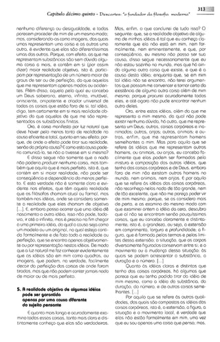 Capitulo de'cimo quinto -      Descavtes:   "o fundador d a filosofia moderna"


nenhuma diferen~a desigualdade, e todas
                          ou                        Mas, enfim, o que concluirei de tudo isso? 0
parecem proceder de mim de um mesmo modo;           seguinte: que, se a realidade objetiva de algu-
mas, considerando-ascomo imagens, das quais         ma de minhas idhias & tal que eu conhesa cla-
umas representam urna coisa e as outras uma         ramente que ela nbo @st6em mim, nem for-
outra, & ev~dente       que elas sdo diferentissimasmalmente, nem eminentemente, s qua, por
umas das outras. Porque, com efeito, as qua me      consaqu&ncia, eu memo ndo posso ser sua
representam substdncias sdo sem duv~da           algu-
                                                    causa, dlsso segue necessariamente que eu
ma coisa a mais, e cont&m em si (por asslm          ndo estou sozinho no mundo, mas que ha ain-
dizer) maior realidade objetiva, isto 6, partici-   da alguma outra coisa que existe, e que & a
 pam por representa<dode um nljmero maior de        causa desta idQia; enquonto que, ss em mim
graus de ser ou de perfei~do, que aquelas
                                     do             tal idBia n60 se encontra, nbo tere~  argumen-
que me representam apenas modos ou aciden-          tos que possam me convencer e tornar certo da
 tes. RI&m disso, aquala pela qua1 eu concsbo       existgncia de alguma outra coisa albm ds rnim
 um Deus soberano, eterno, infinito, imut6vel.      mesmo; porque procurei acuradamente todos
onlsciente, onipotente e criador universal de       eles, e at6 agora ndo pude encontrar nenhum
 todas as coisas que estdo fora de si, tal id&ia,   outro deles.
digo. tem certamente em si mais realidade ob-             Ora, entre estas idbias, al6m da que me
jetiva do qua aquelas de que me sdo repre-          represento a mim mesmo, da qua1 nbo pode
sentadas as subst8ncias flnitas.                    exist~rnenhuma dljvida, h6 outra, que me repre-
                                                    senta um Deus; outras, coisas corporeas e ina-
           Ora, & coisa manifesta por luz natural que
deve hover palo menos tanto de rmlidade no          nimadas; outras, anjos; outras, an~mais; ou-
                                                                                               e
causa ef~c~ente                                     tras, enfim, que me representam homans
                    e total, quanto em seu efeito: por-
qua, de onde o efeito pode tirar sua realidade,     semelhantss a mirn. Mas para aquilo que se
 sendo da propria causa? E como esta causa pode-    refere bs idhias que me representam outros
 ria comunica-la, se ndo a tivesse em si mesma?     homens, ou animais, ou anjos, eu concebo fa-
           E disso segue ndo somente que o nada     cilmente que elas podem ser formadas pela
 ndo poderia produzir nenhuma coisa, mas tam-       mistura e composi@o das outras idbias, que
 bbm qua aquilo que 6 mais perfeito, isto 6, que    tenho das coisas corporeas e de Deus, embora
 conthm em si maior realidade, ndo pode ser         fora da mim ndo existam outros homsns no
 consequ$ncia e depend&ncia do menos perfei-        mundo, nem animais, nem anjos. E por aquilo
 to. E esta verdade ndo & somente clara e evi-      que se refere 6s idhias das coisas corpbreas,
 dente nos efeitos, que t&m aquela realidade        ndo reconhqo nelas nada de tdo grande, nem
 que os filosofos chamam atual ou formal, mas       de tdo excelente, que n8o me parep poder vir
 tamb&m nos idbias, onde se considera somen-        de mim mesmo; porque, se as consider0 mais
 te a realidade que ales chamam de objetiva         de perto, e as examino do mesmo modo com
 [. . .]. E, embora possa ocorrer que uma id6ia d&  que examinei ontem a idhia da csra, descubro
 nascimento a outra idbia, isso ndo pode, toda-     que ai ndo se encontram sendo pouquissimas
 vla, ir at& o infinito, mas & precis0 no fim chegarcoisas, que eu conceba claramente e distinta-
 a uma primeira id&ia, da qua1 a causa seja como    mente; isto &, a grandeza, ou seja, a extansdo
 um modelo ou um original, no qua1 esteja conti-    em comprimento, largura e profundidade; a fi-
 do formalmente e de fato toda a realidade ou       gura, que 6 formada pelos termos s pelos limi-
 perfei~do, se sncontra apenas objetivamen-
                que                                 tes dessa extensbo; a situa@o, que os corpos
 te ou por representa@onestas idbias. De modo       diversamente flgurados conservam entre si; e o
 que a luz natural me faz conhecer evidentemente    movimento ou a mudanp dessa situa<do; bs
 que as idbias sdo em mirn como quadros, ou         quais se podem acrescentar a substdncia, a
 imagens, que podem, na verdade, facilmente         dura@o e o n6mero. [...I
 decair do perfei@o das coisas de onde foram              Quanto 6s idhias claras e distintas que
 t~radas,     mas que n60 podem conterjamais nada   tenho das coisas corporeas, h6 algumas qus
 de maior ou de mais perfeito.                      parece que eu tenha podido tirar da id&ia de
                                                    mlm mesmo, como a id6ia da substdncia, do
                                                    duraq50, do nljmero, e de outras coisas seme-
5. I3 realidade objetiva de algumas idiias
                                                     Ihantes. [...]
   pode ser garantida
                                                          Por aquilo que se refers bs outras quali-
   apenas por uma causa diferente
                                                    dades, das quais s6o compostas as idbias das
   do sujeito pensante
                                                    coisas corporeas, isto &, a extensdo, a figura, a
       E quanto mais longa e acuradamente exa- sltua<do e o movimento local, & verdade que
mino todas essas coisas, tanto mais clara e d ~ s - elas ndo estdo formalmente em mim, urna vez
tintamente conhqo que elas sdo verdadeiras. que su sou apenas urna coisa que psnsa; mas,
 