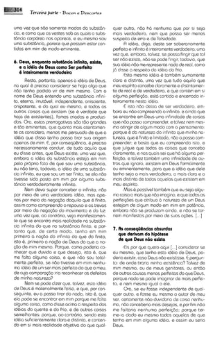 Terceira parte - Bacon e Descartes

uma vez que sdo somente modos da substdn-            quer outra, ndo ha nenhuma qua por si seja
cia, e como que as vestes sob as quais a subs-       mais verdade~ra,      nern que possa ser menos
tdncia corporea nos aparece, e eu mesmo sou          suspeita de erro e de falsidade.
urna subst6ncia, parece que possam estar con-              R id&ia, digo, deste ser soberanamente
tidas am mim de modo eminente.                       perfeito e infinito & inteiramenteverdadeira; uma
                                                     vez que, embora, talvez, se possa fingir que tal
                                                     ser ndo exista, ndo se pode fingir, todavia, que
6. Deus, enquanto substencia infinita, exists,
                                                     sua idbia ndo me represente nada de real, como
   e a id6ia de Deus como Ser perkito
                                                     j6 disse a respeito da id&~a frio.
                                                                                      do
   6 inteiramente verdadrira
                                                           Esta mesma id&ia & tambhm surnamente
      Resta, portanto, apenas a id&ia de Deus,       clara e distinta, uma vez que tudo aquilo que
na qua1 & preciso considerar se haja 0190 que        meu espirito concebe claramente e distintamen-
ndo tenha podido vir de mim mesmo. Com o             te de real e de verdadeiro, e que contbm em si
nome de Deus entendo uma substdncia infini-          alguma perfei~do,      @st6 contido e encerrado in-
to, eterna, imut6ve1, independente, onisciente,      teiramente nesta idQia.
onipotente, e da qua1 eu masmo, e todas as                 E isto ndo deixa de ser verdadeiro, em-
outras coisas que existem (se & verdade que          bora eu ndo compreenda o infinito, e ainda que
haja de existentes), fomos criados e produzi-        se encontre em Deus uma infinidads de coisas
dos. Ora, estas prerrogativas sdo tdo grandes        que ndo posso compreender, e talvez nern mes-
e tdo eminentes, que quanto mais atentamen-          mo atingir de algum mod0 com o pensamento:
te as considero, menos me persuado de que a          porque & do natureza do ~nfinito minha na-
                                                                                          que
id&ia que disso tenho possa tirar sua origem         tureza, qua& finita e limitada, ndo o possa com-
apenas de mim. E, por consequhncia, & preciso        preender; e basta que eu compreenda isto, e
necessariamente concluir, de tudo aquilo que         que julgue que todas as coisas que concebo
eu disse antes, qua Deus existe; uma vez qua,        claramente, e nos quais sei que h6 alguma per-
embora a id& da substdncia esteja em mim             fei<do, e talvez tamb&m uma infinidade de ou-
pelo proprio fato de que sou uma substdncia,         tras que ignoro, existem em Deus formalmente
eu nZlo teria, todavia, a id&ia de uma substdn-      ou eminentemente, para que a idhia que dele
cia infinita, eu que sou um ser finito, se ela ndo   tenho seja a mais verdadeira, a mais clara e a
tivesse sido posta em mim por alguma subs-           mais distinta de todas aquelas que existem em
tdncia verdadeiramente infinita.                     meu espirito.
      Nem devo supor conceber o infinito, ndo              Mas & possivel tamb6m que eu seja algu-
por meio da urna verdadeira id&ia, mas ape-          ma coisa a mais que ndo imagino, e qua todas as
nas por meio da nsga~do     daquilo que & finito,    perfei@es que atribuo d natureza de um Deus
assim como compreendo o repouso e as trevas          estejam de algum modo em mim em potancia,
por meio da nega~do movimento e da luz:
                         do                          embora ndo se produzam ainda, e ndo se tor-
uma vez qua, ao contrario, vejo manifestamen-        nern manifestas por meio de suas agies. [...]
te que se encontra mais realidads na substdn-
cia infinita do que na substdncia finita, e por-
tanto que, de certo modo, tenho em mim               7. As consequ6ncias absurdas
primeiro a no@o do infinito do que do finito,
                                                        que derivam da hipotese
isto 6 , primeiro a noc;do de Deus do que a no-
                                                        de que Deus n60 exista
<do de mim mesmo. Porque, como poderia co-                 Cis por que quero aqui   [. .Iconsiderar se
nhecer que duvido e que desejo, isto 6 , que         eu mesmo, que tenho esta idQiade Deus, po-
me falta alguma coisa, e que n6o sou total-          deria existir, caso Deus ndo existisse. E pergun-
mente perfeito, se ndo tivesse em mim nenhu-         to: de onde tiraria minha existhncia?Talvez de
ma id&iade um ser mais perfeitodo que o meu,         mim mesmo, ou de meus genitores, ou entdo
de cuja compara@5oiria reconhecer os defeitos        de outras causas menos perfeitas do que Deus,
de minha natureza?                                   porque nada se pode imaginar de mais perfei-
      Nem se pode dizer qua, talvez, esta id&ia      to, e nern mesmo igual a ele.
de Deus 6 materialmente falsa, e que, por con-             Ora, se eu fosse independente de qual-
seguinte, eu a posso tirar do nada, isto &, que      quer outro, e fosse eu mesmo o autor de meu
ela pode se encontrar em mlm porque me falta         ser, certamente ndo duvidaria de coisa nenhu-
alguma coisa, como disse acima a respeito das        ma, n6o conceberia mais desejos, e por fim ndo
idhias do quente e do frio, e de outras coisas       me faltaria nenhuma perfei@o; porque ter-
semelhantas: porque, ao contrdrio, sendo esta        me-la dado eu mesmo todas aquelas de que
id&ia suficientemente clara e distinta, e conten-    tenho em mim alguma idbia, e assim eu seria
do em si mais realidade objetiva do que qual-        Deus.
 