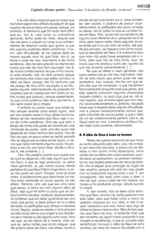 32$
                Capitdo de'cimo quinto -     Descartes:    "0 fr*rdador d a filosofia vnoderna"


       E eu ndo devo imaginar que as coisas que        virtude de ser e de existir por si, deve tambCm
me faltam sejam mais dificeis de adquirir do que       ter, sem dljvida, a pothncia de possuir atual-
aquelas de que j6 estou em posse: porque, a0           mente todas as perfeiqks das quais concebe
contr6rio. & certissimo que foi rnuito mais-dificil    as idbias, isto &, todas as que eu concebo ha-
que eu, isto 8, urna coisa ou subst6ncia               ver em Deus. Pois, se ela tira sua exist&ncia de
pensante, tenha saido do nada, daquilo que             alguma coisa diferente de si, perguntar-se-6de
ndo me seria o adquirir os lumes e os conheci-          ~nicio,pela mesma razdo, desta segunda causa,
mentos de diversas coisas que Ignoro, e que            se existe por si ou por obra de outros, at& qua,
sdo apenas acidentes desta subst6ncia. E as-           de grau em grau, se chegue a uma ljltima causa,
sim, sem dificuldade, se me tivesse dado eu            que se descobrir6 ser Deus. E 6 muitissimo claro
mesmo aquele mais do qua1 falei, isto 6, se            que nisso ndo pode haver progress0 at& o in-
fosse o autor de meu nascimento e de m~nha             finito, visto que ndo se trata tanto, aqui, da
ex~st&ncia, me teria privado a0 menos das
             ndo                                       causa que me produziu outra vez, quanto da
coisas que sdo de mais f6cil aquisi~do,      isto 6,   que me conserva presentemente. [. . .]
de muitos conhecimentos de qua minha nature-                   No que se refere a meus genitores, dos
za est6 privada; n6o me teria privado sequer           quais parece que eu tire rneu nascimento, m a -
de nenhuma das coisas que estdo contidas na             mo se tudo aquilo qua jamais pude crer seja
id&ia de Deus, porque ndo h6 nenhuma que               verdadeiro, isso, todavia, n6o faz com que se-
me parqa de mais dificil aquisi~do; se hou-
                                         e             jam eles que me conservem, e que me tenham
vesse alguma, certamente ela me pareceria tal           feito e produzido enquanto coisa que pensa, pois
(suposto que eu tivesse por mim todas as ou-            eles apenas colocaram algumas disposi@es
tras coisas que possuo), porque experimenta-            naquela mathria, na qua1 julgo que eu, isto 6.
ria que minha pot&nc~a      nela teria sau termo, e     meu espirito, que so tom0 agora por mim mes-
ndo seria capaz de ai chegar.                           mo, se encontre encerrado; s, portanto, ndo pode
       E embora eu possa supor que talvez te-           haver aqui a respeito deles alguma dificuldade;
nha sempre existido como existo agora, nem              mas & preciso necessariamente concluir que,
por isso saberia evitar a for~a    deste raciocinio,    pelo ljnico fato de que eu existo, e qua a id6ia
deixar da crer necessario que Deus seja o au-           de um ser soberanamente perfeito (isto &, de
tor de minha exist&ncia. Uma vez que todo o             Deus) est6 em mim, a exist&ncia de Deus fica,
tempo de minha vida pode ser dividido em urna           de modo multo evidente, demonstrada.
infinidads de partes, coda uma das quais ndo
depende de modo nenhum das outras; mas do
                                                       8. A idiia ds Deus 6 inata no homsm
fato de que um pouco antes eu tenha exlstido
ndo se segue que eu deva existir agora, a me-                 Resta-meapenas examinar de que modo
nos que neste momento alguma causa me pro-             eu tenha adquirido esta id&ia, pois n6o a rece-
duza e me crie, por assim dizer, desde o inicio,       b~por meio dos sentidos, e jamais ela se ofe-
 isto &, me conserve. [...I                            receu a mim contra minha expectativa, como
       Ora, n6o poderia ocorrer que aquele ser,        ocorre com as idbias das coisas sensiveis, quan-
do qua1 eu dependo, ndo seja aquilo que cha-           do estas se apresentam, ou parecem apresen-
 mo Deus, e qua eu seja produzido, ou pelos            tar-se, aos orgdos exteriores de meus sentidos.
 meus genitores, ou por outras causas menos            €la ndo & sequer pura produ@o ou fic~do      de
 perfeitas do que Deus? Bem longs disso, a coi-        meu espirito, porque ndo est6 em meu poder
 sa ndo pode ser assim. Porque, como j6 d~sse          tirar ou acrescantar alguma coisa a ela. E, por
 antes, 8 evidentissimo que deve haver ao me-          conseguinte, ndo resta outra coisa a dizer, a
 nos tanta realidode no causa quonto no seu            ndo ser que, como a idbia de mim mesmo, ela
 efeito. Portanto, urna vez qua sou uma coisa          nasceu e foi produzida comigo, desde quando
 que pensa, e tenho em mim alguma id&ia de             fui criado.
 Deus, seja qua1 for enfim a causa que se atri-               E, sem dljvida, ndo se deve achar estra-
 bua b minha natureza, 8 preciso necessariamen-        nho que Deus, criando-me, tenha posto em mim
 te confessar que ela deve igualmente ser uma          esta idbia, para que fosse como a marca do
 coisa que pensa, e deve possuir em si a id&ia         oper6rio impressa em sua obra; e ndo 6 se-
 de todas as perfeiq3es que atribuo 2.1 natureza       quer necess6rio que esta marca seja 0190 de
 divina. Depois, pode-se desde o inicio procurar       diferente dessa mesma obra. Mas do fato ape-
 se esta causa deriva sua origem e sua exist&-         nos que Deus me criou, & bastante crivel que
 cia de si mesma ou de alguma outra coisa. Uma         ele me tenha de algum modo produzido 2.1 sua
 vez que, se @laderiva de si mesma, disto se-          imagem e semelhanp, e que eu conceba esta
 gue-se, pelas razdes que aclma aleguei, que           semelhanp (na qual a id6ia de Deus se acha
 ela propria deve ser Deus; com efeito, tendo a        contida) por meio da mesrna faculdade com a
 
