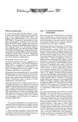 Bibliog&fia do vbdLcne111*




Obras de carater geral
                   --
                                                      .-
                                                             Cap. 1. 0 pensamento humanista
                                                                     renascentista
E. Garin, Storia della filosofia italiana, 3 vols.,          - -
                                                              . .

Einaudi, Turirn 1966; F. Copleston, Storia della filo-       Elencarnos aqui uma sCrie de obras de carater geral
sofia, 9 vols., Paideia, Brescia 1966-1984; G. De            sobre o Hurnanismo e a Renascenqa que contCm,
Ruggiero, Storia della filosofia, 13 vols., Laterza, Bari    frequenternente, tambCm estudos especificos sobre
1967-1968; L. Geymonat (e colaboradores), Storia             autores particulares, e que por este motivo seri bom
del pensiero filosofico e scientifico, 6 vols., Garzanti,    ter presentes tambCm para os capitulos seguintes,
Miliio 1970-1972 (citada a seguir como Geymonat,             onde niio seriio, obviamente, repetidas:
Storia);E. Cassirer, Storia della filosofia moderna, 4
                                                             K. Burdach, Riforma, Rinascimento, Umanesimo,
vols., Einaudi, Turim 1971; M. Dal Pra (diretor),
                                                             Sansoni, Florenga 1935; J. Burckhardt, La ciuilta
Storia della filosofia, vols. VII-VIII, Vallardi, Millo
                                                             del Rinascimento in Italia, introd. de E. Garin,
1975-1976;S. Vanni Rovighi (ecolaboradores),Sto-             Sansoni, Florenga 1962;J. Huizinga, L'autunno del
ria della filosofia modema dalla riuoluzione scientifica     Medioeuo, Sansoni, Florenga 1966; F. Chabod, Studi
a Hegel, La Scuola, Brescia 1976; N. Abbagnano,              sul rinascimento, Einaudi, Turim 1967; G. Gentile,
Storia della filosofia, 4 vols., Utet, Turim 1991 ( oIV      I1 pensiero italiano del Rinascimento, Sansoni, Flo-
vol. C de G. Fornero e colaboradores).                       renqa 1968; C. Vasoli, La dialettica e la retorica
De particular interesse siio tambCm:                         nell'Umanesimo, Feltrinelli, Miliio 1968;E. Cassirer,
a ) Grande Antologia Filosofica, dirigida por U.             Indiuiduo e cosmo nella filosofia del Rinascimento,
Padovani e M. F. Sciacca, vols. VI-XVI, Marzorati,           La Nuova Italia, Florenqa 1974; W. Dilthey, L'analisi
Millo 1988: as introduqbes Qs seg6es antokgicas              dell'uomo e l'intuizione della natura. Dal Rinas-
                                                             cimento a1 secolo XVIII, La Nuova Italia, Florenga
particulares s5o cuidadas por especialistas no as-
                                                             1974 ( 2 vols.); C. Vasoli, Umanesimo e Rinasci-
sunto; as bibliografias slo muito amplas, e a elas
                                                             mento, Palurnbo, Palermo 1977;A. G. Debus, L'uo-
remetemos aqui de urna vez por todas;
                                                             mo e la natura nel Rinascimento, Jaca Book, Mil50
6 ) Questioni di storiografia filosofica. La storia della    1982; G. B. Schrnitt, Problemi dell'aristotelismo
filosofia attrauerso i suoi interpreti, La Scuola, Bres-     rinascimentale,Bibliopolis, Nipoles 1985; C. Vasoli,
cia 1974-1976, em 6 vols. (aqui interessa-nos o se-          Filosofia e religione nella cultura del Rinascimento,
gundo, sob a organizaqiio de V . Mathieu, Dall'uma-          Guida, Nipoles 1988; L. M. Batkin, Gli umanisti
nesimo a Rousseau, citado de agora em diante                 italiani. Stile di vita e di pensiero, Laterza, Roma-Bari
simplesmente como Questioni).                                1990; P. Zambelli, L'ambigua natura della magia,
Instrumentos uteis para consulta G o , por fim: En-          I1 Saggiatore, Miliio 1991. Para a historia das inter-
ciclopedia filosofica, sob a direqiio do Centro di           pretaqbes: W. K. Ferguson, I1 Rinascimento nella
Studi Filosoficidi Gallarate, Sansoni, Florenqa 1967-        critica storica, I1 Mulino, Bolonha 1969, e F. Ador-
 1969; e a agil Enciclopedia Garzanti di filosofia (e        no, Umanesimo e Rinascimento, in Questioni, cit.,
logica, linguistica, epistemologia, pedagogia, psico-        pp. 9-57.
logia, psicoanalisi, sociologia, antropologia c u h -        D6-se particular atenqlo, neste volume, as teses de
rule, religioni, teologia), sob a direqiio das Redazioni     Kristeller e de Garin. Do primeiro vejam-se: P. 0.
Garzanti, com a consultoria geral de G. Vattimo              Kristeller, La tradizione aristotelica nel Rinasci-
em colaboraqiio com M. Ferraris e D. Marconi,                mento, Antenore, Pidua 1962;La tradizione classica
 Garzanti. Miliio 1994.                                      nel pensiero del Rinascimento, La Nuova Italia, Flo-
                                                             renqa 1965; Otto pensatori del Rinascimento,
                                                             Ricciardi, Miliio-Nipoles 1970; Concetti rinasci-
     'Para a presente bibliografia nHo nos propusemos, ob-   mentali dell'uomo e altri saggi, La Nuova Italia,
viamente, nenhuma pretensao de ser completes, mas pro-
                                                             Florenqa 1978. Do segundo: E. Garin, La cultura
curamos fornecer uma plataforma de partida suficiente-
mente ampla para qualquer aprofundamento posterior           filosofia del Rinascimento italiano, Sansoni, Floren-
sirio.                                                       ga 1961; Ritratti di umanisti, Sansoni, Florenqa
     Foram excluidas, de proposito, citagbes de revistas.     1967, e, todos editados por Laterza, Bari: L'educa-
0 s volumes elencados estHo todos exclusivamente em lin-     zione in Europa (1400-1600), 1976; Rinascite e
gua italiana: C por isso que nunca indicamos, para os au-    riuoluzioni. Mouimenti culturali dal XIV a1 XVIIl
tores estrangeiros, que se trata de tradu@5es.               secolo, 1976; Medioeuo e Rinascimento, 1980;
 