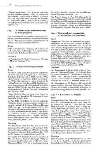 318      B ~ L l i o ~ r a f d a t e r c c i r a volume
                             io



L'Umanesimo italiano, 1981; Scienza e vita civile            direqiio de), Marsilio Ficino e il ritorno di Platone.
nel Rinascimento italiano, 1980; La cultura del              Studi e documenti, Florenqa 1986.
Rinascimento. Profilo storico, 1981; Lo zodiaco              Para Pico: E. Garin, G. Pico della Mirandola, Le
della vita. La polemica sull'astrologia dal Trecento         Monnier, Florenqa 1937; G. Di Napoli, G. Pico della
a1 Cinquecento, 1982; L'uomo del Rinascimento,               Mirandola e la problematica dottrinale del suo tem-
1988 (deste ultimo volume Garin n5o C autor, mas             po, DesclCe, Roma 1965; P. Zambelli, L'apprendista
organizador).                                                stregone. Astrologia, cabala e arte lulliana in Pico
                                                             della Mirandola e seguaci, Marsilio, Veneza 1995.
Cap. 2. 0 s debates sobre problemas morais
        e o Neo-epicurismo                                   Cap. 4. 0 Aristotelismo renascentista
Para os autores que slio tambCm, ou sobretudo, li-           -    -
                                                                     e a revivescincia do Ceticismo
                                                                           -            ---  -


teratos, remetemos a uma boa historia da literatura          Textos
italiana. Aqui nos ocuparemos dos pensadores de              Pomponazzi: Tractatus de immortalitate animae,
interesse mais especificamente filos6fico.                   texto latino em paralelo, sob a direqao de Morra,
Textos                                                       Manni e Fiammenghi, Bolonha 1954; De fato, de
Valla: Scritti filosofici e religiosi, sob a direq5o de      libero arbitrio et de praedestinatione, sob a direqzo
                                                             de R. Lemay, Antenore, Padua 1957. NZo facilmente
G. Radetti, Sansoni, Florenqa 1953; Opera omnia,
                                                             localizivel C P. Pomponazzi, Trattato sull'immor-
sob a direqio de E. Garin, Turim 1962.
                                                             talita dell'anima. I1 libro degli incantesimi, preficio
Literatura                                                   de R. Ardigo, introduqlo, traduqLo e notas de I.
S. I. Camporeale, L. Valla. Umanesimo e filologia,           Toscani, Editoriale G. Galilei, Roma 1914.
Le Monnier, Florenqa 1972.                                   Montaigne: Saggi, 3 vols., sob a direq5o de V. Enrico,
                                                             Mondadori, Mil50 1986; Saggi, 2 vols., sob a dire-
                                                             qZo de F. Garavini, Adelphi, Mil50 1992.
Cap. 3. 0 Neoplatonismo renascentista                        Literatura
Textos                                                       Para Pomponazzi: B. Nardi, Studi su Pietro Pom-
Nicolau de Cusa: Scritti filosofici (com texto latino        ponazzi, Le Monnier, Florenqa 1965; A. Poppi, Saggi
em paralelo), sob a direq5o de G. Santinello,                sul pensiero inedito di P. Pomponazzi, Antenore,
Zanichelli, Bolonha (vol. I, 1965; vol. 11, 1980);           Pidua 1970; L. Olivieri, Certezza e gerarchia del
Opere religiose, sob a direqlo de P. Gaia, Utet, Tu-         sapere. Crisi dell'idea di scientificita nell'aris-
rim 1971; Opere filosofiche, sob a direqiio de G.            totelismo del secolo XVI, Antenore, Pidua 1983.
Federici Vescovini, Utet, Turim 1972; La dotta igno-         Para Montaigne: A. M. Battista, Alle origini del
ranza. Le congetture, sob a direqgo de G. Santinello,        pensiero politico libertino: Montaigne e Charron,
Rusconi, Mil50 1988; La pace della fede e altri testi,       Giuffrk, Mil50 1966; J. Starobinski, Montaigne e il
sob a direqiio de G. Federici Vescovini, Cultura della       paradosso dell'apparenza, I1 Mulino, Bolonha 1984.
pace, Florenqa 1992.
Ficino: Teologia platonica (com texto latino em              Cap. 5. A Renascenqa e a ReligiBo
                                                               -
paralelo), sob a direqiio de M. Schiavone, 2 vols.,          -                             - -
                                                                                            -    - -



Zanichelli, Bolonha 1965.                                    Textos
G. Pico della Mirandola: De hominis dignitate,               Erasmo de Rotterdam: Elogio della pazzia, sob a di-
Heptaplus, De ente et uno, e scritti vari, texto e tradu-    req5o de C. Annarratone, Rizzoli, Mil50 1963; Elo-
qlo sob a direqgo de E. Garin, Vallecchi, Florenqa           gio della pazzia, trad. de T. Fiore, Einaudi, Turim
1942 (nova ed. La Scuola, Brescia 1987); Dis-                1964; I colloqui, sob a direqlo de G. P. Brega, Fel-
putationes adversus astrologiam diuinatricem, tex-           trinelli, Milao 1967; 1 lamento della pace, sob a di-
                                                                                     1
to e traduqiio sob a direqao de E. Garin, 2 vols., Vallec-   reqlo de L. Firpo, Utet, Turim 1967; La formazione
chi, Florenqa 1946-1952; Discorso sulla dignita              cristiana dell'uomo, sob a direqdo de F. Orlandini
dell'uomo, sob a direqiio de A. Tognon, La Scuola,           Traverso, Rusconi, Millo 1989; Elogio della follia,
Brescia 1987; Opere scelte, sob a direqiio de V. Del         sob a direq5o de E. Garin, Mondadori, Mil20 1992.
Nero, Theorema, Mil50 1993.                                  Lutero: Scritti politici, tr. de G. Panzeri Saija, intr. e
                                                             bibl. di L. Firpo, Utet, Turim 1959; Scritti religiosi,
Literatura                                                   sob a direqlo de V. Vinay, Utet, Turim 1967; Dalla
Para Nicolau de Cusa: W. AA., Niccolo Cusano                 payola alla vita. Scritti spirituali, sob a direqlo de
agli inizi del mondo moderno, sob a direq5o de G.            U. Brelime e M. Deveno, Citta Nuova, Roma 1984.
Santinello, Sansoni, Florenqa 1970; G. Santinello,           Calvino: lstituzione de11a religione cristiana, 2 vols.,
Introduzione a Cusano, Laterza, Roma-Bari 1987;              sob a direqso de G. Tourn, Utet, Turim 1971.
Id., N. Cusano, em Questioni, cit., pp. 59-96.
Para Ficino: P. 0. Kristeller, I pensiero filosofico di
                               1                             Literatura
Marsilio Ficino, Sansoni, Florenqa 1953; M.                  Sobre a Reforma em geral s5o muito boas as sinte-
Schiavone, Problemi filosofici in Marsilio Ficino,           ses de R. H. Bainton, La Riforma protestante,
Marzorati, Mil50 1957; G. C. Genfragnini (sob a              Einaudi, Turim 1958, e de J. Lortz-E. Iserloh, Storia
 