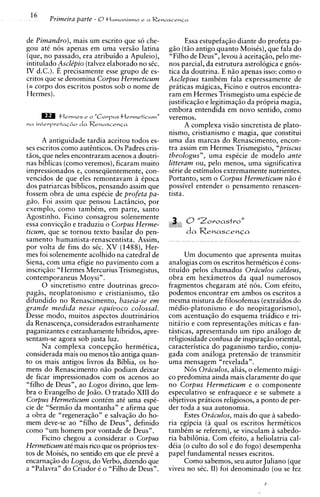 Primeira parte - O tlumanismo   r a Renascenia



de Pimandro), mais um escrito que s6 che-               Essa estupefaqiio diante do profeta pa-
gou a t i nos apenas em urna versiio latina      giio (tiio antigo quanto MoisCs), que fala do
(que, no passado, era atribuido a Apuleio),      "Filho de Deus", levou aceitaqiio, pel0 me-
intitulado Asclipio (talvez elaborado no sCc.    nos parcial, da estrutura astrologica e gnos-
IV d.C.). E precisamente esse grupo de es-       tica da doutrina. E niio apenas isso: como o
critos que se denomina Corpus Hermeticum         Asclepius tambCm fala expressamente de
(= corpo dos escritos postos sob o nome de       praticas magicas, Ficino e outros encontra-
Hermes).                                         ram em Hermes Trismegisto urna espCcie de
                                                 justificaqiio e legitimaqiio da propria magia,
                                                 embora entendida em novo sentido, como
                                                 veremos.
                                                        A complexa visiio sincretista de plato-
                                                 nismo, cristianismo e magia, que constitui
       A antiguidade tardia aceitou todos es-    urna das marcas do Renascimento, encon-
ses escritos como autinticos. 0 s Padres cris-   tra assim em Hermes Trismegisto, "priscus
tiios, que neles encontraram acenos a doutri-    theologus", urna espCcie de modelo ante
nas biblicas (corno veremos), ficaram muito      litteram ou, pelo menos, urna significativa
impressionados e, conseqiientemente, con-        sCrie de estimulos extremamente nutrientes.
vencidos de que eles remontavam ?      Cpoca
                                        i        Portanto, sem o Corpus Hermeticum niio C
dos patriarcas biblicos, pensando assim que      possivel entender o pensamento renascen-
fossem obra de urna espicie de profeta pa-       tista.
g2o. Foi assim que pensou Lactsncio, por
exemplo, como tambtm, em parte, santo
Agostinho. Ficino consagrou solenemente
essa convicqiio e traduziu o Corpus Herme-
ticum, que se tornou texto basilar do pen-
samento humanista-renascentista. Assim,
por volta de fins do sic. XV (1488), Her-
mes foi solenemente acolhido na catedral de            Um documento que apresenta muitas
Siena, com urna efigie no pavimento com a        analogias com os escritos hermtticos t cons-
inscriqiio: "Hermes Mercurius Trismegistus,      tituido pelos chamados Oraculos caldeus,
contemporaneus Moysi" .                          obra em hexsmetros da qua1 numerosos
       0 sincretismo entre doutrinas greco-      fragmentos chegaram at6 nos. Com efeito,
pagiis, neoplatonismo e cristianismo, tiio       podemos encontrar em ambos os escritos a
difundido no Renascimento, baseia-se em          mesma mistura de filosofemas (extraidos do
grande medida nesse equivoco colossal.           mtdio-platonismo e do neopitagorismo),
Desse modo, muitos aspectos doutrinirios         com acentuaqiio do esquema triidico e tri-
da Renascenqa, considerados estranhamente        nitario e com representaqdes miticas e fan-
paganizantes e estranhamente hibridos, apre-     tisticas, apresentando um tip0 analog0 de
sentam-se agora sob justa luz.                   religiosidade confusa de inspiraqiio oriental,
       Na complexa concepqiio hermitica,         caracteristica do paganism0 tardio, conju-
considerada mais ou menos tiio antiga quan-      gada com aniloga pretensiio de transmitir
to os mais antigos livros da Biblia, os ho-      urna mensagem "revelada".
mens do Renascimento niio podiam deixar                Nos Oraculos, aliis, o elemento migi-
de ficar impressionados com os acenos ao         co predomina ainda mais claramente do que
"filho de Deus", ao Logos divino, que lem-       no Corpus Hermeticum e o componente
bra o Evangelho de Joiio. 0 tratado XI11 do      especulativo se enfraquece e se submete a
Corpus Hermeticum contCm at6 urna espk-          objetivos praticos religiosos, a ponto de per-
cie de "Sermiio da montanha" e afirma que        der toda a sua autonomia.
a obra de "regeneraqiio" e salvaqiio do ho-            Estes Oraculos, mais do que a sabedo-
mem deve-se ao "filho de Deus", definido         ria egipcia (a qua1 os escritos hermiticos
como "um homem por vontade de Deus".             tambtm se referem), se vinculam a sabedo-
       Ficino chegou a considerar o Corpus       ria babilhia. Com efeito, a heliolatria cal-
Hermeticum at6 mais rico que os proprios tex-    dCia ( o culto do sol e do fogo) desempenha
tos de MoisCs, no sentido em que ele previ a     papel fundamental nesses escritos.
encarnaqiio do Logos, do Verbo, dizendo que            Como sabemos, seu autor Juliano (que
a "Palavra" do Criador C o "Filho de Deus".      viveu no sic. 11) foi denominado (ou se fez
 