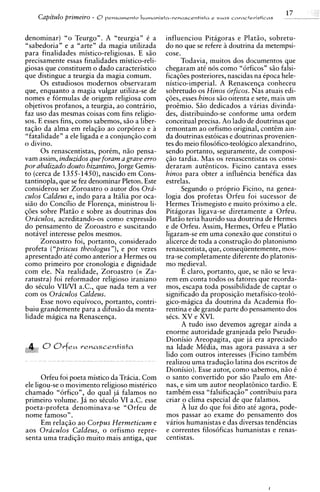 17
    Capitulo primeiro - O pensamento humanists-renasceot~sta e suas     camcte~isticas      - --    -   -

denominar) "o Teurgo". A "teurgia" C a            influenciou Pitagoras e Platio, sobretu-
"sabedoria" e a "arte" da magia utilizada         do no que se refere a doutrina da metempsi-
para finalidades mistico-religiosas. E s i o      cose.
precisamente essas finalidades mistico-reli-            Todavia, muitos dos documentos que
giosas que constituem o dado caracteristico       chegaram atC nos como "6rficos" s i o falsi-
que distingue a teurgia da magia comum.           ficaq6es posteriores, nascidas na Cpoca hele-
      0 s estudiosos modernos observaram          nistico-imperial. A Renascenqa conheceu
que, enquanto a magia vulgar utiliza-se de        sobretudo os Hinos orficos. Nas atuais edi-
nomes e formulas de origem religiosa com          qoes, esses hinos s i o oitenta e sete, mais um
objetivos profanos, a teurgia, ao contrario,      proemio. Siio dedicados a varias divinda-
faz uso das mesmas coisas com fins religio-       des, distribuindo-se conforme uma ordem
sos. E esses fins, como sabemos, s i o a liber-   conceitual precisa. Ao lado de doutrinas que
taqio da alma em relaqio a o corporeo e a         remontam ao orfismo original, contem ain-
"fatalidade" a ele ligada e a conjunqio com       da doutrinas estoicas e doutrinas ~rovenien-
o divino.                                         tes do meio filosofico-teologico alixandrino,
      0 s renascentistas, porCm, niio pensa-      sendo portanto, seguramente, de composi-
vam assim, induzidos que foram a grave erro       $50 tardia. Mas os renascentistas os consi-
por abalizado douto bizantino, Jorge Gemis-       deraram autEnticos. Ficino cantava esses
to (cerca de 1355-1450),nascido em Cons-          hinos para obter a influencia benCfica das
tantinopla, que se fez denominar Pleton. Este     estrelas.
considerou ser Zoroastro o autor dos Ora-               Segundo o proprio Ficino, na genea-
culos Caldeus e, indo para a Itilia por oca-      logia dos profetas Orfeu foi sucessor de
siio do Concilio de Florenqa, ministrou li-       Hermes Trismegisto e muito proximo a ele.
q6es sobre Plat50 e sobre as doutrinas dos        Pitagoras ligava-se diretamente a Orfeu.
Oraculos, acreditando-os como express50           Platio teria haurido sua doutrina de Hermes
do pensamento de Zoroastro e suscitando           e de Orfeu. Assim, Hermes, Orfeu e Platio
notavel interesse pelos mesmos.                   ligaram-se em uma conexio que constitui o
      Zoroastro foi, portanto, considerado        alicerce de toda a construqio do platonismo
profeta ("priscus theologus"), e por vezes        renascentista, que, conseqiientemente, mos-
apresentado at6 como anterior a Hermes ou         tra-se completamente diferente do platonis-
como primeiro por cronologia e dignidade          mo medieval.
com ele. Na realidade, Zoroastro (= Za-                 E claro, portanto, que, se n i o se leva-
ratustra) foi reformador religioso iraniano       rem em conta todos os fatores que recorda-
do seculo VIINI a.C., que nada tem a ver          mos, escapa toda possibilidade de captar o
com os Oraculos Caldeus.                          significado da proposiqio metafisico-teolo-
      Esse novo equivoco, portanto, contri-       gico-magica da doutrina da Academia flo-
buiu grandemente para a difusio da menta-         rentina e de grande parte do pensamento dos
lidade magica na Renascenqa.                      sics. XV e XVI.
                                                        A tudo isso devemos agregar ainda a
                                                  enorme autoridade granjeada pel0 Pseudo-
                                                  Dionisio Areopagita, que ja &a apreciado
      CJ   O r f e u venascentista                na Idade Media. mas agora Dassava a ser
                                                                              "
                                                  lido com outros interesses (Ficino tambim
                                                  realizou uma traduqio latina dos escritos de
                                                  Dionisio). Esse autor, como sabemos, n i o t
      Orfeu foi poeta mistico da Tracia. Com      o santo convertido por s8o Paulo em Ate-
ele ligou-se o movimento religioso mistCrico      nas, e sim um autor neoplat6nico tardio. E
chamado "orfico", do qua1 j i falamos no          tambtm essa "falsificaqio" contribuiu para
primeiro volume. Ja no sCculo VI a.C. esse        criar o clima especial de que falamos.
poeta-profeta denominava-se "Orfeu de                   A luz do que foi dito at6 agora, pode-
nome famoso".                                     mos passar ao exame do pensamento dos
      Em relaqio a o Corpus Hermeticum e          varios humanistas e das diversas tendcncias
aos Oraculos Caldeus, o orfismo repre-            e correntes filos6ficas humanistas e renas-
senta uma tradiqio muito mais antiga, que         centistas.
 